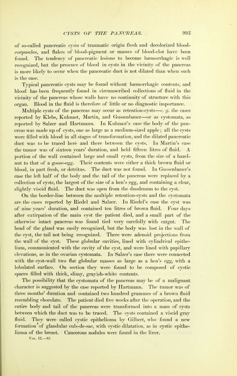 of so-called pancreatic cysts of traumatic origin fresh and decolorized blood- corpuscles, and flakes of blood-pigment or masses of blood-clot have been found. The tendency of jiancreatic lesions to become hsemorrhagic is well recognized, but the presence of blood in cysts in the vicinity of the pancreas is more likely to occur when the pancreatic duct is not dilated than when such is the case. Typical pancreatic cysts may be found without hsemorrhagic contents, and blood has been frequently found in circumscribed collections of fluid in the vicinity of the pancreas whose walls have no continuity of structure with this organ. Blood in the fluid is therefore of little or no diagnostic importance. Multiple cysts of the pancreas may occur as retention-cysts—e. g. tlie cases reported by K^ebs, Kuhnast, Martin, and Gussenbauer—or as cystomata, as reported by Salzer and Hartmann. In Kuhnast's case the body of the pan- creas was made up of cysts, one as large as a medium-sized apple; all the cysts were filled with blood in all stages of transformation, and the dilated pancreatic duct was to be traced here and there between the cysts. In Martin's case the tumor was of sixteen years' dui'ation, and held fifteen litres of fluid. A portion of the wall contained large and small cysts, from the size of a hazel- nut to that of a goose-egg. Their contents were either a thick brown fluid or blood, in part fresh, or detritus. The duct was not found. In Gussenbauer's case the left half of the body and the tail of the pancreas were replaced by a collection of cysts, the largest of the size of a hen's egg, and containing a clear, slightly viscid fluid. The duct was open from the duodenum to the cyst. On the border-line between the multiple retention-cysts and the cystomata are the cases reported by Riedel and Salzer. In Riedel's case the cyst was of nine years' duration, and contained ten litres of brown fluid. Four days after extirpation of the main cyst the patient died, and a small part of the otherwise intact pancreas was found tied very carefully with catgut. The head of the gland was easily recognized, but the body was lost in the wall of the cyst, the tail not being recognized. There were adenoid projections from the wall of the cyst. These globular cavities, lined with cylindrical epithe- lium, communicated with the cavity of the cyst, and were lined with papillary elevations, as in the ovarian cystomata. In Salzer's case there were connected with the cyst-wall two flat globular masses as large as a hen's egg, with a lobulated surface. On section they were found to be composed of cystic spaces filled with thick, slimy, grayish-white contents. The possibility that the cystomata of the pancreas may be of a malignant character is suggested by the case reported by Hartmann. The tumor was of three months' duration and contained two hundred grammes of a brown fluid resembling chocolate. The patient died five weeks after the operation, and the entire body and tail of the pancreas were transformed into a mass of cysts between which the duct was to be traced. The cysts contained a viscid gray fluid. They were called cystic epithelioma by Gilbert, who found a new formation of glandular culs-de-sac, with cystic dilatation, as in cystic epithe- lioma of the breast. Cancerous nodules were found in the liver. Vol. II.—63