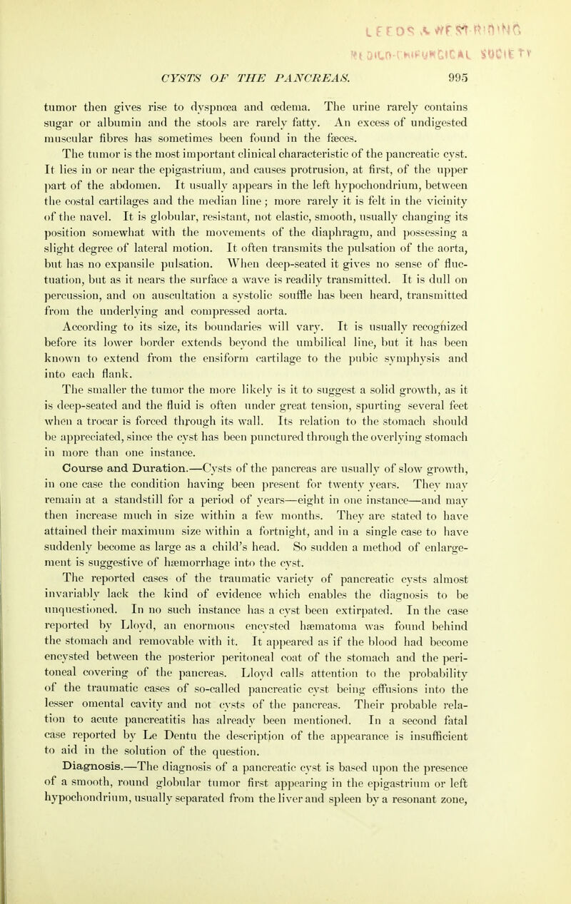 L£10^ vV//r?^ l^in^Nfi CYSTS OF THE PANCREAS. 995 tumor then gives rise to dyspnoea and oedema. The urine rarely contains sugar or albumin and the stools are rarely fatty. An excess of undigested muscular fibres has sometimes been found in the faeces. The tumor is the most important clinical characteristic of the pancreatic cyst. It lies in or near the epigastrium, and causes protrusion, at first, of the upper jiart of the abdomen. It usually appears in the left hypochondriura, between the costal cartilages and the median line; more rarely it is felt in the vicinity of the navel. It is globular, resistant, not elastic, smooth, usually changing its position somewhat with the movements of the diaphragm, and possessing a slight degree of lateral motion. It often transmits the pulsation of the aorta, but has no expansile pulsation. When deep-seated it gives no sense of fluc- tuation, but as it nears the surface a wave is readily transmitted. It is dull on percussion, and on auscultation a systolic souffle has been heard, transmitted from the underlying and compressed aorta. According to its size, its boundaries will vary. It is usually recognized before its lower border extends beyonol the umbilical line, but it has been known to extend from the ensiform cartilage to the pubic symphysis and into each flank. The smaller the tumor the more likely is it to suggest a solid growth, as it is deep-seated and the fluid is often under great tension, spurting several feet when a trocar is forced through its wall. Its relation to the stomach should be appreciated, since the cyst has been punctured through the overlying stomach in more than one instance. Course and Duration.—Cysts of the pancreas are usually of slow growth, in one case the condition having been present for twenty years. They may remain at a standstill for a period of years—eight in one instance—and may then increase much in size within a few months. They are stated to have attained their maximum size within a fortnight, and in a single case to have suddenly become as large as a child's head. So sudden a method of enlarge- ment is suggestive of haemorrhage into the cyst. The reported cases of the traumatic variety of pancreatic cysts almost invariably lack the kind of evidence which enables the diagnosis to be unquestioned. In no such instance has a cyst been extirpated. In the case reported by Lloyd, an enormous encysted hsematoma was found behind the stomach and removable with it. It appeai-ed as if the blood had become encysted between the posterior peritoneal coat of the stomach and the peri- toneal covering of the pancreas. Lloyd calls attention to the probability of the traumatic cases of so-called pancreatic cyst being effusions into the lesser omental cavity and not cysts of the pancreas. Their probable rela- tion to acute pancreatitis has already been mentioned. In a second fatal case reported by Le Dentu the description of the appearance is insufficient to aid in the solution of the question. Diagnosis.—The diagnosis of a pancreatic cyst is based upon the presence of a smooth, round globular tumor first appearing in the epigastritnn or left hypochondrinm, usually separated from the liver and spleen by a resonant zone,