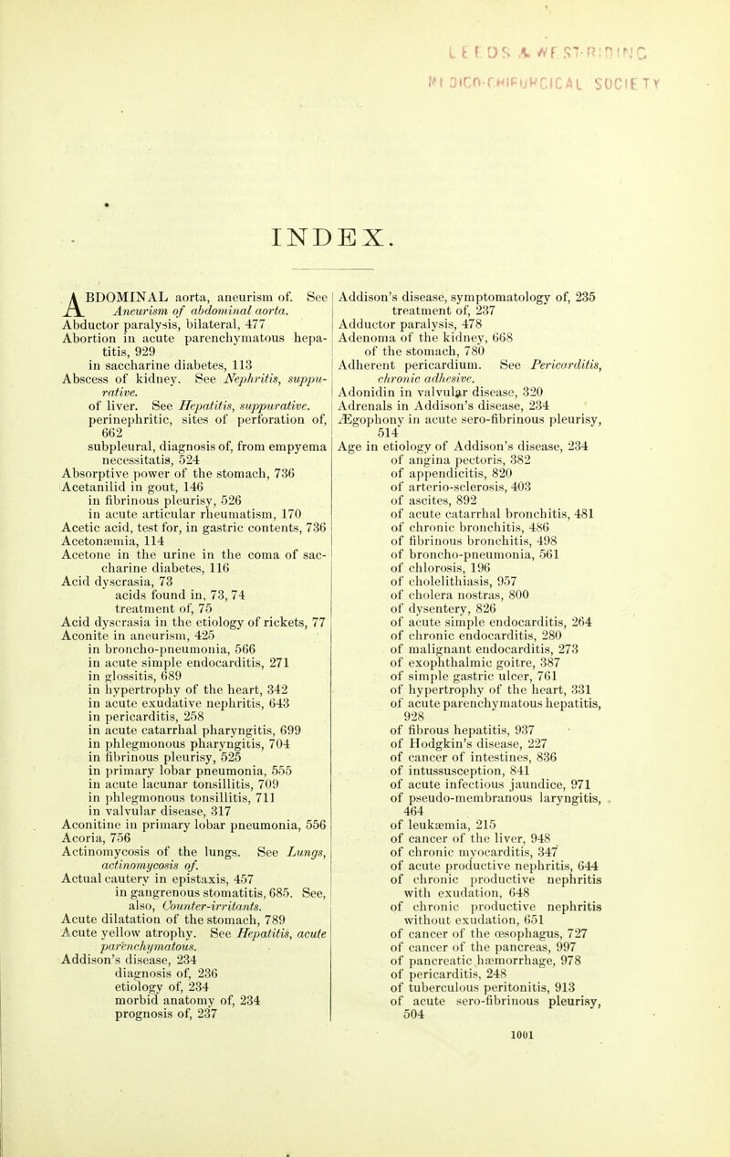 L t f;.os a wr.sT-R;nirjc. r^i Dtrn-rHicijWirSOCIETY INDEX. ABDOMINAL aorta, aneurism of. See A7ieurism of abdominal aorta. Abductor paralysis, bilateral, 477 Abortion in acute parenchymatous hepa- titis, 929 in saccharine diabetes, 113 Abscess of kidney. See Nephritis, suppu- rative. of liver. See Hepatitis, suppurative. perinephritic, sites of perforation of, 662 subpleural, diagnosis of, from empyema necessitatis, 524 Absorptive power of the stomach, 736 Acetanilid in gout, 146 in fibrinous pleurisy, 526 in acute articular rheumatism, 170 Acetic acid, test for, in gastric contents, 736 Acetonsemia, 114 Acetone in the urine in the coma of sac- charine diabetes, 116 Acid dyscrasia, 73 acids found in, 73, 74 treatment of, 75 Acid dyscrasia in the etiology of rickets, 77 Aconite in aneurism, 425 in broncho-pneumonia, 566 in acute simple endocarditis, 271 in glossitis, 689 in hypertrophy of the heart, 342 in acute exudative nephritis, 643 in pericarditis, 258 in acute catarrhal pharyngitis, 699 in phlegmonous pharyngitis, 704 in fibrinous pleurisy, 525 in primary lobar pneumonia, 555 in acute lacunar tonsillitis, 709 in phlegmonous tonsillitis, 711 in valvular disease, 317 Aconitine in primary lobar pneumonia, 556 Acoria, 756 Actinomycosis of the lungs. See Lungs, actinomycosis of. Actual cautery in epistaxis, 457 in gangrenous stomatitis, 685. See, also, Counter-irritants. Acute dilatation of the stomach, 789 Acute yellow atrophy. See Hepatitis, acute par'enchi/matous. Addison's disease, 234 diagnosis of, 236 etiology of, 234 morbid anatomy of, 234 prognosis of, 237 Addison's disease, symptomatology of, 235 treatment of, 237 Adductor paralysis, 478 Adenoma of the kidney, 668 of the stomach, 780 Adherent pericardium. See Pericarditis, chronic adhesive. Adonidin in valvul3,r disease, 320 Adrenals in Addison's disease, 234 ^gophony in acute sero-fibrinous pleurisy, 514 Age in etiology of Addison's disease, 234 of angina pectoris, 382 of appendicitis, 820 of arterio-sclerosis, 403 of ascites, 892 of acute catarrhal bronchitis, 481 of chronic bronchitis, 486 of fibrinous bronchitis, 498 of broncho-pneumonia, 561 of chlorosis, 196 of cholelithiasis, 957 of cholera nostras, 800 of dysentery, 826 of acute simple endocarditis, 264 of chronic endocarditis, 280 of malignant endocarditis, 273 of exophthalmic goitre, 387 of simple gastric ulcer, 761 of hypertrophy of the heart, 331 of acute parenchymatous hepatitis, 928 of fibrous hepatitis, 937 of Hodgkin's disease, 227 of cancer of intestines, 836 of intussusception, 841 of acute infectious jaundice, 971 of pseudo-membranous laryngitis, . 464 of leukaemia, 215 of cancer of the liver, 948 of chronic myocarditis, 347 of acute productive nephritis, 644 of chronic productive nephritis with exudation, 648 of chronic productive nephritis without exudation, 651 of cancer of the cesophagus, 727 of cancer of the pancreas, 997 of pancreatic hremorrhage, 978 of pericarditis, 248 of tuberculous peritonitis, 913 of acute sero-fibrinous pleuri-sy, 504