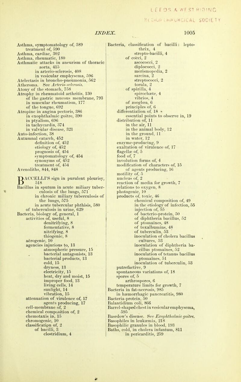 Asthma, symptomatology of, 589 treatment of, 590 Asthma, cardiac, 302 Asthma, rheumatic, 180 Asthmatic attacks in aneurism of thoracic aorta, 415 in arterio-sclerosis, 408 in vesicular emphysema, 596 Atelectasis in broncho-pneumonia, 562 Atheroma. See Arterin-aclcrosis. Atony of the stomach, 758 Atrophy in rheumatoid arthritis, 130 of the gastric mucous membrane, 793 in muscular rheumatism, 177 of the tongue, 692 Atropine in angina pectoris, 386 in exophthalmic goitre, 390 in ptyalism, 696 in tachycardia, 374 in valvular disease, 321 Auto-infection, 38 Autumnal catarrh, 452 definition of 452 etiology of, 452 prognosis of, 454 symptomatology of, 454 synonyms of, 452 treatment of, 454 Avenoliths, 844, 848 BACCELLI'S sign in purulent pleurisy, 518 Bacillus in sputum in acute miliary tuber- culosis of the lungs, 571 in chronic miliary tuberculosis of the lungs, 575 in acute tubercular phthisis, 580 of tuberculosis in urine, 629 Bacteria, biology of, general, 1 activities of, useful, 8 denitrifying, 8 fermentative, 8 nitrifying. 8 thiogenic, 8 aerogenic, 10 agencies injurious to, 13 atmospheric pressure, 15 bacterial antagonists, 13 bacterial products, 13 cold, 15 dryness, 13 electricity, 15 heat, dry and moist, 15 improper food, 13 living cells, 14 sunlight, 14 vibration, 15 attenuation of virulence of, 17 agents producing, 17 cell-membrane of 2 chemical composition of, 2 chemotaxis in, 15 chromogenic, 10 classificatipn of 2 of bacilli, 3 Clostridium, 4 Bacteria, classification of bacilli: lepto- thrix, 4 strepto-bacilli, 4 of cocci, 2 ascococci, 2 diplococci, 2 merismopedia, 2 sarcina, 2 streptococci, 2 toruhi, 2 of spirilla, 4 spirochfete, 4 vibrios, 4 of zoogloea, 6 principles of, 6 differentiation of 18 ♦ essential points to observe in, 19 distribution of, 11 in the air, 11 in the animal body, 12 in the ground, 11 in water, 12 enzyme-producing, 9 exaltation of virulence of, 17 flagelliE of, 5 food of, 7 involution forms of, 4 modification of characters of, 15 of agents producing, 16 motility of, 5 nucleus of, 2 reaction of media for growth, 7 relations to oxygen, 8 photogenic, 10 products of, toxic, 46 chemical composition of, 49 in the etiology of infection, 55 injection of, 55 of bacterio-protein, 50 of diphtheria bacillus, 52 of ptomaines, 48 of toxalbumins, 48 of tuberculin, 53 inoculation of cholera bacillus cultures, 53 inoculation of diphtheria ba- cillus ptomaines, 52 inoculation of tetanus bacillus ptomaines. 51 inoculation of tuberculin, 53 putrefactive, 9 spontaneous variations of, 18 spores of, 5 arthrospores, 6 temperature limits for growth, 7 Bacteria in fat-necrosis, 985 in hemorrhagic pancreatitis, 980 Bacteria-protein, 50 Balantidium coli, 866 Barrel-shaped chest in vesicular emphysema, 595 Basedow's disease. See Exophthalmic goitre. Basophiles in leukjemia, 218 Basophilic granules in blood, 193 Baths, cold, in cholera infantum, 811 in pericarditis, 259
