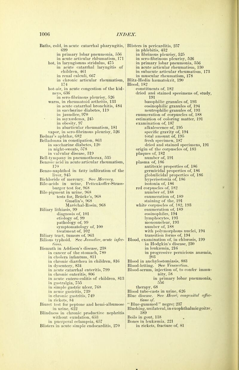 Baths, cold, in acute catarrhal pharyngitis, 699 in primary lobar pneumonia, 556 in acute articular rheumatism, 171 hot, in laryngismus stridulus, 475 in acute catarrhal laryngitis of children, 461 in renal calculi, 667 in chronic articular rheumatism, 174 hot-air, in acute congestion of the kid- neys, 636 in sero-fibrinous pleurisy, 526 warm, in rheumatoid arthritis, 133 in acute catarrhal bronchitis, 484 in sacclmrine diabetes, 119 in jaundice, 970 in myxoedema, 245 in obesity, 97 in abarticular rheumatism, 181 vapor, in sero-fibrinous pleurisy, 526 Bednar's aphthae, 682 Belladonna in constipation, 863 in saccharine diabetes, 120 in night-sweats, 578 in valvular disease, 319 Bell-tymj)any in pneumothorax, 535 Benzoic acid in acute articular rheumatism, 170 Benzo-naphthol in fatty infiltration of the liver, 945 Bichloride of mercury. See Mercury. Bile-acids in urine, PettenkofFer-Strass- burger test for, 968 Bile-pigment in urine, 968 tests for, Briicke's, 968 Gmelin's, 968 Marechal-Rosin, 968 Biliary lithiasis, 99 diagnosis of, 101 etiology of, 99 pathology of, 99 sym]3toniatology of, 100 treatment of, 102 Biliary tract, tumors of, 963 Bilious typhoid. See Jaundice, acute infec- fioiis. Bismuth in Addison's disease, 238 in cancer of the stomach, 780 in cholera infantum, 811 in chronic diarrhoea in children, 816 in dysentery, 834 in acute catarrhal enteritis, 799 in chronic enteritis, 806 in acute entero-colitis of children, 813 in gastralgia, 755 in simple gastric ulcer, 768 in acute gastritis, 739 in chronic gastritis, 749 in rickets, 84 Biuret test for peptone and hemi-albumose in urine, 622 Blindness in chronic productive nephritis without exudation, 653 in puerperal eclampsia, 657 Blisters in acute simple endocarditis, 270 Blisters in pericarditis, 257 in phlebitis, 432 in fibrinous pleurisy, 525 in sero-fibrinous pleurisy, 526 in primary lobar pneumonia, 556 in acute articular rheumatism, 130 in subacute articular rheumatism, 173 in muscular rheumatism, 178 Blitz-Hedin hamatokrit, 190 Blood, 182 constituents of, 182 dried and stained specimens of, study, 191 basophilic granules of, 193 eosinophilic granules of, 194 neutrophilic granules of, 193 enumeration of corpuscles of, 188 estimation of coloring matter, 191 examination of, 187 alkalescence of, 195 specific gravity of, 194 total amount of, 195 fresh specimen, 187 dried and stained specimens, 191 origin of the corpuscles of, 183 plaques of, 182 number of, 191 plasma of, 186 antitoxic properties of, 186 germicidal properties of, 186 globulicidal properties of, 186 hyperisotonia of, 186 isotonia of, 186 red corpuscles of, 182 number of, 188 enumeration of, 189 staining of the, 191 white corpuscles of, 182, 193 enumeration of, 189 eosinophiles, 194 lymphocytes, 193 mononuclear, 193 number of, 188 with polymorphous nuclei, 194 transition forms of, 194 Blood, examination of, in chlorosis, 199 in Hodgkin's disease, 230 in leukaemia, 216 in progressive pernicious anaemia, 203 Blood in anchylostomiasis, 883 Blood-letting. See Venesection. Blood-serum, injection of, to confer immu- nity, 58 in primary lobar pneumonia, 556 therapy, 68 Blood tube-casts in urine, 626 Blue disease. See Hear^, congenital affec- tions of. Blue-gummed negro^, 237 Blushing, un ilateral, in exophthalmic goitre^ 389 Boils in gout, 138 Bones in leukaemia, 221 in rickets, fracture of, 81