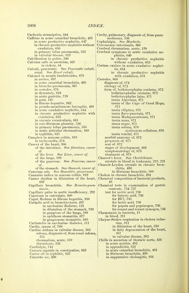 Cachexia strumipriva, 244 - Calfeine in acute catarrhal bronchitis, 485 in acute productive nepliritis, 647 in chronic productive nephritis without exudation, 656 in primary lobar pneumonia, 555 in valvular disease, 319 Calcification in goitre, 240 Calcium salts in aneurism, 425 in rickets, 84 Calculi, pancreatic. See Pancreatic calculi. renal. See Renal calcy,li. Calomel in ascaris lumbricoides, 879 in ascites, 897 in acute catarrhal bronchitis, 485 in broncho-pneumonia, 565 in cestodes, 876 in dysentery, 824 in acute gastritis, 739 in gout, 145 in fibrous hepatitis, 942 in pseudo-membranous laryngitis, 468 in acute exudative nephritis, 644 in chronic productive nephritis with exudation, 651 in oxyuris vermicularis, 881 in sero-fibrinous pleurisy, 526 in primary lobar pneumonia, 555 in acute articular rheumatism, 168 in typhlitis, 825 Camphor in nuicous colitis, 819 in tachycardia, 374 Cancer of the heart, 366 of the intestines. See Intestines, cancer of. of the liver. See Liver, cancer of. of the lungs, 599 of the pancreas. See Pancreas, cancer of of the stomach. See Stomach, cancer of. Cancrum oris. See Stomatitis, gangrenous. Cannabis indica in mucous colitis, 819 Canter rhythm in dilatation of the heart, 339 Capillary bronchitis. See Broncho-pneu- monia. Capillary jralse in aortic insufficiency, 292 Capsicum in enteralgia, 860 Caput Medusfe in fibrous hepatitis, 938 Carbolic acid in bronchiectasis, 497 in saccharine diabetes, 121 in dilatation of the stomach, 789 in gangrene of the lungs, 588 in aphthous stomatitis, 677 in gangrenous stomatitis, 685 Carbuncles in saccharine diabetes. 111 Cardia, spasm of, 760 Cardiac asthma in valvular disease, 802 oedema, diagnosis of, from renal oedema, 311 rheumatism, acute, 159 thrombosis, 326 Cardialgia, 744 Cascara sagrada in constipation, 863 Castor oil in typhlitis, 825 Catarrhe sec, 490 Cavity, pulmonary, diagnosis of, from pneu- mothorax, 536 Cephalalgia. See Headache. Cercomonas intestinalis, 866 Cerebral rheumatism, acute, 139 Cerebral symptoms in acute exudative ne- phritis, 640 in chronic productive nephritis without exudation, 653 Cerium oxalate in acute exudative nephri- tis, 644 in chronic productive nephritis with exudation, 651 Cestodes, 868 diagnosis of, 874 etiology of, 872 form of, bothriocephalus cordatus, 872 bothriocephalus cristatus, 872 bothriocephalus latus, 871 taenia Algeri'ana, 871 taenia of the Cape of Good Hope, 871 taenia elliptica, 871 taenia flavo-punctata, 871 taenia Madagascariensis, 871 taenia nana, 871 taenia negre, 871 taenia solium, 870 cysticercus cellulosae, 870 taenia tenelal, 871 morbid anatomy of, 872 prognosis of, 875 seat of, 872 stages of development, 868 symptomatology of, 873 treatment of, 875 Charcot's fever. See Cholelithiasis. crystals in blood in leukaemia, 219, 221 Charcot-Leyden crystals in chronic bron- chitis, 488 in fibrinous bronchitis, 500 Cheken in chronic bronchitis, 494 Chemical composition of bacterial products, 49 Chemical tests in examination of gastric contents, 734-737 test for acetic acid, 736 for butyric acid, 736 for HCil, 735 for lactic acid, 736 for pepsin and pepsinogen, 736 for rennet and rennet zymogen, 736 Chemotaxis in bacteria, 15 in blood, 211 Cheyne-Stokes respiration in cholera infan- tum, 811 in dilatation of the heart, 338 in fatty degeneration of the heart, 357 in valvular disease, 302 Chills in aneurism of thoracic aorta, 416 in acute aortitis, 402 in appendicitis, 821 in acute catarrhal bronchitis, 481 in fibrinous bronchitis, 499 ' in suppurative cholangitis, 956