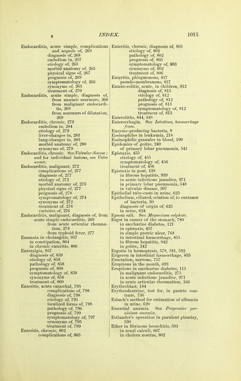 Endocarditis, acute simple, complications and sequels of, 269 diagnosis of, 268 embolism in, 267 etiology of, 263 morbid anatomy of, 265 physical signs of, 267 prognosis of, 269 symptomatology of, 266 synonyms of, 263 treatment of, 270 Endocarditis, acute simple, diagnosis of, from anagmic murmurs, 268 from malignant endocardi- tis, 269 from murmurs of dilatation, 269 Endocarditis, chronic, 279 embolism in, 284 etiology of, 279 liver-changes in, 283 lung-changes in, 283 morbid anatomy of, 280 synonyms of, 279 Endocarditis, chronic. See Valvular disease ; and for individual lesions, see Valve names. Endocarditis, malignant, 272 complications of, 277 diagnosis of, 277 etiology of, 272 morbid anatomy of, 273 physical signs of, 277 prognosis of, 278 symptomatology of, 274 synonyms of, 272 treatment of, 278 varieties of, 276 Endocarditis, malignant, diagnosis of, from acute simple endocarditis, 269 from acute articular rheuma- tism, 278 from typhoid fever, 277 Enemata in cholangitis, 957 in constipation, 864 in chronic enteritis, 806 Enteralgia, 857 diagnosis of, 859 etiology of, 858 pathology of, 858 prognosis of, 860 symptomatology of, 859 synonyms of, 858 treatment of, 860 Enteritis, acute catarrhal, 795 complications of, 798 diagnosis of, 798 etiology of, 795 localized forms of, 798 pathology of, 796 prognosis of, 799 symptomatology of, 797 synonyms of, 795 treatment of, 799 Enteritis, chronic, 802 complications of, 805 Enteritis, chronic, diagnosis of, 805 etiology of, 802 pathology of, 802 prognosis of, 805 symptomatology of, 803 synonyms of, 802 treatment of, 806 Enteritis, phlegmonous, 817 pseudo-membranous, 817 Entero-colitis, acute, in children, 812 diagnosis of, 813 etiology of, 812 pathology of, 812 prognosis of, 813 symptomatology of, 812 treatment of, 813 Enteroliths, 844, 848 Enterorrhagia. See Intestines, hemorrhage from. Enzyme-producing bacteria, 9 Eosinophiles in leukaemia, 218 Eosinophilic granules in blood, 190 Epidemics of goitre, 240 of primary lobar pneumonia, 541 Epistaxis, 455 etiology of, 455 symptomatology of, 456 treatment of, 456 Epistaxis in gout, 138 in fibrous hepatitis, 939 in acute infectious jaundice, 971 in primary lobar pneumonia, 548 in valvular disease, 307 Epithelial tube-casts in urine, 625 Epithelium, ciliated, relation of, to entrance of bacteria, 30 diagnosis of origin of, 625 in urine, 624 Epsom salt. See Magnesium sulphate. Ergot in cancer of the stomach, 780 in saccharine diabetes, 121 in epistaxis, 457 in simple gastric ulcer, 768 in intestinal htemorrhage, 855 in fibrous hepatitis, 942 in goitre, 242 Ergotin in haemoptysis, 578, 581, 592 Erigeron in intestinal haemorrhage, 855 Eructation, nervous, 757 Eruptions in the mouth, 693 Eruptions in saccharine diabetes. 111 in malignant endocarditis, 275 in acute infectious jaundice, 971 in acute articular rheumatism, 166 Erythroblast, 184 Erythrodextrine, test for, in gastric con- tents, 736 Esbach's method for estimation of albumin in urine, 620 Essential anaemia. See Progressive per- nicious ancemia. Estlander's operation in purulent pleurisy, 530 Ether in fibrinous bronchitis, 501 in renal calculi, 667 in cholera nostras, 802