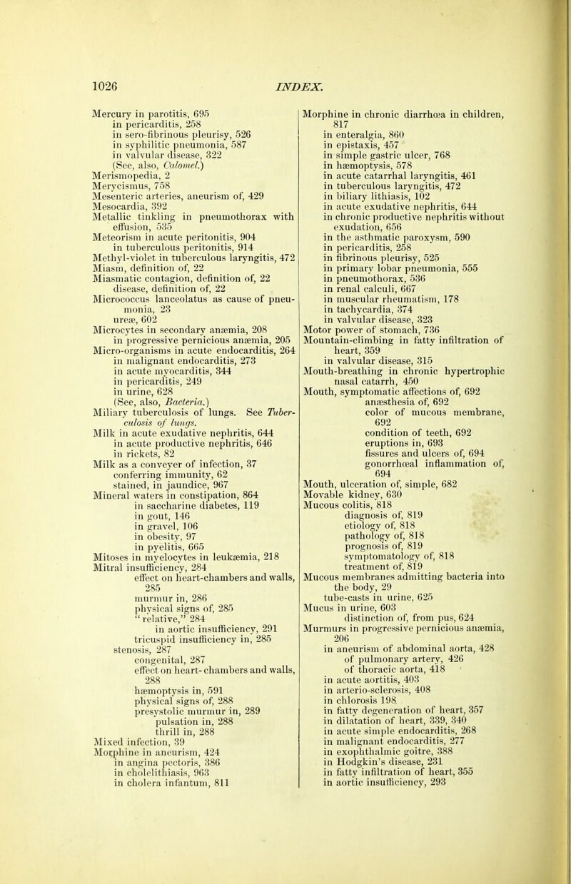 Mercury in parotitis, 695 in pericarditis, 258 in sero-fibrinous pleurisy, 526 in syphilitic pneumonia, 587 in valvular disease, 322 (See, also. Calomel.) Merismopedia, 2 Merycismus, 758 Mesenteric arteries, aneurism of, 429 Mesocardia, 392 Metallic tinkling in pneumothorax with effusion, 535 Meteorism in acute peritonitis, 904 in tuberculous peritonitis, 914 Methyl-violet in tuberculous laryngitis, 472 Miasm, definition of, 22 Miasmatic contagion, definition of, 22 disease, definition of, 22 Micrococcus lanceolatus as cause of pneu- monia, 23 urese, 602 Microcytes in secondary anaemia, 208 in progressive pernicious anaemia, 205 Micro-organisms in acute endocarditis, 264 in malignant endocarditis, 273 in acute myocarditis, 344 in pericarditis, 249 in urine, 628 (See, also, Bacteria.) Miliary tuberculosis of lungs. See Tuber- culosis o f lungs. Milk in acute exudative nephritis, 644 in acute productive nephritis, 646 in rickets, 82 Milk as a conveyer of infection, 37 conferring immunity, 62 stained, in jaundice, 967 Mineral waters in constipation, 864 in saccharine diabetes, 119 in gout, 146 in gravel, 106 in obesity, 97 in pyelitis, 665 Mitoses in myelocytes in leukaemia, 218 Mitral insuflSciency, 284 effect on heart-chambers and walls, 285 murmur in, 286 physical signs of, 285  relative, 284 in aortic insufiiciency, 291 tricuspid insufiiciency in, 285 stenosis, 287 congenital, 287 effect on heart- chambers and walls, 288 haemoptysis in, 591 physical signs of, 288 presystolic murmur in, 289 pulsation in, 288 thrill in, 288 Mixed infection, 39 Morphine in aneurism, 424 in angina pectoris, 386 in cholelithiasis, 963 in cholera infantum, 811 Morphine in chronic diarrhoea in children, 817 in enteralgia, 860 in epietaxis, 457 in simple gastric ulcer, 768 in haemoptysis, 578 in acute catarrhal laryngitis, 461 in tuberculous laryngitis, 472 in biliary lithiasis, 102 in acute exudative nephritis, 644 in chronic productive nephritis without exudation, 656 in the astlimatic paroxysm, 590 in pericarditis, 258 in fibrinous pleurisy, 525 in primary lobar pneumonia, 555 in pneumothorax, 536 in renal calculi, 667 in muscular rheumatism, 178 in tachycardia, 374 in valvular disease, 323 Motor power of stomach, 736 Mountain-climbing in fatty infiltration of heart, 359 in valvular disease, 315 Mouth-breathing in chronic hypertrophic nasal catarrh, 450 Mouth, symptomatic affections of, 692 anaesthesia of, 692 color of mucous membrane, 692 condition of teeth, 692 eruptions in, 693 fissures and ulcers of, 694 gonorrhoeal inflammation of, 694 Mouth, ulceration of, simple, 682 Movable kidney, 630 Mucous colitis, 818 diagnosis of, 819 etiology of, 818 pathology of, 818 prognosis of, 819 symptomatology of, 818 treatment of, 819 Mucous membranes admitting bacteria into the body, 29 tube-casts in urine, 625 Mucus in urine, 603 distinction of, from pus, 624 Murmurs in progressive pernicious anaemia, 206 in aneurism of abdominal aorta, 428 of pulmonary artery, 426 of thoracic aorta, 418 in acute aortitis, 403 in arterio-sclerosis, 408 in chlorosis 198. in fatty degeneration of heart, 357 in dilatation of heart, 339, 340 in acute simple endocarditis, 268 in malignant endocarditis, 277 in exophthalmic goitre, 388 in Hodgkin's disease, 231 in fatty infiltration of heart, 355 in aortic insufiiciency, 293