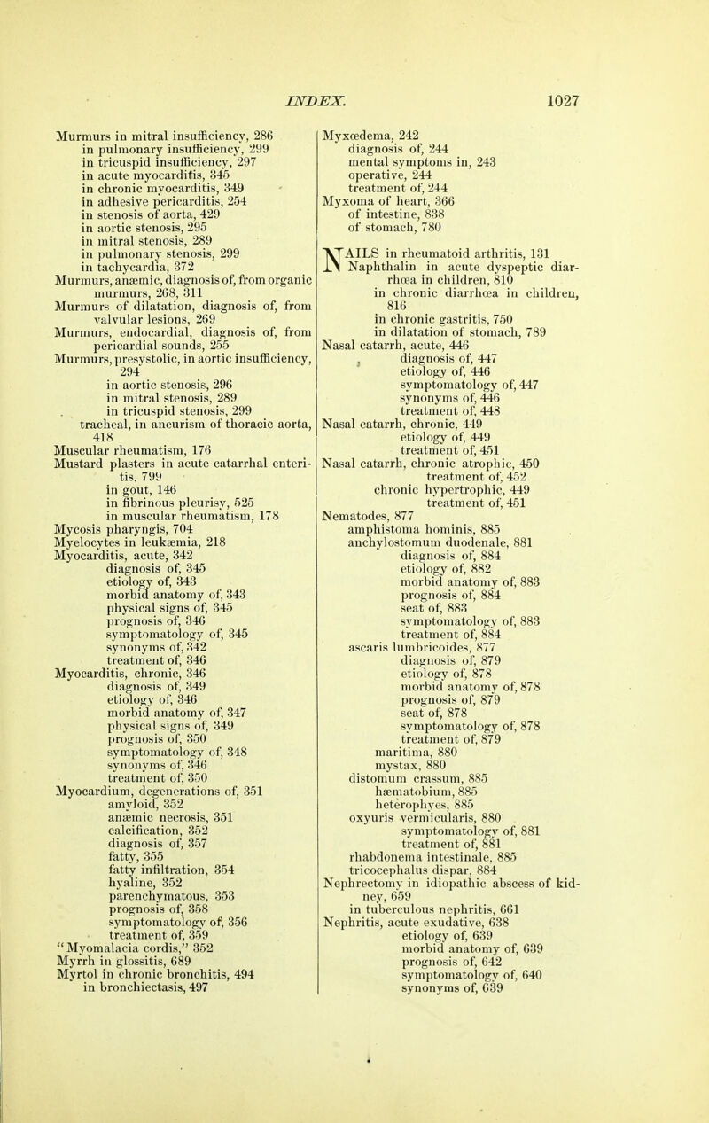 Murmurs iu mitral insufficiency, 286 in pulmonary insufficiency, 299 in tricuspid insufficiency, 297 in acute myocarditis, 345 in chronic myocarditis, 349 in adhesive pericarditis, 254 in stenosis of aorta, 429 in aortic stenosis, 295 in mitral stenosis, 289 in pulmonary stenosis, 299 in tachycardia, 372 Murmurs, anaemic, diagnosis of, from organic murmurs, 268, 311 Murmurs of dilatation, diagnosis of, from valvular lesions, 269 Murmurs, endocardial, diagnosis of, from pericardial sounds, 255 Murmurs, ])resystolic, in aortic insufficiency, 294 in aortic stenosis, 296 in mitral stenosis, 289 in tricuspid stenosis, 299 tracheal, in aneurism of thoracic aorta, 418 Muscular rheumatism, 176 Mustard plasters in acute catarrhal enteri- tis, 799 in gout, 146 in fibrinous pleurisy, 525 in muscular rheumatism, 178 Mycosis pharyngis, 704 Myelocytes in leukaemia, 218 Myocarditis, acute, 342 diagnosis of, 345 etiology of, 343 morbid anatomy of, 343 physical signs of, 345 prognosis of, 346 symptomatology of, 345 synonyms of, 342 treatment of, 346 Myocarditis, chronic, 346 diagnosis of, 349 etiology of, 346 morbid anatomy of, 347 physical signs of, 349 prognosis of, 350 symptomatology of, 348 synonyms of, 346 treatment of, 350 Myocardium, degenerations of, 351 amyloid, 352 anaemic necrosis, 351 calcification, 352 diagnosis of, 357 fatty, 355 fatty infiltration, 354 hyaline, 352 parenchymatous, 353 prognosis of, 358 symptomatology of, 356 treatment of, 359  Myomalacia cordis, 352 Myrrh in glossitis, 689 Myrtol in chronic bronchitis, 494 in bronchiectasis, 497 Myxoedema, 242 diagnosis of, 244 mental symptoms in, 243 operative, 244 treatment of, 244 Myxoma of heart, 366 of intestine, 838 of stomach, 780 NAILS in rheumatoid arthritis, 131 Naphthalin in acute dyspeptic diar- rhea in children, 810 in chronic diarrhoea in children, 816 in chronic gastritis, 750 in dilatation of stomach, 789 Nasal catarrh, acute, 446 ^ diagnosis of, 447 etiology of, 446 symptomatology of, 447 synonyms of, 446 treatment of, 448 Nasal catarrh, chronic, 449 etiology of, 449 treatment of, 451 Nasal catarrh, chronic atrophic, 450 treatment of, 452 chronic hypertrophic, 449 treatment of, 451 Nematodes, 877 amphistoma hominis, 885 anchylostomum duodenale, 881 diagnosis of, 884 etiology of, 882 morbid anatomy of, 883 prognosis of, 884 seat of, 883 symptomatology of, 883 treatment of, 884 ascaris lumbricoides, 877 diagnosis of, 879 etiology of, 878 morbid anatomy of, 878 prognosis of, 879 seat of, 878 symptomatology of, 878 treatment of, 879 maritima, 880 mystax, 880 distomum crassum, 885 haematobium, 885 heterophyes, 885 oxyuris vermicularis, 880 symptomatology of, 881 treatment of, 881 rhabdonema intestinale, 885 tricocephalus dispar, 884 Nephrectomy in idiopathic abscess of kid- ney, 659 in tuberculous nephritis, 661 Nephritis, acute exudative, 638 etiology of, 639 morbid anatomy of, 639 prognosis of, 642 symptomatology of, 640 synonyms of, 639