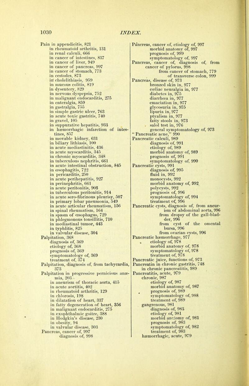 Pain in appendicitis, 821 in rheumatoid arthritis, 131 in renal calculi, 666 in cancer of intestines, 837 in cancer of liver, 949 in cancer of pancreas, 997 in cancer of stomach, 773 in cestodes, 873 ill cholelithiasis, 959 in mucous colitis, 819 in dysentery, 829 in nervous dyspepsia, 752 in malignant endocarditis, 275 in enteralgia, 859 in gastralgia, 755 in simple gastric ulcer, 763 in acute toxic gastritis, 740 in gravel, 105 in suppurative hepatitis, 933 in hfemorrhagic infarction of intes- tines, 857 in movable kidney, 631 in biliary lithiasis, 100 in acute mediastinitis, 436 in acute myocarditis, 345 in chronic myocarditis, 348 in tuberculous nephritis, 661 in acute intestinal obstruction, 845 in oesophagitis, 722 in pericarditis, 250 in acute perihepatitis, 927 in perinephritis, 661 in acute peritonitis, 903 in tuberculous peritonitis, 914 in acute sero-fibrinous pleurisy, 507 in primary lobar pneumonia, 549 in acute articular rheumatism, 156 in spinal rheumatism, 164 in spasm of oesophagus, 729 in phlegmonous tonsillitis, 710 in mediastinal tumor, 443 in typhlitis, 825 in valvular disease, 304 Palpitation, 368 diagnosis of, 369 etiology of, 368 prognosis of, 369 symptomatology of, 369 treatment of, 374 Palpitation, diagnosis of. from tachycardia, 373 Palpitation in progressive pernicious ante- mia, 203 in aneurism of thoracic aorta, 415 in acute aortitis, 402 in rheumatoid arthritis, 129 in chlorosis, 198 in dilatation of heart, 337 in fatty degeneration of heart, 356 in malignant endocarditis, 275 in exophthalmic goitre, 388 in Hodgkin's disease, 230 in obesity, 94 in valvular disease, 303 Pancreas, cancer of, 997 diagnosis of, 998 Pancreas, cancer of, etiology of, 997 morbid anatomy of, 997 prognosis of, 999 symptomatology of, 997 Pancreas, cancer of, diagnosis of, from cancer of pylorus, 998 from cancer of stomach, 779 of transverse colon, 999 Pancreas, disease of, 973 bronzed skin in, 977 coeliac neuralgia in, 977 diabetes in, 975 diarrhoea in, 977 emaciation in, 977 glycosuria in, 975 lipuria in, 977 ptyalism in, 977 fatty stools in, 973 salol test in, 976 general symptomatology of, 973  Pancreatic acne, 990 Pancreatic calculi, 989 diagnosis of, 991 etiology of, 989 morbid anatomy of, 989 prognosis of, 991 symptomatology of, 990 Pancreatic cysts, 991 diagnosis of, 995 fluid in, 992 monocysts, 992 morbid anatomy of, 992 polycysts, 992 prognosis of, 996 symptomatology of, 994 treatment of, 996 Pancreatic cysts, diagnosis of, from aneur- ism of abdominal aorta, 996 from dropsy of the gall-blad- der, 996 from cyst of the omental bursa, 996 from ovarian cysts, 996 Pancreatic haemorrhage, 977 » etiology of, 978 morbid anatomy of, 978 symptomatology of, 978 treatment of, 978 Pancreatic juice, functions of, 973 Pancreatin in chronic gastritis, 748 in chronic pancreatitis, 989 Pancreatitis, acute, 979 chronic, 987 etiology of, 987 morbid anatomy of, 987 prognosis of, 989 symptomatology of, 988 treatment of, 989 gangrenous, 981 diagnosis of, 983 etiology of, 981 morbid anatomy of, 981 prognosis of, 983 symptomatology of, 982 treatment of, 983 hsemorrhagic, acute, 979