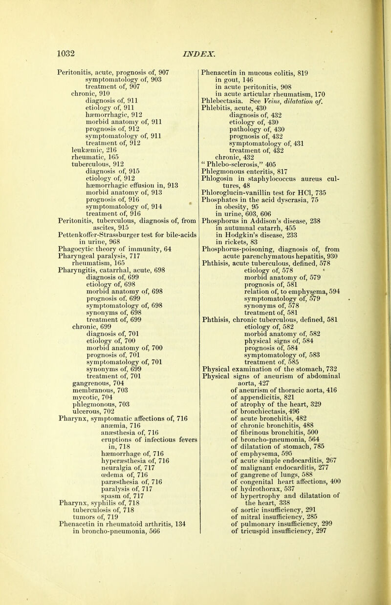 Peritonitis, acute, prognosis of, 907 symptomatology of, 903 treatment of, 907 chronic, 910 diagnosis of, 911 etiology of, 911 hsemorrhagic, 912 morbid anatomy of, 911 prognosis of, 912 symptomatology of, 911 treatment of, 912 leiiksemic, 216 rheumatic, 165 tuberculous, 912 diagnosis of, 915 etiology of, 912 hsemorrhagic effusion in, 913 morbid anatomy of, 913 prognosis of, 916 symptomatology of, 914 treatment of, 916 Peritonitis, tuberculous, diagnosis of, from ascites, 915 Pettenkoffer-Strassburger test for bile-acids in urine, 968 Phagocytic theory of immunity, 64 Pharyngeal paralysis, 717 rheumatism, 165 Pharyngitis, catarrhal, acute, 698 diagnosis of, 699 etiology of, 698 morbid anatomy of, 698 prognosis of, 699 symptomatology of, 698 synonyms of, 698 treatment of, 699 chronic, 699 diagnosis of, 701 etiology of, 700 morbid anatomy of, 700 prognosis of, 701 symptomatology of, 701 synonyms of, 699 treatment of, 701 gangrenous, 704 membranous, 703 mycotic, 704 phlegmonous, 703 ulcerous, 702 Pharynx, symptomatic affections of, 716 ansemia, 716 anaesthesia of, 716 eruptions of infectious fevers in, 718 hsemorrhage of, 716 liyperaesthesia of, 716 neuralgia of, 717 oedema of, 716 parsesthesia of, 716 paralysis of, 717 spasm of, 717 Pharynx, syphilis of, 718 tuberculosis of, 718 tumors of, 719 Phenacetin in rheumatoid arthritis, 134 in broncho-pneumonia, 566 Phenacetin in mucous colitis, 819 in gout, 146 in acute peritonitis, 908 in acute articular rheumatism, 170 Phlebectasia. See Veins, dilatation of. Phlebitis, acute, 430 diagnosis of, 432 etiology of, 430 pathology of, 430 prognosis of, 432 symptomatology of, 431 treatment of, 432 chronic, 432  Phlebo-sclerosis, 405 Phlegmonous enteritis, 817 Phlogosin in staphylococcus aureus cul- tures, 48 Phloroglucin-vanillin test for HCl, 735 Phosphates in the acid dyscrasia, 75 in obesity, 95 in urine, 603, 606 Phosphorus in Addison's disease, 238 in autumnal catarrh, 455 in Hodgkin's disease, 233 in rickets, 83 Phosphorus-poisoning, diagnosis of, from acute parenchymatous hepatitis, 930 Phthisis, acute tuberculous, defined, 578 etiology of, 578 ' morbid anatomy of, 579 prognosis of, 581 relation of, to emphysema, 594 symptomatology of, 579 synonyms of, 578 treatment of, 581 Phthisis, chronic tuberculous, defined, 581 etiology of, 582 morbid anatomy of, 582 physical signs of, 584 prognosis of, 584 symptomatology of, 583 treatment of, 585 Physical examination of the stomach, 732 Physical signs of aneurism of abdominal aorta, 427 of aneurism of thoracic aorta, 416 of appendicitis, 821 of atrophy of the heart, 329 of bronchiectasis, 496 of acute bronchitis, 482 of chronic bronchitis, 488 of fibrinous bronchitis, 500 of broncho-pneumonia, 564 of dilatation of stomach, 785 of emphysema, 595 of acute simple endocarditis, 267 of malignant endocarditis, 277 of gangrene of lungs, 588 of congenital heart affections, 400 of hydrothorax, 537 of hypertrophy and dilatation of the heart, 338 of aortic insufficiency, 291 of mitral insufficiency, 285 of pulmonary insufficiency, 299 of tricuspid insufficiency, 297