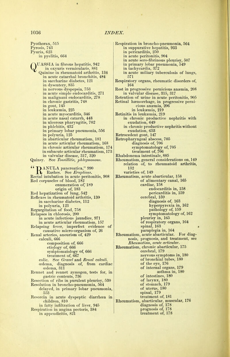 Pyothorax, 515 Pyrosis, 743 Pyuria, 623 in pyelitis, 664 QUASSIA in fibrous hepatitis, 942 in oxyuris vermicularis, 881 Quinine in rheumatoid arthritis, 134 in acute catarrhal broncliitis, 484 in saccharine diabetes, 121 in dysentery, 885 in nervous dyspepsia, 753 in acute simple endocarditis, 271 in malignant endocarditis, 278 in chronic gastritis, 748 in gout, 145 in leukaemia, 225 in acute myocarditis, 346 in acute nasal catarrh, 448 in ulcerous pharyngitis, 702 in phlebitis, 432 in primary lobar pneumonia, 556 in polyuria, 125 in abarticular rheumatism, 181 in acute articular rheumatism, 168 in chronic articular rheumatism, 174 in subacute articular rheumatism, 173 in valvular disease, 317, 320 Quinsy. See Tonsillitis, phlegmonous. ^' P ANULA pancreatica, 990 \\ Rashes. See Eruptions. Rectal intubation in acute peritonitis, 908 Red corpuscles of blood, 182 enumeration of7189 origin of, 183 Red hepatization of lung, 542 Reflexes in rheumatoid arthritis, 130 in saccharine diabetes, 112 in polyuria, 123 Regurgitation of food, 758 Relapses in chlorosis, 200 in acute infectious jaundice, 971 in acute articular rheumatism, 157 Relapsing fever, imperfect evidence of causative micro-organism of, 26 Renal arteries, aneurism of, 429 calculi, 666 composition of, 666 etiology of, 666 symptomatology of, 666 treatment of, 667 colic. See Gravel and Renal calculi. oedema, diagnosis of, from cardiac oedema, 311 Rennet and rennet zymogen, tests for, in gastric contents, 736 Resection of ribs in purulent pleurisy, 530 Resolution in broncho-pneumonia, 564 delayed, in primary lobar pneumonia, 553 Resorcin in acute dyspeptic diarrhoea in children, 810 in fatty infiltration of liver, 945 Respiration in angina pectoris, 384 in appendicitis, 821 Respiration in broncho-pneumonia, 564 in suppurative hepatitis, 933 in pericarditis, 250 in acute peritonitis, 904 in acute sero-fibrinous pleurisy, 507 in primary lobar pneumonia, 549 in tachycardia, 372 in acute miliary tuberculosis of lungs, 571 Respiratory organs, rheumatic disorders of, 164 Rest in progressive pernicious anaemia, 208 in valvular disease, 315, 317 Retention of urine in acute peritonitis, 905 Retinal haemorrhage, in progressive perni- cious anaemia, 206 in leukaemia, 219 Retinitis in leukaemia, 219 in chronic productive nephritis with exudation, 649 in chronic productive nephritis without exudation, 653 Retrocedent gout, 147 Retropharyngeal abscess, 705 diagnosis of, 706 symptomatology of, 705 treatment of, 706 Rhabdonema intestinale, 885 Rheumatism, general considerations on, 149 relation of, to rheumatoid arthritis, 132 varieties of, 149 Rheumatism, acute abarticular, 158 of alimentary canal, 165 cardiac, 158 endocarditis in, 158 pericarditis in, 159 cerebral, 159 diagnosis of, 163 hyperpyrexia in, 162 pathology of, 159 symptomatology of, 162 pleurisy in, 165 of respiratory organs, 164 spinal, 163 « paraplegia in, 164 Rheumatism, acute abarticular. For diag- nosis, prognosis, and treatment, see Rheumatism, acute articular. Rheumatism, chronic abarticular, 175 cerebral, 179 nervous symptoms in, 180 of bronchial tubes, 180 of the eye, 176 of internal organs, 179 asthma in, 180 of intestines, 180 of larynx, 180 of stomach, 179 of uterus, 180 spinal, 179 treatment of, 181 Rheumatism, abarticular, muscular, 176 diagnosis of, 178 prognosis of, 178 treatment of, 178