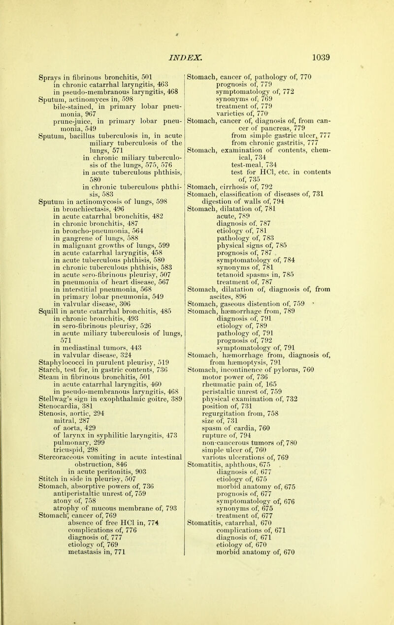 Sprays in fibrinous bronchitis, 501 in chronic catarrhal laryngitis, 463 in pseudo-membranous laryngitis, 468 Sputum, actinomyces in, 598 bile-stained, in primary lobar pneu- monia, 967 prune-juice, in primary lobar pneu- monia, 549 Sputum, bacillus tuberculosis in, in acute miliary tuberculosis of the lungs, 571 in chronic miliary tuberculo- sis of the lungs, 575, 576 in acute tuberculous phthisis, 580 in chronic tuberculous phthi- sis, 583 Sputum in actinomycosis of lungs, 598 in bronchiectasis, 496 in acute catarrhal bronchitis, 482 in chronic bronchitis, 487 in broncho-pneumonia, 564 in gangrene of lungs, 588 in malignant growths of lungs, 599 in acute catarrhal laryngitis, 458 in acute tuberculous phthisis, 580 in chronic tuberculous phthisis, 583 in acute sero-fibrinous pleurisy, 507 in pneumonia of heart disease, 567 in interstitial pneumonia, 568 in primary lobar pneumonia, 549 in valvular disease, 306 Squill in acute catarrhal bronchitis, 485 in chronic bronchitis, 493 in sero-fibrinous pleurisy, 526 in acute miliary tuberculosis of lungs, 571 in mediastinal tumors, 443 in valvular disease, 324 Staphylococci in purulent pleurisy, 519 Starch, test for, in gastric contents, 736 Steam in fibrinous bronchitis, 501 in acute catarrhal laryngitis, 460 in pseudo-membranous laryngitis, 468 Stellwag's sign in exophthalmic goitre, 389 Stenocardia, 381 Stenosis, aortic, 294 mitral, 287 of aorta, 429 of larynx in syphilitic laryngitis, 473 pulmonary, 299 tricuspid, 298 Stercoraceous vomiting in acute intestinal obstruction, 846 in acute peritonitis, 903 Stitch in side in pleurisy, 507 Stomach, absorptive powers of, 736 antiperistaltic unrest of, 759 atony of, 758 atrophy of mucous membrane of, 793 Stomach; cancer of, 769 absence of free HCl in, 774 complications of, 776 diagnosis of, 777 etiology of, 769 metastasis in, 771 Stomach, cancer of, pathology of, 770 prognosis of, 779 symptomatology of, 772 synonyms of, 769 treatment of, 779 varieties of, 770 Stomach, cancer of, diagnosis of, from can- cer of pancreas, 779 from simple gastric ulcer, 777 from chronic gastritis, 777 Stomach, examination of contents, chem- ical, 734 test-meal, 734 test for HCl, etc. in contents of, 735 Stomach, cirrhosis of, 792 Stomach, classification of diseases of, 731 digestion of walls of, 794 Stomach, dilatation of, 781 acute, 789 diagnosis of, 787 etiology of, 781 pathology of, 783 physical signs of, 785 prognosis of, 787 symptomatology of, 784 synonyms of, 781 tetanoid spasms in, 785 treatment of, 787 Stojnach, dilatation of, diagnosis of, from ascites, 896 Stomach, gaseous distention of, 759 ' Stomach, haemorrhage from, 789 diagnosis of, 791 etiology of, 789 pathology of, 791 prognosis of, 792 symptomatology of, 791 Stomach, haemorrhage from, diagnosis of, from haemoptysis, 791 Stomach, incontinence of pylorus, 760 motor power of, 736 rheumatic pain of, 165 peristaltic unrest of, 759 physical examination of, 732 position of, 731 regurgitation from, 758 size of, 731 spasm of cardia, 760 rupture of, 794 non-cancerous tumors of, 780 simple ulcer of, 760 various ulcerations of, 769 Stomatitis, ajjlithous, 675 diagnosis of, 677 etiology of, 675 morbid anatomy of, 675 prognosis of, 677 symptomatology of, 676 synonyms of, 675 treatment of, 677 Stomatitis, catarrhal, 670 complications of, 671 diagnosis of, 671 etiology of, 670 morbid anatomy of, 670