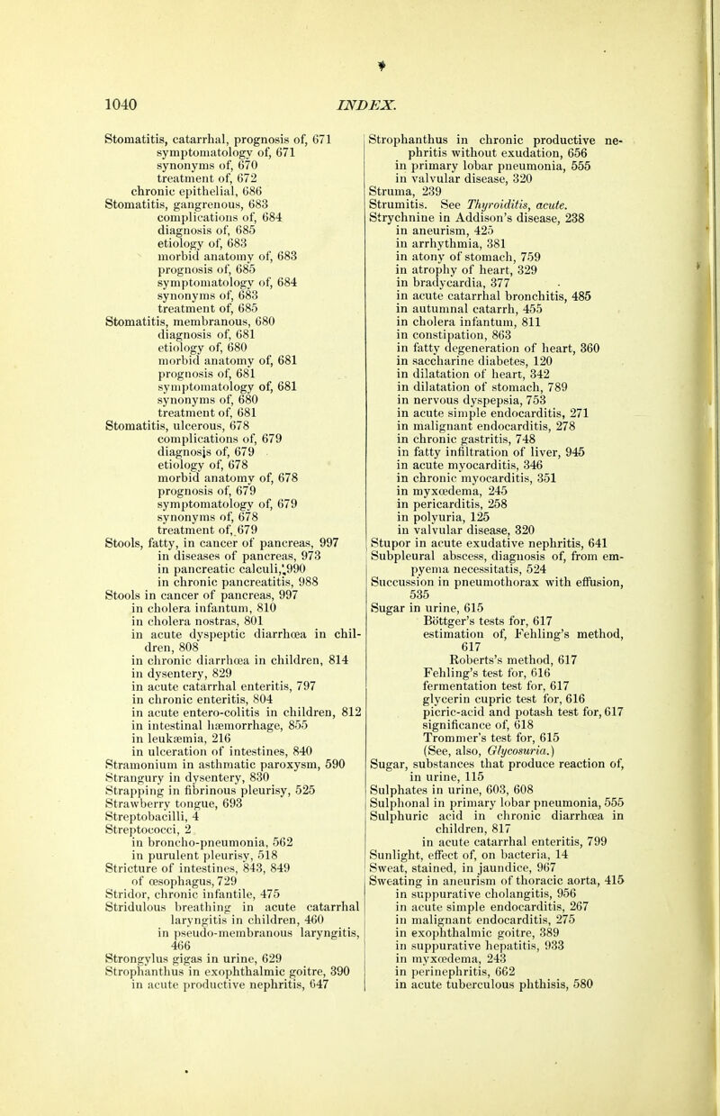 Stomatitis, catarrhal, prognosis of, 671 symptomatology of, 671 synonyms of, 670 treatment of, 672 chronic epithelial, 686 Stomatitis, gangrenous, 683 complications of, 684 diagnosis of, 685 etiology of, 683 morbid anatomy of, 683 prognosis of, 685 symptomatology of, 684 synonyms of, 683 treatment of, 685 Stomatitis, membranous, 680 diagnosis of, 681 etiology of, 680 morbid anatomy of, 681 prognosis of, 681 symptomatology of, 681 synonyms of, 680 treatment of, 681 Stomatitis, ulcerous, 678 complications of, 679 diagnosis of, 679 etiology of, 678 morbid anatomy of, 678 prognosis of, 679 symptomatology of, 679 synonyms of, 678 treatment of,.679 Stools, fatty, in cancer of pancreas, 997 in diseases of pancreas, 973 in pancreatic calculi,',990 in chronic pancreatitis, 988 Stools in cancer of pancreas, 997 in cholera infantum, 810 in cholera nostras, 801 in acute dyspeptic diarrhoea in chil- dren, 808 in chronic diarrhcea in children, 814 in dysentery, 829 in acute catarrhal enteritis, 797 in chronic enteritis, 804 in acute entero-colitis in children, 812 in intestinal hfemorrhage, 855 in leukaemia, 216 in ulceration of intestines, 840 Stramonium in asthmatic paroxysm, 590 Strangury in dysentery, 830 Strapping in fibrinous pleurisy, 525 Strawberry tongue, 693 Streptobacilli, 4 Streptococci, 2 in broncho-pneumonia, 562 in purulent pleurisy, 518 Stricture of intestines, 843, 849 of oesophagus, 729 Stridor, chronic infantile, 475 Stridulous breathing in acute catarrhal laryngitis in children, 460 in pseudo-membranous laryngitis, 466 Strongylus gigas in urine, 629 Strophanthus in exophthalmic goitre, 390 in acute productive nephritis, 647 Strophanthus in chronic productive ne- phritis without exudation, 656 in primary lobar pneumonia, 555 in valvular disease, 320 Struma, 239 Strumitis. See Thyroiditis, acute. Strychnine in Addison's disease, 238 in aneurism, 425 in arrhythmia, 381 in atony of stomach, 759 in atrophy of heart, 329 in bradycardia, 377 in acute catarrhal bronchitis, 485 in autumnal catarrh, 455 in cholera infantum, 811 in constipation, 863 in fatty degeneration of heart, 360 in saccharine diabetes, 120 in dilatation of heart, 342 in dilatation of stomach, 789 in nervous dyspepsia, 753 in acute simple endocarditis, 271 in malignant endocarditis, 278 in chronic gastritis, 748 in fatty infiltration of liver, 945 in acute myocarditis, 346 in chronic myocarditis, 351 in myxoedema, 245 in pericarditis, 258 in polyuria, 125 in valvular disease, 320 Stupor in acute exudative nephritis, 641 Subpleural abscess, diagnosis of, from em- pyema necessitatis, 524 Succussion in pneumothorax with effusion, 535 Sugar in urine, 615 Bottger's tests for, 617 estimation of, Fehling's method, 617 Roberts's method, 617 Fehling's test for, 616 fermentation test for, 617 glycerin cupric test for, 616 picric-acid and potash test for, 617 significance of, 618 Trommer's test for, 615 (See, also. Glycosuria.) Sugar, substances that produce reaction of, in urine, 115 Sulphates in urine, 603, 608 Sulphonal in primary lobar pneumonia, 555 Sulphuric acid in chronic diarrhoea in children, 817 in acute catarrhal enteritis, 799 Sunlight, effect of, on bacteria, 14 Sweat, stained, in jaundice, 967 Sweating in aneurism of thoracic aorta, 415 in suppurative cholangitis, 956 in acute simple endocarditis, 267 in malignant endocarditis, 275 in exophthalmic goitre, 389 in suppurative hepatitis, 933 in myxoedema, 243 in perinephritis, 662 in acute tuberculous phthisis, 580