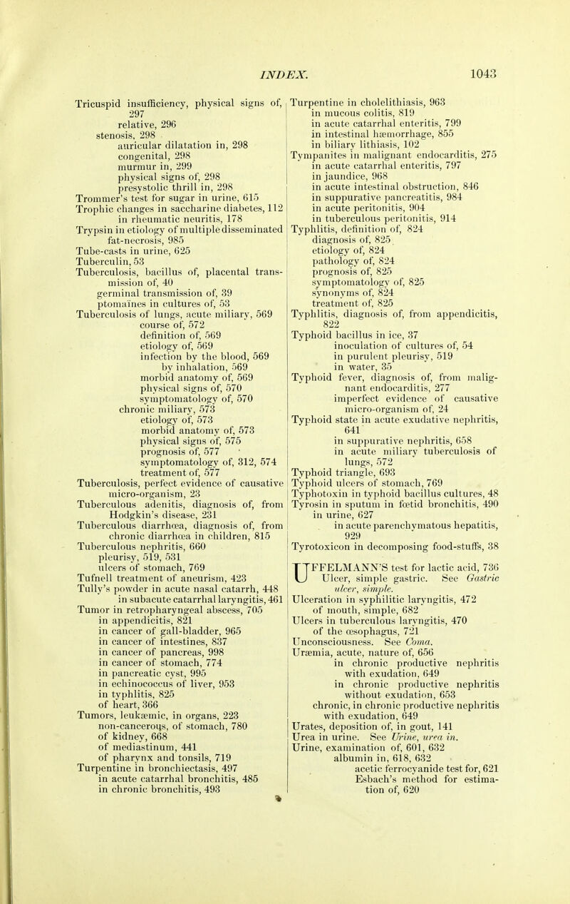 Tricuspid insufficiency, physical signs of, 297 relative, 296 stenosis, 298 auricular dilatation in, 298 congenital, 298 murmur in, 299 physical signs of, 298 presystolic thrill in, 298 Trommer's test for sugar in urine, 615 Trophic changes in saccharine diabetes, 112 in rheumatic neuritis, 178 Trypsin in etiology of multiple disseminated fat-necrosis, 985 Tube-casts in urine, 625 Tuberculin, 53 Tuberculosis, bacillus of, placental trans- mission of, 40 germinal transmission of, 39 ptomaines in cultures of, 53 Tuberculosis of lungs, acute miliary, 569 course of, 572 definition of, 569 etiology of, 569 infection by the blood, 569 by inhalation, 569 morbid anatomy of, 569 physical signs of, 570 symptomatology of, 570 chronic miliary, 573 etiology of, 573 morbid anatomy of, 573 physical signs of, 575 prognosis of, 577 symptomatology of, 312, 574 treatment of, 577 Tuberculosis, perfect evidence of causative micro-organism, 23 Tuberculous adenitis, diagnosis of, from Hodgkin's disease, 231 Tuberculous diarrhcea, diagnosis of, from chronic diarrhoea in children, 815 Tuberculous nephritis, 660 pleurisy, 519, 531 ulcers of stomach, 769 Tufnell treatment of aneurism, 423 TuUy's powder in acute nasal catarrh, 448 in subacute catarrhal laryngitis, 461 Tumor in retropharyngeal abscess, 705 in appendicitis, 821 in cancer of gall-bladder, 965 in cancer of intestines, 837 in cancer of pancreas, 998 in cancer of stomach, 774 in pancreatic cyst, 995 in echinococcus of liver, 953 in typhlitis, 825 of heart, 366 Tumors, leukaemic, in organs, 223 non-canceroijs, of stomach, 780 of kidney, 668 of mediastinum, 441 of pharynx and tonsils, 719 Turpentine in bronchiectasis, 497 in acute catarrhal bronchitis, 485 in chronic bronchitis, 493 Turpentine in cholelithiasis, 963 in mucous colitis, 819 in acute catarrhal enteritis, 799 in intestinal hsemorrhage, 855 in biliary lithiasis, 102 Tympanites in malignant endocarditis, 275 in acute catarrhal enteritis, 797 in jaundice, 968 in acute intestinal obstruction, 846 in suppurative pancreatitis, 984 in acute peritonitis, 904 in tuberculous peritonitis, 914 Typhlitis, definition of, 824 diagnosis of, 825 etiology of, 824 pathology of, 824 prognosis of, 825 symptomatology of, 825 synonyms of, 824 treatment of, 825 Typhlitis, diagnosis of, from appendicitis, 822 Typhoid bacillus in ice, 37 inoculation of cultures of, 54 in purulent pleurisy, 519 in water, 35 Typhoid fever, diagnosis of, from malig- nant endocarditis, 277 imperfect evidence of causative micro-organism of, 24 Typhoid state in acute exudative nephritis, 641 in suppurative nephritis, 658 in acute miliary tuberculosis of lungs, 572 Typhoid triangle, 693 Typhoid ulcers of stomach, 769 Typhotoxin in typhoid bacillus cultures, 48 Tyrosin in sputum in foetid bronchitis, 490 in urine, 627 in acute parenchymatous hepatitis, 929 Tyrotoxicon in decomposing food-stuffs, 38 UFFELMANN'S test for lactic acid, 736 Ulcer, simple gastric. See Gastric nicer, simple. Ulceration in syphilitic laryngitis, 472 of mouth, simple, 682 Ulcers in tuberculous laryngitis, 470 of the oesophagus, 721 Unconsciousness. See Coma. Uraemia, acute, nature of, 656 in chronic productive nephritis with exudation, 649 in chronic productive nephritis without exudation, 653 chronic, in chronic productive nephritis with exudation, 649 Urates, deposition of, in gout, 141 Urea in urine. See Urine, urea in. Urine, examination of, 601, 632 albumin in, 618, 632 acetic ferrocyanide test for, 621 Esbach's method for estima- tion of, 620