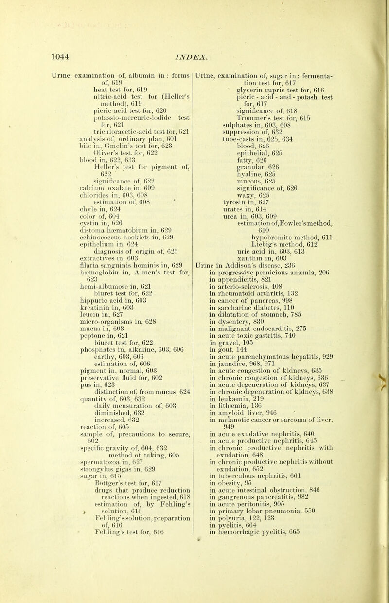 Urine, examination of, albumin in : forms of, 619 lieat test for, 619 nitric-acid test for (Heller's method), 619 picric-acid test for, 620 jjotassio-mercuric-iodide test for, 621 trichloracetic-acid test for, 621 analysis of, ordinary plan, 601 bile in, Gmelin's test for, 623 Oliver's test for, 622 blood in, 622, 633 Heller's test for pigment of, 622 ' significance of, 622 calcium oxalate in, 609 chlorides in, 603, 608 estimation of, 608 chyle in, 624 color of, 604 cystin in, 626 distoma hsematobium in, 629 echinococcus booklets in, 629 epithelium in, 624 diagnosis of origin of, 625 extractives in, 603 filaria sanguinis hominis in, 629 liEemoglobin in, Almen's test for, 623 hemi-albumose in, 621 biuret test for, 622 liippuric acid in, 603 kreatinin in, 603 leucin in, 627 micro-organisms in, 628 mucus in, 603 peptone in, 621 biuret test for, 622 phosphates in, alkaline, 603, 606 earthy, 603, 606 estimation of, 606 pigment in, normal, 603 preservative Huid for, 602 pus in, 623 distinction of, from mucus, 624 quantity of, 603, 632 daily mensuration of, 603 diminished, 632 increased, 632 reaction of, 605 sample of, precautions to secure, 602 specific gravity of, 604, 632 method of taking, 605 spermatozoa in, 627 strongylus gigas in, 629 sugar in, 615 B5ttger's test for, 617 drugs that produce reduction reactions when ingested, 618 estimation of, by Fehling's ♦ solution, 616 Fehling's solution, preparation of, 616 Fehling's test for, 616 Urine, examination of, sugar in : fermenta- tion test for, 617 glycerin cupric test for, 616 picric - acid - and - potash test for, 617 significance of, 618 Trommer's test for, 615 sulphates in, 603, 608 suppression of, 632 tube-casts in, 625, 634 blood, 626 epithelial, 625 fatty, 626 granular, 626 hyaline, 625 mucous, 625 significance of, 626 waxy, 625 tyrosin in, 627 urates in, 614 urea in, 603, 609 estimation of,Fowler's method, 610 hypobromite method, 611 Liebig's method, 612 uric acid in, 603, 613 xanthin in, 603 Urine in Addison's disease, 236 in progressive pernicious anaemia, 206 in appendicitis, 821 in arterio-sclerosis, 408 in rheumatoid arthritis, 132 in cancer of pancreas, 998 in saccharine diabetes, 110 in dilatation of stomach, 785 in dysentery, 830 in malignant endocarditis, 275 in acute toxic gastritis, 740 in gravel, 105 in gout, 144 in acute parenchymatous hepatitis, 929 in jaundice, 968, 971 in acute congestion of kidneys, 635 in chronic congestion of kidneys, 636 in acute degeneration of kidneys, 637 in chronic degeneration of kidneys, 638 in leukaemia, 219 in lithaemia, 136 in amyloid liver, 946 in melanotic cancer or sarcoma of liver, 949 in acute exudative nephritis, 640 in acute productive nephritis, 645 in chronic productive nephritis with exudation, 648 in chronic productive nephritis without exudation, 652 in tuberculous nephritis, 661 in obesity, 95 in acute intestinal obstruction. 846 in gangrenous pancreatitis, 982 in acute peritonitis, 905 in primary lobar pneumonia, 550 in polyuria, 122, 123 in pyelitis, 664 in haemorrhagic pyelitis, 665