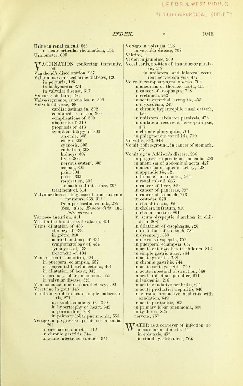 Wf OiCO-CHI^-UHCICAL SOCIETY INDEX. » 1045 Urine in renal calculi, 666 in acute articular rheumatism, 154 Urinometer, 605 VACCINATION conferring immunity, 56 Vagabond's discoloration, 237 Valerianates in saccharine diabetes, 120 in polyuria, 125 in tachycardia, 374 in valvular disease, 317 Valeur globulaire, 196 Valve-segments, anomalies in, 399 Valvular disease, 300 cardiac asthma in, 302 combined lesions in, 300 complications of, 309 diagnosis of, 310 prognosis of, 313 symptomatology of, 300 ansemia, 305 cough,306 cyanosis, 305 embolism, 308 kidneys, 307 liver, 306 nervous system, 308 cedema, 305 pain, 304 pulse, 303 respiration, 302 stomach and intestines, 307 treatment of, 314 Valvular disease, diagnosis of, from anaemic murmurs, 268, 311 from pericardial sounds, 255 (See, also. Endocarditis and Valve names.) Varicose aneurism, 411 Vaselin in chronic nasal catarrh, 451 Veins, dilatation of, 433 etiology of, 433 in goitre, 240 morbid anatomy of, 434 symptomatology of, 434 synonyms of, 433 treatment of, 434 Venesection in aneurism, 424 in puerperal eclampsia, 657 in congenital heart affections, 401 in dilatation of heart, 342 in primary lobar pneumonia, 555 in valvular disease, 321 Venous pulse in aortic insufficiency, 292 Veratrine in gout, 145 Veratrum viride in acute simple endocardi- tis, 271 in exophthalmic goitre, 390 in hypertrophy of heart, 342 in pericarditis, 258 in primary lobar pneumonia, 555 Vertigo in progressive pernicious anoemia, 203 in saccharine diabetes, 112 in chronic gastritis, 744 in acute infectious jaundice, 971 Vertigo in polyuria, 123 in valvular disease, 308 Vibrios, 4 Vision in jaundice, 969 Vocal cords, position of, in adductor paraly- sis, 478 in unilateral and bilateral recur- rent nerve-paralysis, 477 I Voice in retropharyngeal abscess, 706 in aneurism of thoracic aorta, 415 in cancer of oesophagus, 728 in cretinism, 242 in acute catarrhal laryngitis, 458 in myxoedema, 243 in chronic hypertrophic nasal catarrh, 450 in unilateral abductor paralysis, 478 in Unilateral recurrent nerve-paralysis, 477 in chronic pharyngitis, 701 in phlegmonous tonsillitis, 710 Volvulus, 843, 848 Vomit, coffee-ground, in cancer of stomach, ■ _ 773 Vomiting in Addison's disease, 236 in progressive pernicious antemia, 208 in aneurism of abdominal aorta, 427 in aneurism of splenic artery, 428 in appendicitis, 821 in broncho-pneumonia, 564 in renal calculi, 666 in cancer of liver, 949 in cancer of pancreas, 997 in cancer of stomach, 773 in cestodes, 873 in cholelithiasis, 959 in cholera infantum, 810 in cholera nostras, 801 in acute dyspeptic diarrhoea in chil- dren, 808 in dilatation of oesophagus, 726 in dilatation of stomach, 784 in dysentery, 830 in nervous dyspepsia, 752 in puerperal eclampsia, 657 in acute cntero-colitis in children, 812 in simple gastric ulcer, 764 in acute gastritis, 738 in chronic gastritis, 744 in acute toxic gastritis, 740 in acute intestinal obstruction, 846 in acute infectious jaundice, 971 in leukaemia, 216 in acute exudative nephritis, 641 in acute productive nephritis, 646 in chronic productive nephritis with exudation, 649 in acute peritonitis, 903 in primary lobar pneumonia, 550 in typhlitis, 825 nervous, 757 WATER as a conveyer of infection, 35 in saccharine diabetes, 119 in epistaxis, 457 in simple gastric ulcer, 768