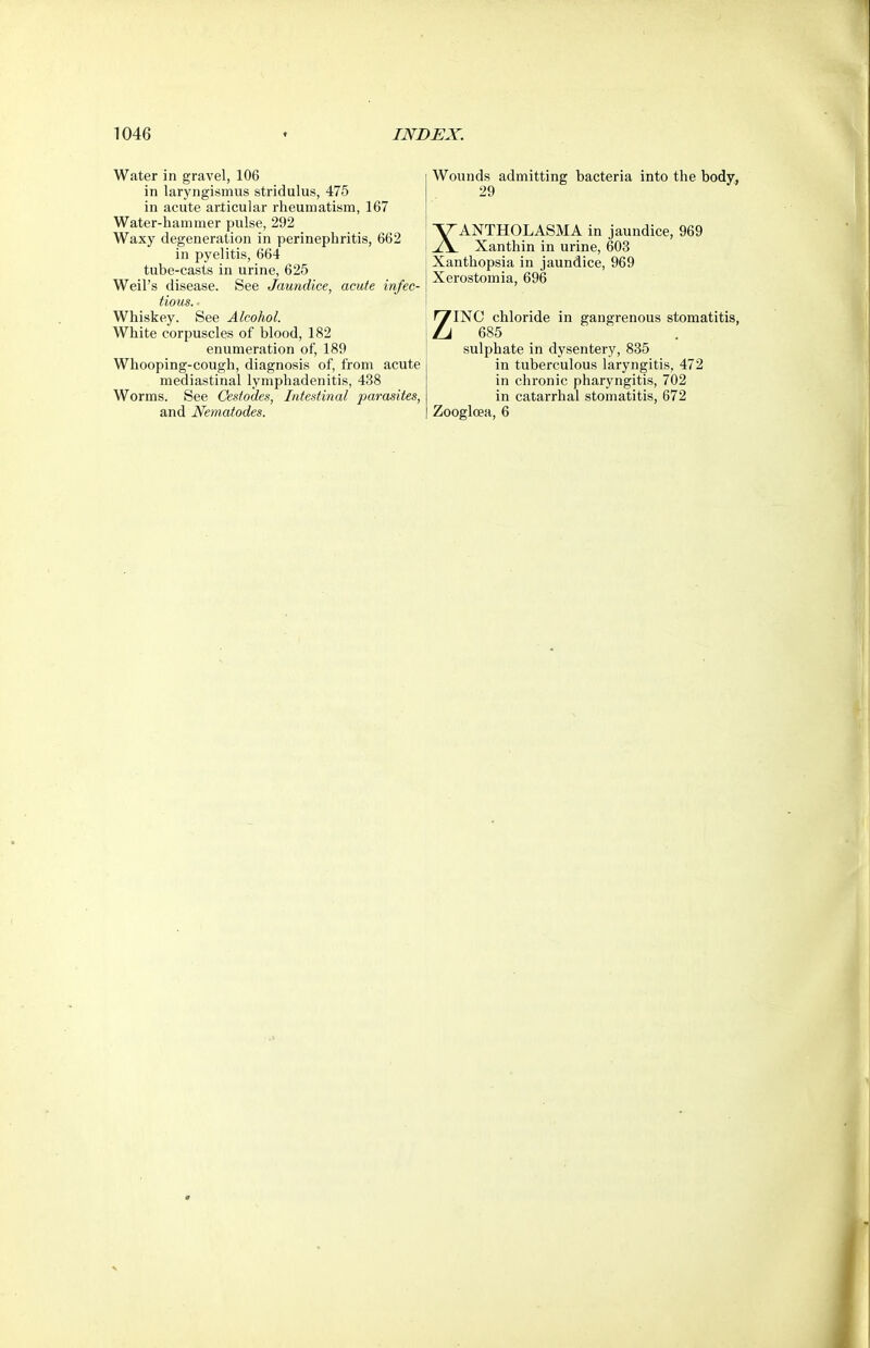 Water in gravel, 106 in laryngismus stridulus, 475 in acute articular rheumatism, 167 Water-hammer pulse, 292 Waxy degeneration in perinephritis, 662 in pyelitis, 664 tube-casts in urine, 625 Weil's disease. See Jaundice, acute infec- tious. Whiskey. See Alcohol. White corpuscles of blood, 182 enumeration of, 189 Whooping-cough, diagnosis of, from acute mediastinal lymphadenitis, 438 Worms. See Cestodes, Intestinal parasites, and Nematodes. Wounds admitting bacteria into the body, 29 XANTHOLASMA in jaundice, 969 Xanthin in urine, 603 Xanthopsia in jaundice, 969 Xerostomia, 696 ZINC chloride in gangrenous stomatitis, 685 _ sulphate in dysentery, 835 in tuberculous laryngitis, 472 in chronic pharyngitis, 702 in catarrhal stomatitis, 672 Zoogloea, 6