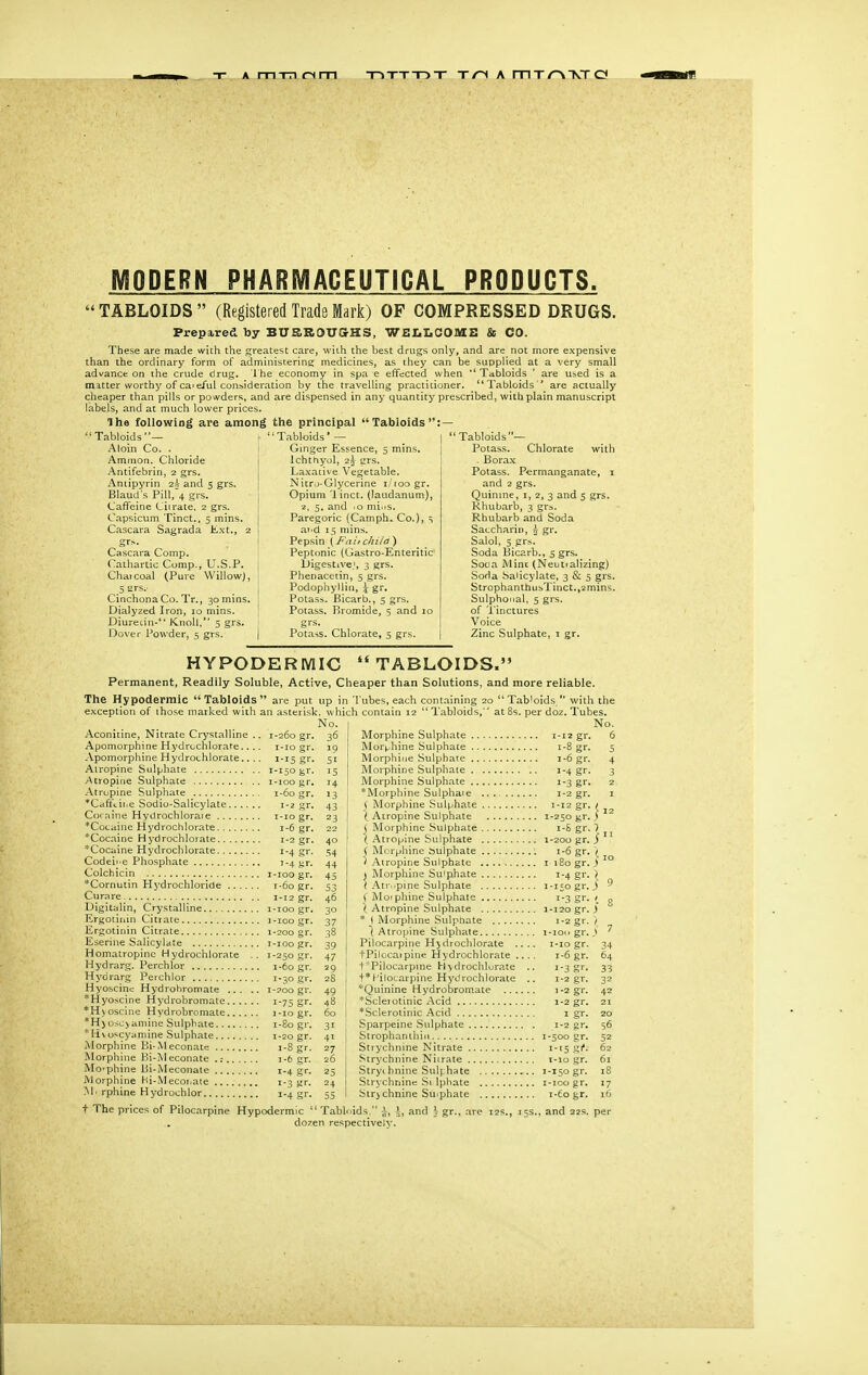 A m-m om T->TTT->T T/-i A mT/^TOrCf MODERN PHARMACEUTICAL PRODUCTS. TABLOIDS (Registered Trade Mark) OF COMPRESSED DRUGS. Prepa,red by BUaRdXTGrHS, WGIiLCOMS & CO. These are made with the greatest care, with the best drugs only, and are not more expensive than the ordinary form of administerine; medicines, as ihey can be supplied at a very small advance on the crude drug. Ihe economy in spa e effected when ''Tabloids ' are used is a matter worthy of ca'eful consideration by the travelling practitioner. Tabloids ' are actually cheaper than pills or powders, and are dispensed in any quantity prescribed, withplain manuscript labels, and at much lower prices. Ihe following are among the principal Tabloids — ' Tabloids — Aloin Co, . Ammon. Chloride Antifebrin, 2 grs. Antipyrin and 5 grs. Blaud s Pill,'4 grs. Caffeine Ciirate. 2 grs. Capsicum Tinct., 5 mins. Cascara Sagrada li-xt., 2 grs. Cascara Comp. Cathartic Comp., U.S.P. Chaicoal (Pure Willow), 5 ars.- Cinchona Co. Tr., 30 mins. Dialyzed Iron, 10 mins. Diuredn-** Knoll, 5 grs. Dover Powder, 5 grs. ' Tabloids * — Ginger Essence, 5 mins. Ichthyol, 2^ grs. Laxative Vegetable, Nitro-Glycerine i/roogr. Opium '1 inct. (laudanum), 2, 5. and .0 miiis. Paregoric (Camph. Co.), ^ at.d 15 mins. Pepsin \ Fait chila') Peptonic (Gastro-Enteritic Digestive.', 3 grs. Phenacetin, 5 grs. Podophyilin, \ gr. Potass. Bicarb., 5 grs. Potass. Bromide, 5 and 10 grs. Potass. Chlorate, 5 grs. 'Tabloids— Potass. Chlorate with . Borax Potass. Permanganate, 1 and 2 grs. Quinine, i, 2, 3 and 5 grs. Rhubarb, 3 gr^. Rhubarb and Soda Saccharin, h gr. Salol, 5 grs. Soda Bicarb., 5 grs. Soca Mint (Neutralizing) SoHa Salicylate, 3 & 5 grs. StrophanthusTinct.,2mins. Sulpho'ial, 5 grs. of 'i'inctures Voice Zinc Sulphate, 1 gr. HYPODERWIIC TABLOIDS. Permanent, Readily Soluble, Active, Cheaper than Solutions, and more reliable. The Hypodermic Tabloids are put up in Tubes, each containing 20  Tab'oids  with the exception of those marked with an asterisk, which contain 12 Tabloids, at £ No. Aconitine, Nitrate Crystalline .. 1-260 gr, Apomorphine Hydruchlorafe.... i-io gr. Apomorphine Hydrochlorate.. .. 1-15 gr. Airopine Sulphate i-i5ogr. Atropine Sulphate 1-100 gr. Atropine Sulphate 1-60 gr. *Cafftiiie Sodiu-Salicylate 1-2 gr. Coraine Hydrochloraie i-io gr. *Cotaine Hydrochlorate 1-6 gr, *Coc.iine Hydrochlorate 1-2 gr. *Cocaine Hydrochlorate 1-4 gr. Codeie Phosphate 1-4 gr. Colchicin i-ioo gr. *Cornutin Hydrochloride 1-60 gr. Curare 1-12 gr. Digitalin, Crystalline i-ioo gr. Ergotiiiin Citrate 1-100 gr. Ergotinin Citrate 1-200 gr. Eseriiie Salicylate 1-100 gr. Homatropinc Hydrochlorate .. 1-250 gr. Hydrarg. Perchlor 1-60 gr. Hydrarg Perchlor 1-30 gr. Hyoscinc Hydrohromate 1-700 gr. *Hyoscine Hydrobromale i-75 gr. *H\oscine Hydrohromate i-iogr. *H5osc>amine Sulphate 1-80 gr. *H\o*;cyamine Sulphate 1-20 gr. Morphine Bi-Meconate 1-8 gr. Morphine Bi-IM econate .: 1-6 gr. Mo'phine Bi-iMeconate 1-4 gf- Morphine Hi-Mecor.aie 1-3 gf- M' rphine Hydrochlor 1-4 gr. t The prices of Pilocarpine Hypodermic per doz. Tubes. No. 6 tgr. Morphine Sulphate Mor^-hine Sulphate Morphine Sulphate 1-6 gr. Morphine Sulphate ., 1-4 gr. Morphine Sulphate 1-3 gr. *Morphine Sulphate 1-2 gr. S Morphine Sulphate 1-12 gr. / i. Airopine Sulphate 1-250 gr. f ( Morphine Sulphate i-S gr. ) i Atropine Sulphate 1-200 gr. S ( Morphine sulphate , 1-6 gr. / V Atropine Sulphate i i8ogr. i J Morphine Sulphate 1-4 gr. ) ^ Atr..pine Sulphate 1-150 gr. J \ Morphine Sulphate 1-3 gr. / ( Atropine Sulphate 1-120 gr. ) * I Morphine Sulphate 1-2 gr. < \ Atropine Sulphate i-ion gr. \ Pilocarpine Hydrochlorate .... i-io gr. tPilocaipine Hydrochlorate .... 1-6 gr. t Pilocarpine hydrochlorate 1-3 gr. t* Pilocarpine Hydrochlorate .. 1-2 gr. *Quinine Hydrobromate 1-2 gr. *Sclejotinic Acid 1-2 gr, *Sclerotinic Acid 1 gr. Sparpeine Sulphate 1-2 gr. Strophantliiii 1-500 gr. Strychnine Nitrate 1-15 gi*. Strychnine Nitrate t-io gr. Stryi hnine Suhhate 1-150 gr. Strychnine Si Iphate i-ioo gr. Sirjchnine Suiphate \-to gr. Tabh.ids, dozen respectively. , and Vgr., are 12s., 15s., and 22s. per