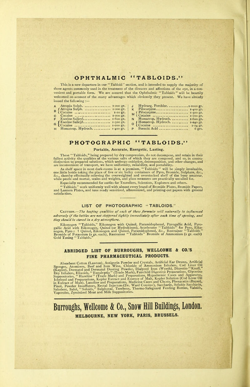 This is a new departure in our Tabloid section, and is intended to supply the majority of those agents commonly used in the treatment of the diseases and affections of the eye, in a con- venient and portable form. We are assured that the Ophthalmic Tabloids will be heartily welcomed on account of the many advantages which obviously they present. We have already issued the following :— Atropia Sulph 1-200 gr. I Atropia Sulph 1-200 gr. t Cocaine .. 1-20 gr. Cocaine 1-200 gr. Eserine Salicyl 1-600 gr. f Eserine Salicyl 1-500 gr. (.Cocaine 1-200 gr. Homatrop. Hydroch 1-400 gr. J Hydrarg. Perchlor i-iooo gr. K Pilocarpine 1-400 gr. (Pilocarpine 1-500 gr. C Cocaine 1-200 gr, N Homatrop. Hydroch 1-600 gr. ( Homatrop. Hydroch 1-240 gr. \ Cocaine 1-24 gr. p Boracic Acid 6 grs. PHOTOGRAPHIC **TABLOIDS. Portable, Accurate, Energetic, Lastingf. These Tabloids, being prepared by dry compression, do not decompose, and retain in their fullest activity the qualities of the various salts of which they are composed, and so, in contra- distinction to prepared solutions, which undergo oxidation, decomposition, and other changes, and are inconvenient of transport, we have uniformity, reliability, and portability. As shelf space in most dark-rooms is at a premium, Tabloids will be simply invaluable, one .little bottle taking the place of five or six bulky containers of Pyro, Bromide, Sulphate, &c., &c., thereby effectually relieving the overweighted and overstocked shelf of the busy amateur, while pestle and mortar, scales and weights, and glass measures are practically uncalled for. Especially recommended for outfits for Travellers, Scientists, Explorers and others. Tabloids work uniformly well with almost every brand of Bromide Plates, Bromide Papers, and Lantern Plates, and tone ready sensitized, albuminized, and printing-out papers with general satisfaction. LIST OF PHOTOGRAPHIC TABLOIDS. Caution.— The keeping qualities 0/ each 0/ these formulte luill naturally be influenced adversely if the bottles are not stoppered tightly immediately after each time of openings and they should be stored in a dry atmosphere, Eikonogen Tabloids, Eikonogen with Quinol, Paramidophenol, Pyrogallic Acid, Pyro- gallic Acid with Eikonogen, Quinol (or Hydrokinon), Accelerator Tabloids for Pyro, jEiko- nogen, Pyro c d Quinol, Eikonogen and Quinol, Paramidophenol, &c., Restrainer Tabloids Bromide of Potassium (1 gr. each), Restrainer Tabloids Bromide of Ammonium (1 gr. each) Gold Toning Tabloids. ABRIDGED LIST OF BURROUGHS, WELLCOME & CO.'S FINE PHARMACEUTICAL PRODUCTS. Absorbent Cotton fLawton), Antipyrin Powder and Crystals, Artificial Ear Drtinis, Artificial Suppositories, Hazeline (Trade Mark) and Preparations Hypodermic Cases and Apparatus. Ichthyol and Preparations, Kepler Extract and Essence of Malt, Kepler Solution (Cod Liver Oil in Extract of Malt), Lanoline and Preparations, Medicine Cases and Chtsts, Phenacetin (Bayer), Pinol, Powder Insufflators, Rectal Injectors (Dr. Ward Cousins), Saccharin, Soluble Saccharin, Salodent, Salol, Soloids, Sulphonal, Terebene, Thermo-Safeguard Feeding Bottles, Valoid.s, Vaporoles, Zyniinized Meat and Milk Suppositories. Burroughs, Wellcome & Co., Snow Hill Buildings, London. MELBOURNE, NEW YORK, PARIS, BRUSSELS.