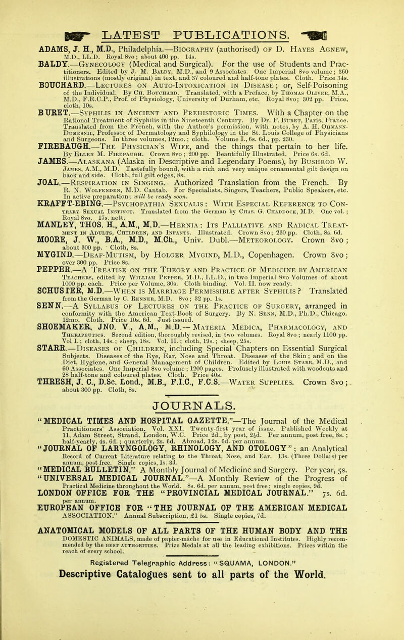 LATEST PUBLICATIONS. ADAMS, J. H., M.D., Philadelphia.—Biography (authorised) of D. Hayes Agnew, M.D., LL.D. Royal 8vo ; about 400 pp. 14s. BALDY.—Gynecology (Medical and Surgical). For the use of Students and Prac- titioners. Edited by J. M. Baldy, M.D., and 9 Associates. One Imperial 8vo volume ; 360 illustrations (mostly original) in text, and 37 coloured and half-tone plates. Cloth. Price Sis. BQTJCHARI).—Lectures on Auto-Intoxication in Disease; or, Self-Poisoning of the Individual. By Ch. Bouchard. Translated, with a Preface, by Thomas Oliver, M.A., M.D., P.R.C.P., Prof, of Physiology, University of Durham, etc. Royal 8vo; 302 pp. Price, cloth, 10s. BURET.—Syphilis in Ancient and Prehistoric Times. With a Chapter on the Rational Treatment of Syphilis in the Nineteenth Century. By Dr. F. Buret, Paris, France. Translated from the French, with the Author's permission, with notes, by A. H. Ohmann- DuMESNiL, Professor of Dermatology and Syphilology in the St. Louis College of Physicians and Surgeons. In three volumes, 12mo.; cloth. Volume I., 6s. 6d., pp. 230. FIREBAUGH.—The Physician's Wife, and the things that pertain to her life. By Ellen M. Firepaugh. Crown 8vo ; 200 pp. Beautifully Illustrated. Price 6s. 6d. JAMES.—Alaskana (Alaska in Descriptive and Legendary Poems), by Bushrod W. James, A.M., M.D. Tastefully bound, with a rich and very unique ornamental gilt design on back and side. Cloth, full gilt edges, 8s. JOAL.—Respiration in Singing. Authorized Translation from the French. By R. N. Wolfenden, M.D. Cantab. For Specialists, Singers, Teachers, Public Speakers, etc. In active preparation; toill he ready soon. KRAFFT-EBING.—Psychopathia Sexualis : With Especial Reference to Con- trary Sexual Instinct. Translated from the German by Chas. G. Chaddock, M.D. One vol. ; Koyal 8vo. 17s. nett. MANLEY, THOS. H., A.M., M.D.—Hernia : Its Palliative and Radical Treat- ment IN Adults, Children, and Infants. Illustrated. Crown 8vo; 230 pp. Cloth, 8s. 6d. MOORE, J. W., B.A., M.D., M.Ch., Univ. Dubl.—Meteorology. Crown 8vo; about 300 pp. Cloth, 8s. MYGIND.—Deaf-Mutism, by Holger Mygind, M.D., Copenhagen. Crown 8vo; over 300 pp. Price 8s. PEPPER.—A Treatise on the Theory and Practice of Medicine by American Teachers, edited by William Pepper, M.D., LL. D., in two Imperial Svo Volumes of about 1000 pp. each. Price per Volume, 30s. Cloth binding. Vol. II. now ready. SCHTTSIER, M.D.—When is Marriage Permissible after Syphilis? Translated from the German by C. Renner, M.D. 8vo ; 32 pp. Is. SENN,—A Syllabus of Lectures on the Practice of Surgery, arranged in conformity with the American Text-Book of Surgery. By N. Senn, M.D., Ph.D., Chicago. 12mo. Cloth. Price 10s. 6d. Just issued. SHOEMAKER, JNO. V., A.M., M.D.~ Materia Medica, Pharmacology, and Therapeutics. Second edition, thoroughly revised, in two volumes. Royal 8vo ; nearly 1100 pp. Vol I.; cloth, 14s.; sheep, 18s. Vol. II. ; cloth, 19s. ; sheep, 25s. STARR.—Diseases of Children, including Special Chapters on Essential Surgical Subjects. Diseases of the Eye, Bar, Nose and Throat. Diseases of the Skin ; and on the Diet, Hygiene, and General Management of Children. Edited by Louis Starr, M.D., and 60 Associates. One Imperial 8vo volume ; 1200 pages. Profusely illustrated with woodcuts and 28 half-tone and coloured plates. Cloth. Price 40s. THRESH, J. C, D.Sc. Eond., M.B., F.I.C., F.G.S.—Water Supplies. Crown 8vo;. about 300 pp. Cloth, 8s. JOnHNALS. MEDICAL TIMES AND HOSPITAL GAZETTE.—The Journal of the Medical Practitioners' Association. Vol. XXI. Twenty-first year of issue. Published Weekly at 11, Adam Street, Strand, London, W.C. Price 2d., by post, 2id. Per annum, post free, 8s. ; half-yearly, 4s. 6d.; quarterly, 2s. 6d. Abroad, 12s. 6d. per annum. JOURNAL OF LARYNGOLOGY, RHINOLOGY, AND OTOLOGY; an Analytical Record of Current Literature relating to the Throat, Nose, and Ear. 13s. (Three Dollars) per annum, post free. Single copies, Is. 3d. MEDICAL BULLETIN. A Monthly Journal of Medicine and Surgery. Per year, 5s. UNIVERSAL MEDICAL JOURNAL.—A Monthly Review of the Progress of Practical Medicine throughout the World. 8s. 6d. per annum, post free ; single copies, 9d. LONDON OFFICE FOR THE PROVINCIAL MEDICAL JOURNAL. 7s. 6d. per annum. EUROPEAN OFFICE FOR THE JOURNAL OF THE AMERICAN MEDICAL ASSOCIATION. Annual Subscription, £1 5s. Single copies, 7d. ANATOMICAL MODELS OF ALL PARTS OF THE HUMAN BODY AND THE DOMESTIC ANIMALS, made of papier-mache for use in Educational Institutes. Highly recom- mended by the best authorities. Prize Medals at all the leading exhibitions. Prices within the reach of every school. Registered Telegraphic Address: SQUAMA, LONDON. Descriptive Catalogues sent to all parts of the World.