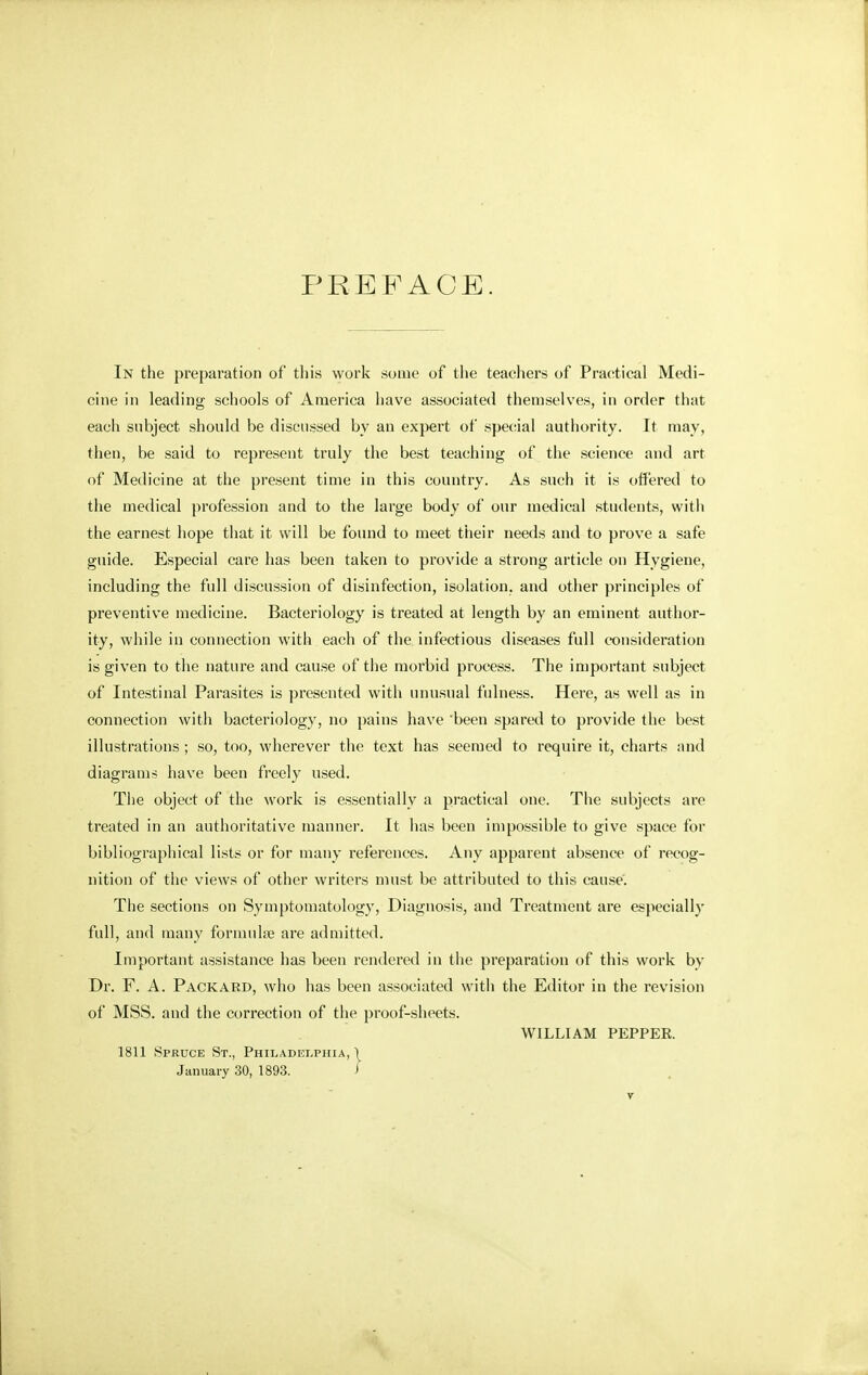 PREFACE. In the preparation of this work some of the teachers of Practical Medi- cine in leading schools of America have associated themselves, in order that each subject should be discussed by an expert of special authority. It may, then, be said to represent truly the best teaching of the science and art of Medicine at the present time in this country. As such it is offered to the medical profession and to the large body of our medical students, with the earnest hope that it will be found to meet their needs and to prove a safe guide. Especial care has been taken to provide a strong article on Hygiene, including the full discussion of disinfection, isolation, and other principles of preventive medicine. Bacteriology is treated at length by an eminent author- ity, while in connection with each of the infectious diseases full consideration is given to the nature and cause of the morbid process. The important subject of Intestinal Parasites is presented with unusual fulness. Here, as well as in connection with bacteriology, no pains have been spared to provide the best illustrations; so, too, wherever the text has seemed to require it, charts and diagrams have been freely used. The object of the work is essentially a practical one. The subjects are treated in an authoritative manner. It has been impossible to give space for bibliographical lists or for many references. Any apparent absence of recog- nition of the views of other writers must be attributed to this cause. The sections on Symptomatology, Diagnosis, and Treatment are especially full, and many formula? are admitted. Important assistance has been rendered in the preparation of this work bv Dr. F. A. Packard, who has been associated with the Editor in the revision of MSS. and the correction of the proof-sheets. WILLIAM PEPPER. 1811 Spruce St., Philadelphia, \ January 30, 1893. >