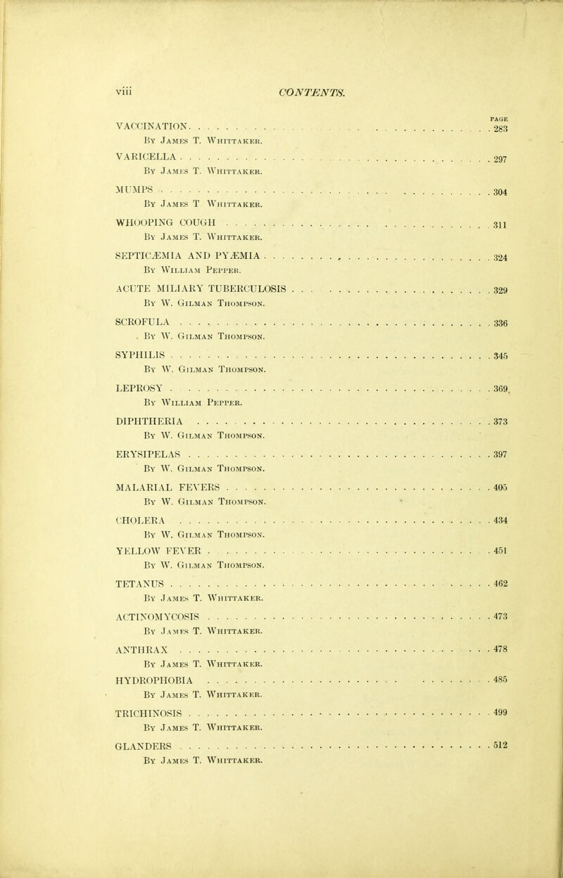 PAGE VACCINATION 283 By James T. Whittaker. VARICELLA 297 By James T. Whittaker. MUMPS 304 By James T Whittaker. WHOOPING COUGH , 311 By James T. Whittaker. SEPTICAEMIA AND PYEMIA 324 By William Pepper. ACUTE MILIARY TUBERCULOSIS 329 By W. Gilman Thompson, SCROFULA 336 . By W. Oilman Thompson. SYPHILIS 345 By W. Gilman Thompson. LEPROSY 369 By William Pepper. DIPHTHERIA 373 By W. Oilman Thompson. ERYSIPELAS 397 By W. Oilman Thompson. MALARIAL FEVERS 405 By W. Gilman Thompson. CHOLERA 434 By W. Gilman Thompson. YELLOW FEVER . . 451 By W. Oilman Thompson. TETANUS 462 By James T. Whittaker. ACTINOMYCOSIS . 473 By James T. Whittaker. ANTHRAX ... 478 By James T. Whittaker. HYDROPHOBIA » ■ 485 By James T. Whittaker. TRICHINOSIS 499 By James T. Whittaker. GLANDERS ■ 512 By James T. Whittaker.