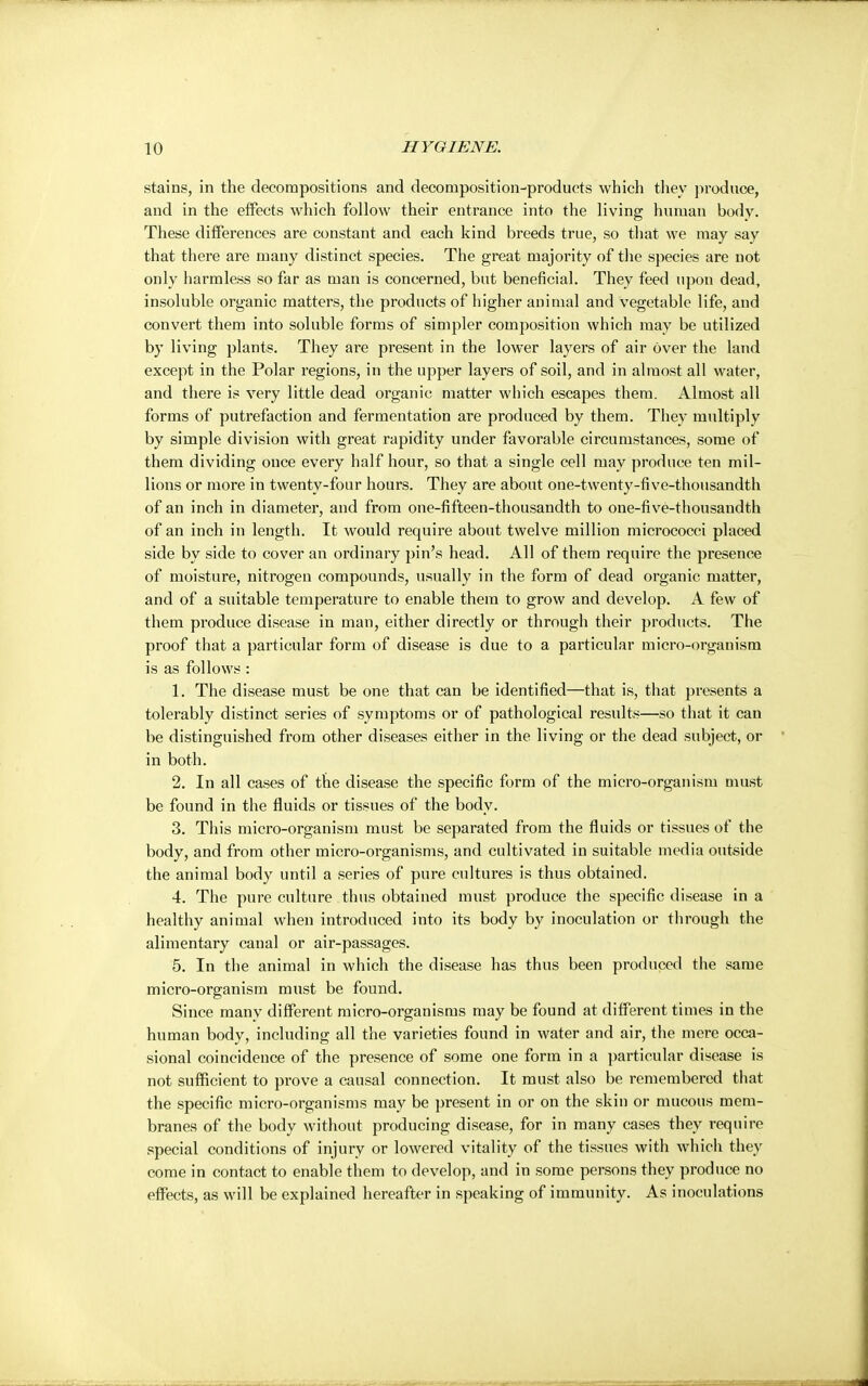 stains, in the decompositions and decomposition-products which they produce, and in the effects which follow their entrance into the living human body. These differences are constant and each kind breeds true, so that we may say that there are many distinct species. The great majority of the species are not only harmless so far as man is concerned, but beneficial. They feed upon dead, insoluble organic matters, the products of higher animal and vegetable life, and convert them into soluble forms of simpler composition which may be utilized by living plants. They are present in the lower layers of air Over the land except in the Polar regions, in the upper layers of soil, and in almost all water, and there is very little dead organic matter which escapes them. Almost all forms of putrefaction and fermentation are produced by them. They multiply by simple division with great rapidity under favorable circumstances, some of them dividing once every half hour, so that a single cell may produce ten mil- lions or more in twenty-four hours. They are about one-twenty-five-thousandth of an inch in diameter, and from one-fifteen-thousandth to one-five-thousandth of an inch in length. It would require about twelve million micrococci placed side by side to cover an ordinary pin's head. All of them require the presence of moisture, nitrogen compounds, usually in the form of dead organic matter, and of a suitable temperature to enable them to grow and develop. A few of them produce disease in man, either directly or through their products. The proof that a particular form of disease is due to a particular micro-organism is as follows : 1. The disease must be one that can be identified—that is, that presents a tolerably distinct series of symptoms or of pathological results—so that it can be distinguished from other diseases either in the living or the dead subject, or in both. 2. In all cases of the disease the specific form of the micro-organism must be found in the fluids or tissues of the body. 3. This micro-organism must be separated from the fluids or tissues of the body, and from other micro-organisms, and cultivated in suitable media outside the animal body until a series of pure cultures is thus obtained. 4. The pure culture thus obtained must produce the specific disease in a healthy animal when introduced into its body by inoculation or through the alimentary canal or air-passages. 5. In the animal in which the disease has thus been produced the same micro-organism must be found. Since many different micro-organisms may be found at different times in the human body, including all the varieties found in water and air, the mere occa- sional coincidence of the presence of some one form in a particular disease is not sufficient to prove a causal connection. It must also be remembered that the specific micro-organisms may be present in or on the skin or mucous mem- branes of the body without producing disease, for in many cases they require special conditions of injury or lowered vitality of the tissues with which they come in contact to enable them to develop, and in some persons they produce no effects, as will be explained hereafter in speaking of immunity. As inoculations