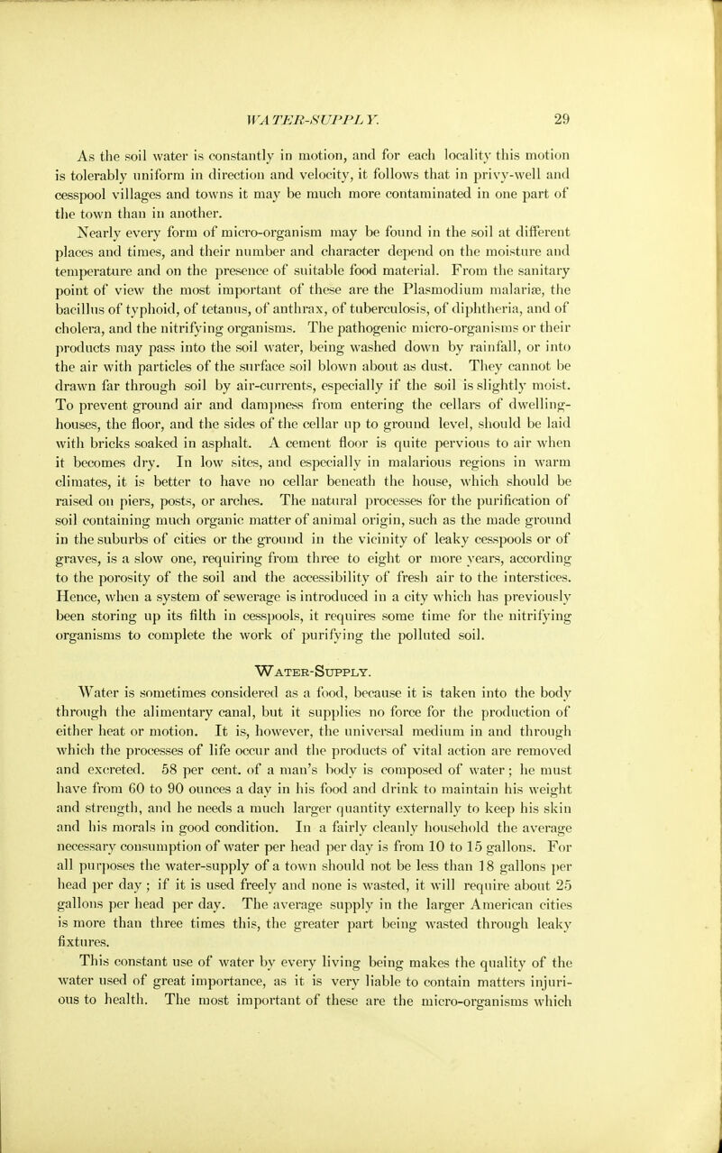 As the soil water is constantly in motion, and for each locality this motion is tolerably uniform in direction and velocity, it follows that in privy-well and cesspool villages and towns it may be much more contaminated in one part of the town than in another. Nearly every form of micro-organism may be found in the soil at different places and times, and their number and character depend on the moisture and temperature and on the presence of suitable food material. From the sanitary point of view the most important of these are the Plasmodium malaria?, the bacillus of typhoid, of tetanus, of anthrax, of tuberculosis, of diphtheria, and of cholera, and the nitrifying organisms. The pathogenic micro-organisms or their products may pass into the soil water, being washed down by rainfall, or into the air with particles of the surface soil blown about as dust. They cannot be drawn far through soil by air-currents, especially if the soil is slightly moist. To prevent ground air and dampness from entering the cellars of dwelling- houses, the floor, and the sides of the cellar up to ground level, should be laid with bricks soaked in asphalt. A cement floor is quite pervious to air when it becomes dry. In low sites, and especially in malarious regions in warm climates, it is better to have no cellar beneath the house, which should be raised on piers, posts, or arches. The natural processes for the purification of soil containing much organic matter of animal origin, such as the made ground in the suburbs of cities or the ground in the vicinity of leaky cesspools or of graves, is a slow one, requiring from three to eight or more years, according to the porosity of the soil and the accessibility of fresh air to the interstices. Hence, when a system of sewerage is introduced in a city which has previously been storing up its filth in cesspools, it requires some time for the nitrifying organisms to complete the work of purifying the polluted soil. Water-Supply. Water is sometimes considered as a food, because it is taken into the body through the alimentary canal, but it supplies no force for the production of either heat or motion. It is, however, the universal medium in and through which the processes of life occur and the products of vital action are removed and excreted. 58 per cent, of a man's body is composed of water; he must have from 60 to 90 ounces a day in his food and drink to maintain his weight and strength, and he needs a much larger quantity externally to keep his skin and his morals in good condition. In a fairly cleanly household the average necessary consumption of water per head per day is from 10 to 15 gallons. For all purposes the water-supply of a town should not be less than 18 gallons per head per day; if it is used freely and none is wasted, it will require about 25 gallons per head per day. The average supply in the larger American cities is more than three times this, the greater part being wasted through leaky fixtures. This constant use of water by every living being makes the quality of the water used of great importance, as it is very liable to contain matters injuri- ous to health. The most important of these are the micro-organisms which