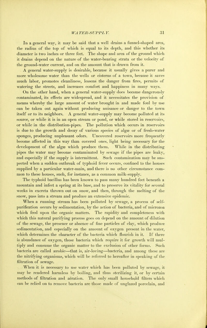 In a general way, it may be said that a well drains a funnel-shaped area, the radius of the top of which is equal to its depth, and this whether its diameter is two inches or three feet. The shape and area of the ground which it drains depend on the nature of the water-bearing strata or the velocity of the ground-water current, and on the amount that is drawn from it. A general water-supply is desirable, because it usually gives a purer and more wholesome water than the wells or cisterns of a town, because it saves much labor, promotes cleanliness, lessens the danger from fires, permits of watering the streets, and increases comfort and happiness in many ways. On the other hand, when a general water-supply does become dangerously contaminated, its effects are widespread, and it necessitates the provision of means whereby the large amount of water brought in and made foul by use can be taken out again without producing nuisance or danger to the town itself or to its neighbors. A general water-supply may become polluted at its source, or while it is in an open stream or pond, or while stored in reservoirs, or while in the distribution-pipes. The pollution which occurs in reservoirs is due to the growth and decay of various species of algae or of fresh-water sponges, producing unpleasant odors. Uncovered reservoirs more frequently become affected in this way than covered ones, light being necessary for the development of the algae which produce them. AYhile in the distributing pipes the water may become contaminated by sewage if the pipes are leaky, and especially if the supply is intermittent. Such contamination may be sus- pected when a sudden outbreak of typhoid fever occurs, confined to the houses supplied by a particular water-main, and there is no other circumstance com- mon to these houses, such, for instance, as a common milk-supply. The typhoid bacillus has been known to pass many hundred feet beneath a mountain and infect a spring at its base, and to preserve its vitality for several weeks in excreta thrown out on snow, and then, through the melting of the snow, pass into a stream and produce an extensive epidemic. When a running stream has been polluted by sewage, a process of self- purification occurs by sedimentation, by the action of bacteria, and of microzoa which feed upon the organic matters. The rapidity and completeness with which this natural purifying process goes on depend on the amount of dilution of the sewage, the presence or absence of fine particles of clay, which produce sedimentation, and especially on the amount of oxygen present in the water, which determines the character of the bacteria which flourish in it. If there is abundance of oxygen, those bacteria which require it for growth will mul- tiply and consume the organic matter to the exclusion of other forms. Such bacteria are called aerobic—that is, air-loving—bacteria, and among these are the nitrifying organisms, which will be referred to hereafter in speaking of the filtration of sewage. When it is necessary to use water which has been polluted by sewage, it may be rendered harmless by boiling, and thus sterilizing it, or by certain methods of filtration and aeration. The only small household filters which can be relied on to remove bacteria are those made of unglazed porcelain, and