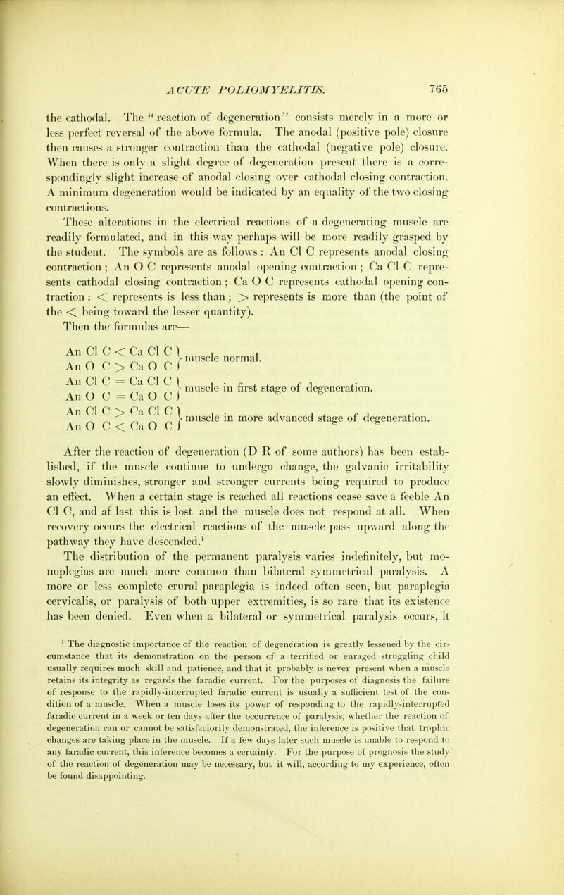 the cathodal. The  reaction of degeneration consists merely in a more or less perfect reversal of the above formula. The anodal (positive pole) closure then causes a stronger contraction than the cathodal (negative pole) closure. When there is only a slight degree of degeneration present there is a corre- spondingly slight increase of anodal closing over cathodal closing contraction. A minimum degeneration would be indicated by an equality of the two closing contractions. These alterations in the electrical reactions of a degenerating muscle are readily formulated, and in this way perhaps will be more readily grasped by the student. The symbols are as follows : An CI C represents anodal closing contraction ; An O C represents anodal opening contraction ; Ca CI C repre- sents cathodal closing contraction; Ca O C represents cathodal opening con- traction : < represents is less than ; > represents is more than (the point of the < being toward the lesser quantity). Then the formulas are— An CI C < Ca CI C ) , , ~ ~ ~ ~ ^ r muscle normal. An O C > Ca O C j An CI C = Ca CI C | , , ' , , , ~ ~ ^ )- muscle m first stage of degeneration. An O C = Ca O C J 8 S An CI C ^> Ca CI C 1 ' ' _ „ > muscle in more advanced stage of degeneration. An O C < Ca O C f 6 After the reaction of degeneration (D R of some authors) has been estab- lished, if the muscle continue to undergo change, the galvanic irritability slowly diminishes, stronger and stronger currents being required to produce an effect. When a certain stage is reached all reactions cease save a feeble An CI C, and at last this is lost and the muscle does not respond at all. When recovery occurs the electrical reactions of the muscle pass upward along the pathway they have descended.1 The distribution of the permanent paralysis varies indefinitely, but mo- noplegias are much more common than bilateral symmetrical paralysis. A more or less complete crural paraplegia is indeed often seen, but paraplegia cervicalis, or paralysis of both upper extremities, is so rare that its existence has been denied. Even when a bilateral or symmetrical paralysis occurs, it 1 The diagnostic importance of the reaction of degeneration is greatly lessened by the cir- cumstance that its demonstration on the person of a terrified or enraged struggling child usually requires much skill and patience, and that it probably is never present when a muscle retains its integrity as regards the faradic current. For the purposes of diagnosis the failure of response to the rapidly-interrupted faradic current is usually a sufficient test of the con- dition of a muscle. When a muscle loses its power of responding to the rapidly-interrupted faradic current in a week or ten days after the occurrence of paralysis, whether the reaction of degeneration can or cannot be satisfactorily demonstrated, the inference is positive that trophic changes are taking place in the muscle. If a few days later such muscle is unable to respond to any faradic current, this inference becomes a certainty. For the purpose of prognosis the study of the reaction of degeneration may be necessary, but it will, according to my experience, often be found disappointing.