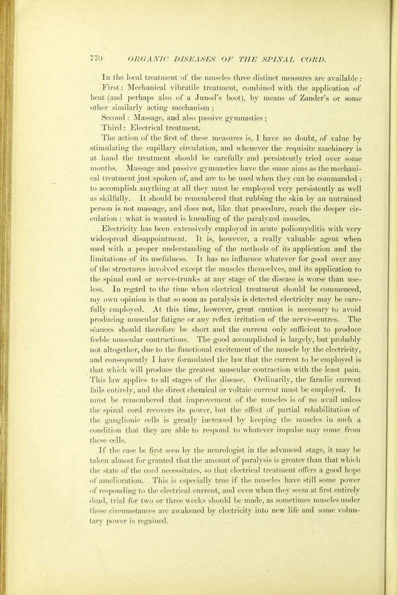 In the local treatment of the muscles three distinct measures are available: First: Mechanical vibratile treatment, combined with the application of heat (and perhaps also of a Junod's boot), by means of Zander's or some other similarly acting mechanism ; Second : Massage, and also passive gymnastics ; Third: Electrical treatment. The action of the first of these measures is, I have no doubt, of value by stimulating the capillary circulation, and whenever the requisite machinery is at hand the treatment should be carefully and persistently tried over some months. Massage and passive gymnastics have the same aims as the mechani- cal treatment just spoken of, and are to be used when they can be commanded : to accomplish anything at all they must be employed very persistently as well as skilfully. It should be remembered that rubbing the skin by an untrained person is not massage, and does not, like that procedure, reach the deeper cir- culation : what is wanted is kneading of the paralyzed muscles. Electricity has been extensively employed in acute poliomyelitis with very widespread disappointment. It is, however, a really valuable agent when used with a proper understanding of the methods of its application and the limitations of its usefulness. It has no influence whatever for good over any of the structures involved except the muscles themselves, and its application to the spinal cord or nerve-trunks at any stage of the disease is worse than use- less. In regdrd to the time when electrical treatment should be commenced, my own opinion is that so soon as paralysis is detected electricity may be care- fully employed. At this time, however, great caution is necessary to avoid producing muscular fatigue or any reflex irritation of the nerve-centres. The seances should therefore be short and the current only sufficient to produce feeble muscular contractions. The good accomplished is largely, but probably not altogether, due to the functional excitement of the muscle by the electricity, and consequently I have formulated the law that the current to be employed is that which will produce the greatest muscular contraction with the least pain. This law applies to all stages of the disease. Ordinarily, the faradic current fails entirely, and the direct chemical or voltaic current must be employed. It must be remembered that improvement of the muscles is of no avail unless the spinal cord recovers its power, but the effect of partial rehabilitation of the ganglionic cells is greatly increased by keeping the muscles in such a condition that they are able to respond to whatever impulse may come from these cells. If the case be first seen by the neurologist in the advanced stage, it may be taken almost for granted that the amount of paralysis is greater than that which the state of the cord necessitates, so that electrical treatment offers a good hope of amelioration. This is especially true if the muscles have still some power of responding to the electrical current, and even when they seem at first entirely dead, trial for two or three weeks should be made, as sometimes muscles under these circumstances are awakened by electricity into new life and some volun- tary power is regained.