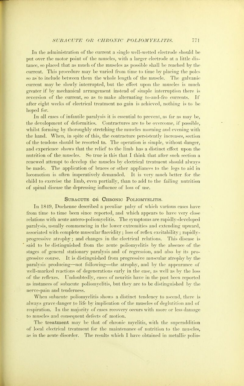 In the administration of the current a single well-wetted electrode should be put over the motor point of the muscles, with a larger electrode at a little dis- tance, so placed that as much of the muscles as possible shall be reached by the current. This procedure may be varied from time to time by placing the poles so as to include between them the whole length of the muscle. The galvanic current may be slowly interrupted, but the effect upon the muscles is much greater if by mechanical arrangement instead of simple interruption there is reversion of the current, so as to make alternating to-and-fro currents. If after eight weeks of electrical treatment no gain is achieved, nothing is to be hoped for. In all cases of infantile paralysis it is essential to prevent, as far as may be, the development of deformities. Contractures are to be overcome, if possible, whilst forming by thoroughly stretching the muscles morning and evening with the hand. When, in spite of this, the contracture persistently increases, section of the tendons should be resorted to. The operation is simple, without danger, and experience shows that the relief to the limb has a distinct effect upon the nutrition of the muscles. So true is this that I think that after such section a renewed attempt to develop the muscles by electrical treatment should always be made. The application of braces or other appliances to the legs to aid in locomotion is often imperatively demanded. It is very much better for the child to exercise the limb, even partially, than to add to the failing nutrition of spinal disease the depressing influence of loss of use. Subacute or Chronic Poliomyelitis. In 1849, Duchenne described a peculiar palsy of which various cases have from time to time been since reported, and which appears to have very close relations with acute antero-poliomyelitis. The symptoms are rapidly-developed pai'alysis, usually commencing in the lower extremities and extending upward, associated with complete muscular flaccidity; loss of reflex excitability; rapidly- progressive atrophy ; and changes in the electrical relations. This disease is said to be distinguished from the acute poliomyelitis by the absence of the stages of general stationary paralysis and of regression, and also by its pro- gressive course. It is distinguished from progressive muscular atrophy by the paralysis producing—not following—the atrophy, and by the appearance of well-marked reactions of degenerations early in the case, as well as by the loss of the reflexes. Undoubtedly, cases of neuritis have in the past been reported as instances of subacute poliomyelitis, but they are to be distinguished by the nerve-pain and tenderness. When subacute poliomyelitis shows a distinct tendency to ascend, there is always grave danger to life by implication of the muscles of deglutition and of respiration. In the majority of cases recovery occurs with more or less damage to muscles and consequent defects of motion. The treatment may be that of chronic myelitis, with the superaddition of local electrical treatment for the maintenance of nutrition to the muscles, as in the acute disorder. The results which I have obtained in metallic polio-