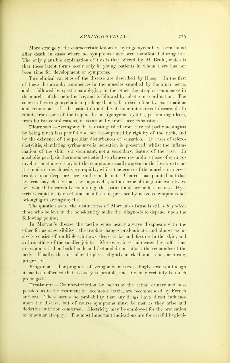 More strangely, the characteristic lesions of syringomyelia have been found after death in cases where no symptoms have been manifested during life. The only plausible explanation of this is that offered by M. Bruhl, which is that these latent forms occur only in young patients in whom there has not been time for development of symptoms. Two clinical varieties of the disease are described by Blocq. In the first of these the atrophy commences in the muscles supplied by the ulnar nerve, and is followed by spastic paraplegia; in the other the atrophy commences in the muscles of the radial nerve, and is followed by tabetic inco-ordination. The course of syringomyelia is a prolonged one, disturbed often by exacerbations and remissions. If the patient do not die of some intercurrent disease, death results from some of the trophic lesions (gangrene, cystitis, perforating ulcer), from bulbar complications, or occasionally from sheer exhaustion. Diagnosis.—Syringomyelia is distinguished from cervical pachymeningitis by being much less painful and not accompanied by rigidity of the neck, and by the existence of the peculiar disturbances of sensation. In cases of sclero- dactylias, simulating syringomyelia, sensation is preserved, whilst the inflam- mation of the skin is a dominant, not a secondary, feature of the case. In alcoholic paralysis thermo-ansesthetic disturbances resembling those of syringo- myelia sometimes occur, but the symptoms usually appear in the lower extrem- ities and are developed very rapidly, whilst tenderness of the muscles or nerve- trunks upon deep pressure can be made out. Charcot has pointed out that hysteria may closely mark syringomyelia, but an error of diagnosis can always be avoided by carefully examining the patient and her or his history. Hys- teria is rapid in its onset, and manifests its presence by nervous symptoms not belonging to syringomyelia. The question as to the distinctness of Morvan's disease is still sub judice : those who believe in the non-identity make the diagnosis to depend upon the following points : In Morvan's disease the tactile sense nearly always disappears with the other forms of sensibility ; the trophic changes predominate, and almost exclu- sively consist of multiple whitlows, deep cracks and fissures in the skin, and arthropathies of the smaller joints. Moreover, in certain cases these affections are symmetrical on both hands and feet and do not attack the remainder of the body. Finally, the muscular atrophy is slightly marked, and is not, as a rule, progressive. Prognosis.—The prognosis of syringomyelia is exceedingly serious, although it has been affirmed that recovery is possible, and life may certainly be much prolonged. Treatment.—Counter-irritation by means of the actual cautery and sus- pension, as in the treatment of locomotor ataxia, are recommended by French authors. There seems no probability that any drugs have direct influence upon the disease, but of course symptoms must be met as they arise and defective nutrition combated. Electricity may be employed for the prevention of muscular atrophy. The most important indications are for careful hygienic