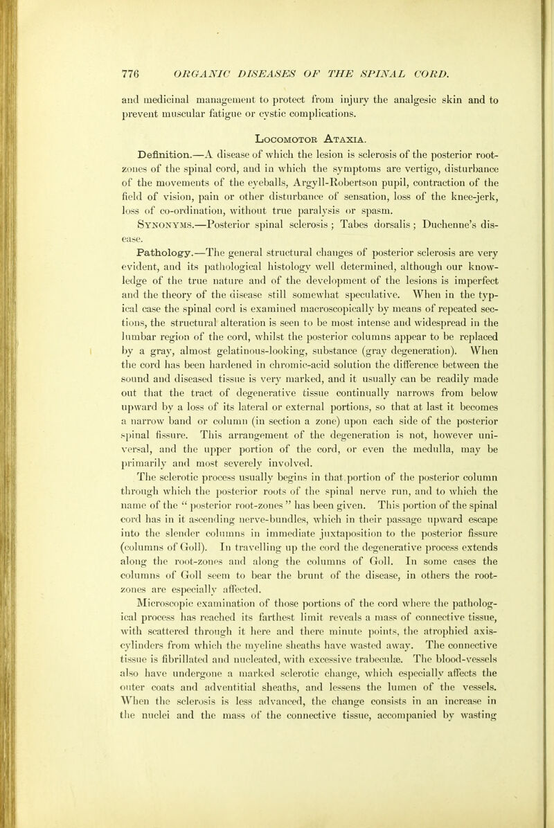 and medicinal management to protect from injury the analgesic skin and to prevent muscular fatigue or cystic complications. Locomotor Ataxia. Definition.—A disease of which the lesion is sclerosis of the posterior root- zones of the spinal cord, and in which the symptoms are vertigo, disturhance of the movements of the eyeballs, Argyll-Robertson pupil, contraction of the field of vision, pain or other disturbance of sensation, loss of the knee-jerk, loss of co-ordination, without true paralysis or spasm. Synonyms.—Posterior spinal sclerosis ; Tabes dorsalis; Duchenne's dis- ease. Patholog-y.—The general structural changes of posterior sclerosis are very evident, and its pathological histology well determined, although our know- ledge of the true nature and of the development of the lesions is imperfect and the theory of the disease still somewhat speculative. When in the typ- ical case the spinal cord is examined macroscopically by means of repeated sec- tions, the structural alteration is seen to be most intense and widespread in the lumbar region of the cord, whilst the posterior columns appear to be replaced by a gray, almost gelatinous-looking, substance (gray degeneration). When the cord has been hardened in chromic-acid solution the difference between the sound and diseased tissue is very marked, and it usually can be readily made out that the tract of degenerative tissue continually narrows from below upward by a loss of its lateral or external portions, so that at last it becomes a narrow band or column (in section a zone) upon each side of the posterior spinal fissure. This arrangement of the degeneration is not, however uni- versal, and the upper portion of the cord, or even the medulla, may be primarily and most severely involved. The sclerotic process usually begins in that.portion of the posterior column through which the posterior roots of the spinal nerve run, and to which the name of the  posterior root-zones  has been given. This portion of the spinal cord has in it ascending nerve-bundles, which in their passage upward escape into the slender columns in immediate juxtaposition to the posterior fissure (columns of Goll). In travelling up the cord the degenerative process extends along the root-zones and along the columns of Goll. In some cases the columns of Goll seem to bear the brunt of the disease, in others the root- zones are especially affected. Microscopic examination of those portions of the cord where the patholog- ical process has reached its farthest limit reveals a mass of connective tissue, with scattered through it here and there minute points, the atrophied axis- cylinders from which the myeline sheaths have wasted away. The connective tissue is fibrillated and nucleated, with excessive trabeeulae. The blood-vessels also have undergone a marked sclerotic change, which especially affects the outer coats and adventitial sheaths, and lessens the lumen of the vessels. When the sclerosis is less advanced, the change consists in an increase in the nuclei and the mass of the connective tissue, accompanied by wasting