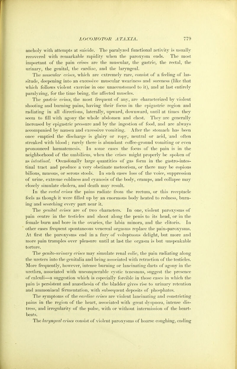 ancholy with attempts at suicide. The paralyzed functional activity is usually recovered with remarkable rapidity when the paroxysm ends. The most important of the pain crises are the muscular, the gastric, the rectal, the urinary, the genital, the cardiac, and the laryngeal. The muscular crises, which are extremely rare, consist of a feeling of las- situde, deepening into an excessive muscular weariness and soreness (like that which follows violent exercise in one unaccustomed to it), and at last entirely paralyzing, for the time being, the affected muscles. The gastric crises, the most frequent of any, are characterized by violent shooting and burning pains, having their focus in the epigastric region and radiating in all directions, laterally, upward, downward, until at times they seem to fill with agony the whole abdomen and chest. They are generally increased by epigastric pressure and by the ingestion of food, and are always accompanied by nausea and excessive vomiting. After the stomach has been once emptied the discharge is glairy or ropy, neutral or acid, and often streaked with blood ; rarely there is abundant coffee-ground vomiting or even pronounced hsematemesis. In some cases the focus of the pain is in the neighborhood of the umbilicus, when the crises might properly be spoken of as intestinal. Occasionally large quantities of gas form in the gastrointes- tinal tract and produce a very obstinate meteorism, or there may be copious bilious, mucous, or serous stools. In such cases loss of the voice, suppression of urine, extreme coldness and cyanosis of the body, cramps, and collapse may closely simulate cholera, and death may result. In the rectal crises the pains radiate from the rectum, or this receptacle feels as though it were filled up by an enormous body heated to redness, burn- ing and scorching every part near it. The genital crises are of two characters. In one, violent paroxysms of pain centre in the testicles and shoot along the penis to its head, or in the female burn and bore in the ovaries, the labia minora, and the clitoris. In other cases frequent spontaneous venereal orgasms replace the pain-paroxysms. At first the paroxysms end in a fury of voluptuous delight, but more and more pain tramples over pleasure until at last the orgasm is but unspeakable torture. The genito-urinary crises may simulate renal colic, the pain radiating along the ureters into the genitalia and being associated with retraction of the testicles. More frequently, however, intense burning or lancinating darts of agony in the urethra, associated with unconquerable cystic tenesmus, suggest the presence of calculi—a suggestion which is especially forcible in those cases in which the pain is persistent and anaesthesia of the bladder gives rise to urinary retention and ammoniacal fermentation, with subsequent deposits of phosphates. The symptoms of the cardiac crises are violent lancinating and constricting pains in the region of the heart, associated with great dyspnoea, intense dis- tress, and irregularity of the pulse, with or without intermission of the heart- beats. The laryngeal crises consist of violent paroxysms of hoarse coughing, ending