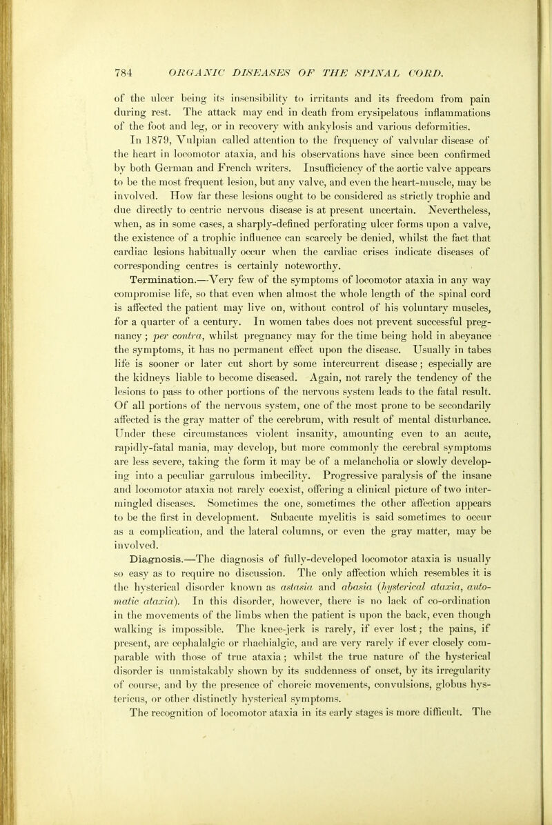 of the ulcer being its insensibility to irritants and its freedom from pain during rest. The attack may end in death from erysipelatous inflammations of the foot and leg, or in recovery with ankylosis and various deformities. In 1879, Vulpian called attention to the frequency of valvular disease of the heart in locomotor ataxia, and his observations have since been confirmed by both German and French writers. Insufficiency of the aortic valve appears to be the most frequent lesion, but any valve, and even the heart-muscle, may be involved. How far these lesions ought to be considered as strictly trophic and due directly to centric nervous disease is at present uncertain. Nevertheless, when, as in some cases, a sharply-defined perforating ulcer forms upon a valve, the existence of a trophic influence can scarcely be denied, whilst the fact that cardiac lesions habitually occur when the cardiac crises indicate diseases of corresponding centres is certainly noteworthy. Termination.—Very few of the symptoms of locomotor ataxia in any way compromise life, so that even when almost the whole length of the spinal cord is affected the patient may live on, without control of his voluntary muscles, for a quarter of a century. In women tabes does not prevent successful preg- nancy; per contra, whilst pregnancy may for the time being hold in abeyance the symptoms, it has no permanent effect upon the disease. Usually in tabes life is sooner or later cut short by some intercurrent disease; especially are the kidneys liable to become diseased. Again, not rarely the tendency of the lesions to pass to other portions of the nervous system leads to the fatal result. Of all portions of the nervous system, one of the most prone to be secondarily affected is the gray matter of the cerebrum, with result of mental disturbance. Under these circumstances violent insanity, amounting even to an acute, rapidly-fatal mania, may develop, but more commonly the cerebral symptoms are less severe, taking the form it may be of a melancholia or slowly develop- ing into a peculiar garrulous imbecility. Progressive paralysis of the insane and locomotor ataxia not rarely coexist, offering a clinical picture of two inter- mingled diseases. Sometimes the one, sometimes the other affection appears to be the first in development. Subacute myelitis is said sometimes to occur as a complication, and the lateral columns, or even the gray matter, may be involved. Diagnosis.—The diagnosis of fully-developed locomotor ataxia is usually so easy as to require no discussion. The only affection which resembles it is the hysterical disorder known as astasia and abasia (hysterical ataxia, auto- matic ataxia). In this disorder, however, there is no lack of co-ordination in the movements of the limbs when the patient is upon the back, even though walking is impossible. The knee-jerk is rarely, if ever lost; the pains, if present, are cephalalgic or rhachialgic, and are very rarely if ever closely com- parable with those of true ataxia; whilst the true nature of the hysterical disorder is unmistakably shown by its suddenness of onset, by its irregularity of course, and by the presence of choreic movements, convulsions, globus hys- tericus, or other distinctly hysterical symptoms. The recognition of locomotor ataxia in its early stages is more difficult. The