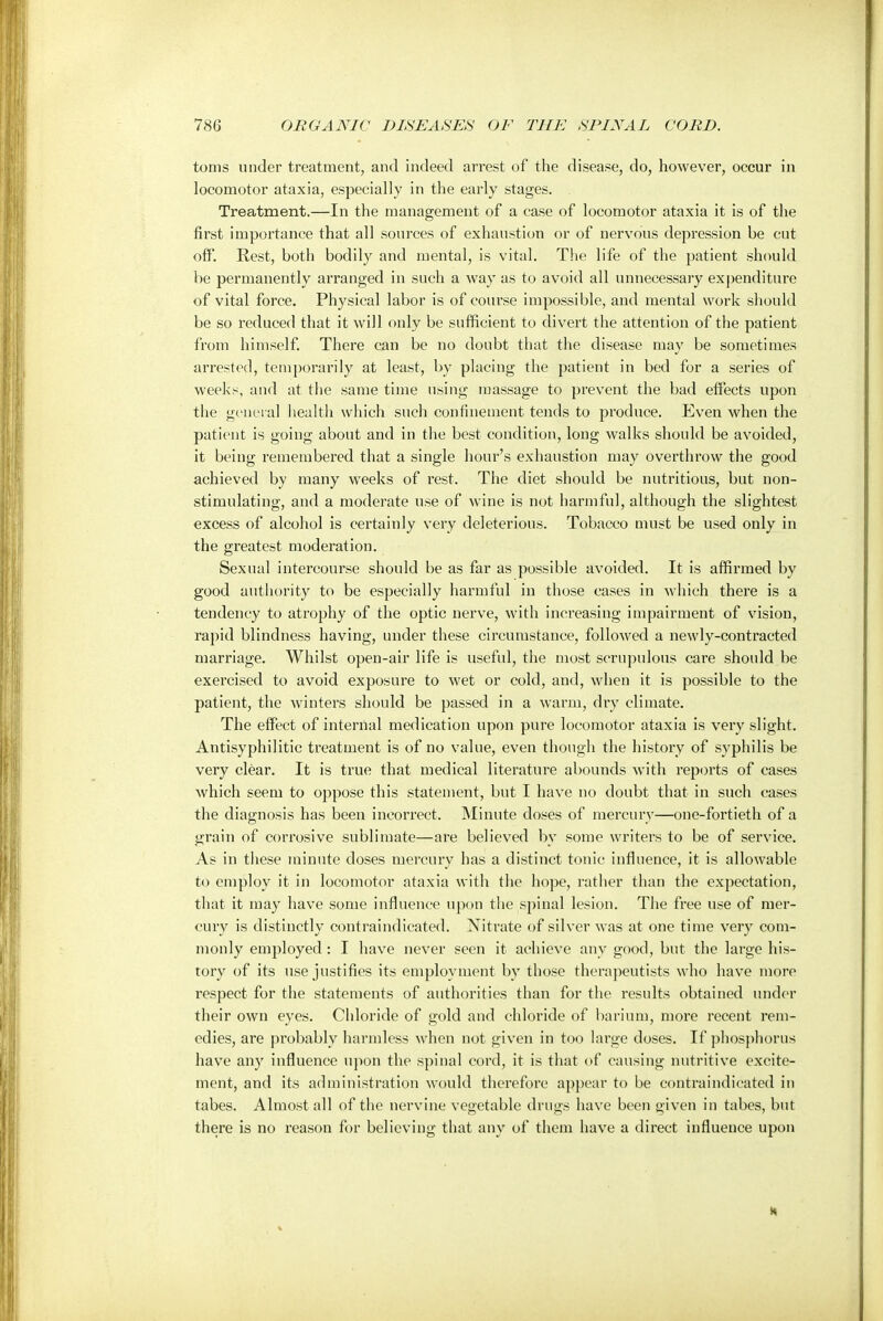 toms under treatment, and indeed arrest of the disease, do, however, occur in locomotor ataxia, especially in the early stages. . Treatment.—In the management of a case of locomotor ataxia it is of the first importance that all sources of exhaustion or of nervous depression be cut off. Rest, both bodily and mental, is vital. The life of the patient should be permanently arranged in such a way as to avoid all unnecessary expenditure of vital force. Physical labor is of course impossible, and mental work should be so reduced that it will only be sufficient to divert the attention of the patient from himself. There can be no doubt that the disease may be sometimes arrested, temporarily at least, by placing the patient in bed for a series of weeks, and at the same time using massage to prevent the bad effects upon the general health which such confinement tends to produce. Even when the patient is going about and in the best condition, long walks should be avoided, it being remembered that a single hour's exhaustion may overthrow the good achieved by many weeks of rest. The diet should be nutritious, but non- stimulating, and a moderate use of wine is not harmful, although the slightest excess of alcohol is certainly very deleterious. Tobacco must be used only in the greatest moderation. Sexual intercourse should be as far as possible avoided. It is affirmed by good authority to be especially harmful in those cases in which there is a tendency to atrophy of the optic nerve, with increasing impairment of vision, rapid blindness having, under these circumstance, followed a newly-contracted marriage. Whilst open-air life is useful, the most scrupulous care should be exercised to avoid exposure to wet or cold, and, when it is possible to the patient, the winters should be passed in a warm, dry climate. The effect of internal medication upon pure locomotor ataxia is very slight. Antisyphilitic treatment is of no value, even though the history of syphilis be very clear. It is true that medical literature abounds with reports of cases which seem to oppose this statement, but I have no doubt that in such cases the diagnosis has been incorrect. Minute doses of mercury—one-fortieth of a grain of corrosive sublimate—are believed by some writers to be of service. As in these minute doses mercury has a distinct tonic influence, it is allowable to employ it in locomotor ataxia with the hope, rather than the expectation, that it may have some influence upon the spinal lesion. The free use of mer- cury is distinctly contraindicated. Nitrate of silver was at one time very com- monly employed : I have never seen it achieve any good, but the large his- tory of its use justifies its employment by those therapeutists who have more respect for the statements of authorities than for the results obtained under their own eyes. Chloride of gold and chloride of barium, more recent rem- edies, are probably harmless when not given in too large doses. If phosphorus have any influence upon the spinal cord, it is that of causing nutritive excite- ment, and its administration would therefore appear to be contraindicated in tabes. Almost all of the nervine vegetable drugs have been given in tabes, but there is no reason for believing that any of them have a direct influence upon