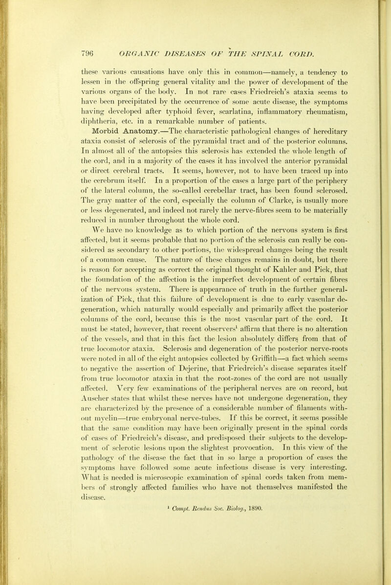 these various causations have only this in common—namely, a tendency to lessen in the offspring general vitality and the power of development of the various organs of the body. In not rare cases Friedreich's ataxia seems to have been precipitated by the occurrence of some acute disease, the symptoms having developed after typhoid fever, scarlatina, inflammatory rheumatism, diphtheria, etc. in a remarkable number of patients. Morbid Anatomy.—The characteristic pathological changes of hereditary ataxia consist of sclerosis of the pyramidal tract and of the posterior columns. In almost all of the autopsies this sclerosis has extended the whole length of the cord, and in a majority of the cases it has involved the anterior pyramidal or direct cerebral tracts. It seems, however, not to have been traced up into the cerebrum itself. In a proportion of the cases a large part of the periphery of the lateral column, the so-called cerebellar tract, has been found sclerosed. The gray matter of the cord, especially the column of Clarke, is usually more or less degenerated, and indeed not rarely the nerve-fibres seem to be materially reduced in number throughout the whole cord. We have no knowledge as to which portion of the nervous system is first affected, but it seems probable that no portion of the sclerosis can really be con- sidered as secondary to other portions, the widespread changes being the result of a common cause. The nature of these changes remains in doubt, but there is reason for accepting as correct the original thought of Kahler and Pick, that the foundation of the affection is the imperfect development of certain fibres of the nervous system. There is appearance of truth in the further general- ization of Pick, that this failure of development is due to early vascular de- generation, which naturally would especially and primarily affect the posterior columns of the cord, because this is the most vascular part of the cord. It must be stated, however, that recent observers1 affirm that there is no alteration of the vessels, and that in this fact the lesion absolutely differs from that of true locomotor ataxia. Sclerosis and degeneration of the posterior nerve-roots were noted in all of the eight autopsies collected by Griffith—a fact which seems to negative the assertion of Dejerine, that Friedreich's disease separates itself from true locomotor ataxia in that the root-zones of the cord are not usually affected. Very few examinations of the peripheral nerves are on record, but Auscher states that whilst these nerves have not undergone degeneration, they are characterized by the presence of a considerable number of filaments with- out myelin—true embryonal nerve-tubes. If this be correct, it seems possible that the same condition may have been originally present in the spinal cords of cases of Friedreich's disease, and predisposed their subjects to the develop- ment of sclerotic lesions upon the slightest provocation. In this view of the pathology of the disease the fact that in so large a proportion of cases the symptoms have followed some acute infectious disease is very interesting. What is needed is microscopic examination of spinal cords taken from mem- bers of strongly affected families who have not themselves manifested the disease. 1 Compt. Rendus Soe. Bioloij., 1890.