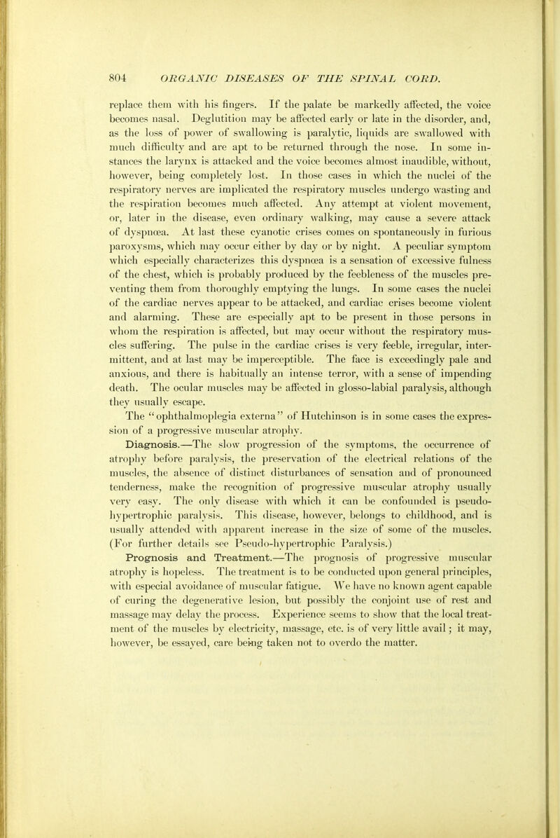 replace them with his fingers. If the palate be markedly affected, the voice becomes nasal. Deglutition may be affected early or late in the disorder, and, as the loss of power of swallowing is paralytic, liquids are swallowed with much difficulty and are apt to be returned through the nose. In some in- stances the larynx is attacked and the voice becomes almost inaudible, without, however, being completely lost. In those cases in which the nuclei of the respiratory nerves are implicated the respiratory muscles undergo wasting and the respiration becomes much affected. Any attempt at violent movement, or, later in the disease, even ordinary walking, may cause a severe attack of dyspnoea. At last these cyanotic crises comes on spontaneously in furious paroxysms, which may occur either by day or by night. A peculiar symptom which especially characterizes this dyspnoea is a sensation of excessive fulness of the chest, which is probably produced by the feebleness of the muscles pre- venting them from thoroughly emptying the lungs. In some cases the nuclei of the cardiac nerves appear to be attacked, and cardiac crises become violent and alarming. These are especially apt to be present in those persons in whom the respiration is affected, but may occur without the respiratory mus- cles suffering. The pulse in the cardiac crises is very feeble, irregular, inter- mittent, and at last may be imperceptible. The face is exceedingly pale and anxious, and there is habitually an intense terror, with a sense of impending death. The ocular muscles may be affected in glosso-labial paralysis, although they usually escape. The ophthalmoplegia externa of Hutchinson is in some cases the expres- sion of a progressive muscular atrophy. Diagnosis.—The slow progression of the symptoms, the occurrence of atrophy before paralysis, the preservation of the electrical relations of the muscles, the absence of distinct disturbances of sensation and of pronounced tenderness, make the recognition of progressive muscular atrophy usually very easy. The only disease with which it can be confounded is pseudo- hypertrophic paralysis. This disease, however, belongs to childhood, and is usually attended with apparent increase in the size of some of the muscles. (For further details see Pseudo-hypertrophic Paralysis.) Prognosis and Treatment.—The prognosis of progressive muscular atrophy is hopeless. The treatment is to be conducted upon general principles, with especial avoidance of muscular fatigue. We have no known agent capable of curing the degenerative lesion, but possibly the conjoint use of rest and massage may delay the process. Experience seems to show that the local treat- ment of the muscles by electricity, massage, etc. is of very little avail; it may, however, be essayed, care being taken not to overdo the matter.