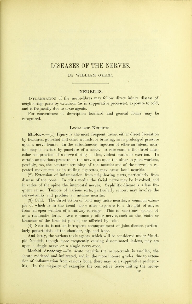 DISEASES OF THE NERVES. By WILLIAM OSLER. NEURITIS. Inflammation of the nerve-fibres may follow direct injury, disease of neighboring parts by extension (as in suppurative processes), exposure to cold, and is frequently due to toxic agents. For convenience of description localized and general forms may be recognized. Localized Neuritis. Etiology.—(1) Injury is the most frequent cause, either direct laceration by fractures, gun-shot and other wounds, or bruising, as in prolonged pressure upon a nerve-trunk. In the subcutaneous injection of ether an intense neur- itis may be excited by puncture of a nerve. A rare cause is the direct mus- cular compression of a nerve during sudden, violent muscular exertion. In certain occupations pressure on the nerves, as upon the ulnar in glass-workers, possibly, too, the constant straining of the muscles and of the nerves in re- peated movements, as in rolling cigarettes, may cause local neuritis. (2) Extension of inflammation from neighboring parts, particularly from disease of the bone. In otitis media the facial nerve may be involved, and in caries of the spine the intercostal nerves. Syphilitic disease is a less fre- quent cause. Tumors of various sorts, particularly cancer, may involve the nerve-trunks and produce an intense neuritis. (3) Cold. The direct action of cold may cause neuritis, a common exam- ple of which is in the facial nerve after exposure to a draught of air, as from an open window of a railway-carriage. This is sometimes spoken of as a rheumatic form. Less commonly other nerves, such as the sciatic or branches of the brachial plexus, are affected by cold. (4) Neuritis is not an infrequent accompaniment of joint-disease, particu- larly periarthritis of the shoulder, hip, and knee. And lastly, the various toxic agents, which will be considered under Multi- ple Neuritis, though more frequently causing disseminated lesions, may act upon a single nerve or a single nerve-root. Morbid Anatomy.—In acute neuritis the nerve-trunk is swollen, the sheath reddened and infiltrated, and in the more intense grades, due to exten- sion of inflammation from carious bone, there may be a suppurative perineur- itis. In the majority of examples the connective tissue uniting the nerve-