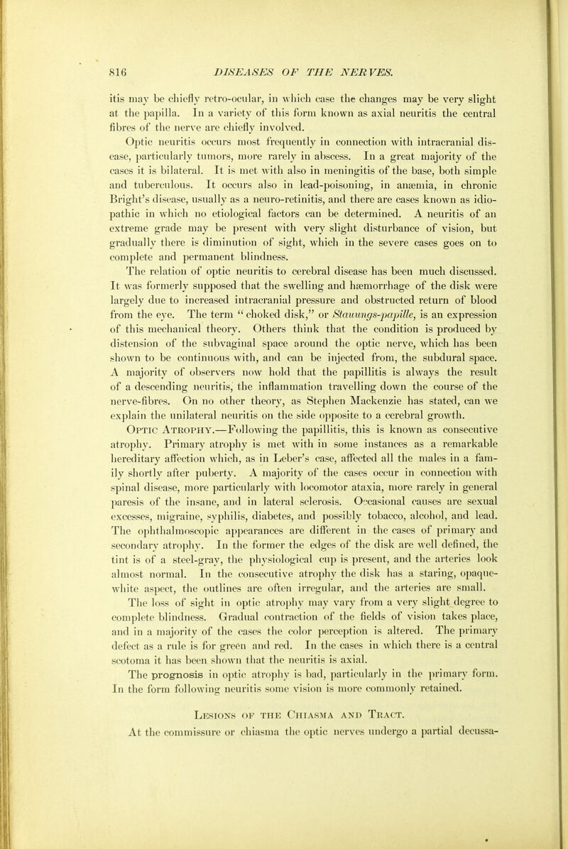 itis may be chiefly retro-ocular, in which case the changes may be very slight at the papilla. In a variety of this form known as axial neuritis the central fibres of the nerve are chiefly involved. Optic neuritis occurs most frequently in connection with intracranial dis- ease, particularly tumors, more rarely in abscess. In a great majority of the cases it is bilateral. It is met with also in meningitis of the base, both simple and tuberculous. It occurs also in lead-poisoning, in anaemia, in chronic Bright's disease, usually as a neuro-retinitis, and there are cases known as idio- pathic in which no etiological factors can be determined. A neuritis of an extreme grade may be present with very slight disturbance of vision, but gradually there is diminution of sight, which in the severe cases goes on to complete and permanent blindness. The relation of optic neuritis to cerebral disease has been much discussed. It was formerly supposed that the swelling and haemorrhage of the disk were largely due to increased intracranial pressure and obstructed return of blood from the eye. The term  choked disk, or Stauungs-papitte, is an expression of this mechanical theory. Others think that the condition is produced by distension of the subvaginal space around the optic nerve, which has been shown to be continuous with, and can be injected from, the subdural space. A majority of observers now hold that the papillitis is always the result of a descending neuritis, the inflammation travelling down the course of the nerve-fibres. On no other theory, as Stephen Mackenzie has stated, can we explain the unilateral neuritis on the side opposite to a cerebral growth. Optic Atrophy.—Following the papillitis, this is known as consecutive atrophy. Primary atrophy is met with in some instances as a remarkable hereditary affection which, as in Leber's case, affected all the males in a fam- ily shortly after puberty. A majority of the cases occur in connection with spinal disease, more particularly with locomotor ataxia, more rarely in general paresis of the insane, and in lateral sclerosis. Occasional causes are sexual excesses, migraine, syphilis, diabetes, and possibly tobacco, alcohol, and lead. The ophthalmoscopic appearances are different in the cases of primary and secondary atrophy. In the former the edges of the disk are well defined, the tint is of a steel-gray, the physiological cup is present, and the arteries look almost normal. In the consecutive atrophy the disk has a staring, opaque- white aspect, the outlines are often irregular, and the arteries are small. The loss of sight in optic atrophy may vary from a very slight degree to complete blindness. Gradual contraction of the fields of vision takes place, and in a majority of the cases the color perception is altered. The primary defect as a rule is for green and red. In the cases in which there is a central scotoma it has been shown that the neuritis is axial. The prognosis in optic atrophy is bad, particularly in the primary form. In the form following neuritis some vision is more commonly retained. Lesions of the Chiasma and Tract. At the commissure or chiasma the optic nerves undergo a partial decussa-