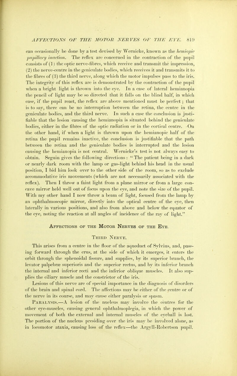 can occasionally be clone by a test devised by Wernicke, known as the hemiopic pupillary inaction. The reflex arc concerned in the contraction of the pupil consists of (1) the optic nerve-fibres, which receive and transmit the impression, (2) the nerve-centre in the geniculate bodies, which receives it and transmits it to the fibres of (3) the third nerve, along which the motor impulses pass to the iris. The integrity of this reflex arc is demonstrated by the contraction of the pupil when a bright light is thrown into the eye. In a case of lateral hemianopia the pencil of light may be so directed that it falls on the blind half, in which case, if the pupil react, the reflex arc above mentioned must be perfect; that is to say, there can be no interruption between the retina, the centre in the geniculate bodies, and the third nerve. In such a case the conclusion is justi- fiable that the lesion causing the hemianopia is situated behind the geniculate bodies, either in the fibres of the optic radiation or in the cortical centre. On the other hand, if when a light is thrown npon the hemianopic half of the retina the pupil remains inactive, the conclusion is justifiable that the path between the retina and the geniculate bodies is interrupted and the lesion causing the hemianopia is not central. Wernicke's test is not always easy to obtain. Seguin gives the following directions :  The patient being in a dark or nearly dark room with the lamp or gas-light behind his head in the usual position, I bid him look over to the other side of the room, so as to exclude accommodative iris movements (which are not necessarily associated with the reflex). Then I throw a faint light from a plane mirror or from a large con- cave mirror held well out of focus upon the eye, and note the size of the pupil. With my other hand I now throw a beam of light, focused from the lamp by an ophthalmoscopic mirror, directly into the optical centre of the eye, then laterally in various positions, and also from above and below the equator of the eye, noting the reaction at all angles of incidence of the ray of light. Affections of the Motor Nerves of the Eye. Third Nerve. This arises from a centre in the floor of the aqueduct of Sylvius, and, pass- ing forward through the cms, at the side of which it emerges, it enters the orbit through the sphenoidal fissure, and supplies, by its superior branch, the levator palpebrse superioris and the superior rectus, and by its inferior branch the internal and inferior recti and the inferior oblique muscles. It also sup- plies the ciliary muscle and the constrictor of the iris. Lesions of this nerve are of special importance in the diagnosis of disorders of the brain and spinal cord. The affections may be either of the centre or of the nerve in its course, and may cause either paralysis or spasm. Paralysis.—A lesion of the nucleus may involve the centres for the other eye-muscles, causing general ophthalmoplegia, in which the power of movement of both the external and internal muscles of the eyeball is lost. The portion of the nucleus presiding over the iris may be involved alone, as in locomotor ataxia, causing loss of the reflex—the Argyll-Robertson pupil.