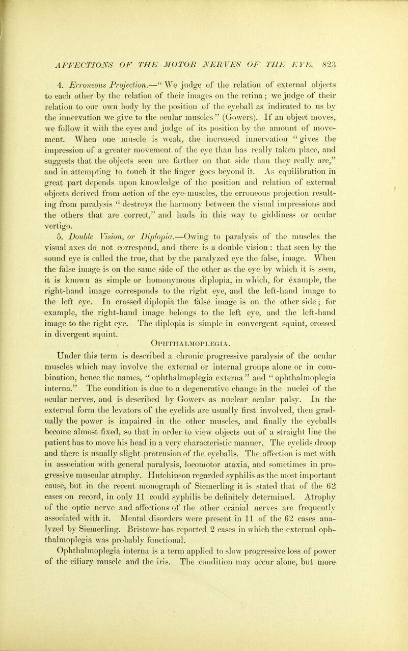 4. Erroneous Projection.— We judge of the relation of external objects to each other by the relation of their images on the retina; we judge of their relation to our own body by the position of the eyeball as indicated to us by the innervation we give to the ocular muscles (Gowers). If an object moves, we follow it with the eyes and judge of its position by the amount of move- ment. When one muscle is weak, the increased innervation  gives the impression of a greater movement of the eye than has really taken place, and suggests that the objects seen are farther on that side than they really are, and in attempting to touch it the finger goes beyond it. As equilibration in great part depends upon knowledge of the position and relation of external objects derived from action of the eye-muscles, the erroneous projection result- ing from paralysis  destroys the harmony between the visual impressions and the others that are correct, and leads in this way to giddiness or ocular vertigo. 5. Double Vision, or Diplopia.—Owing to paralysis of the muscles the visual axes do not correspond, and there is a double vision : that seen by the sound eye is called the true, that by the paralyzed eye the false, image. When the false image is on the same side of the other as the eye by which it is seen, it is known as simple or homonymous diplopia, in which, for example, the right-hand image corresponds to the right eye, and the left-hand image to the left eye. In crossed diplopia the false image is on the other side; for example, the right-hand image belongs to the left eye, and the left-hand image to the right eye. The diplopia is simple in convergent squint, crossed in divergent squint. Ophthalmoplegia. Under this term is described a ehronic'progressive paralysis of the ocular muscles which may involve the external or internal groups alone or in com- bination, hence the names, ophthalmoplegia externa and ophthalmoplegia interna. The condition is due to a degenerative change in the nuclei of the ocular nerves, and is described by Gowers as nuclear ocular palsy. In the external form the levators of the eyelids are usually first involved, then grad- ually the power is impaired in the other muscles, and finally the eyeballs become almost fixed, so that in order to view objects out of a straight line the patient has to move his head in a very characteristic manner. The eyelids droop and there is usually slight protrusion of the eyeballs. The affection is met with in association with general paralysis, locomotor ataxia, and sometimes in pro- gressive muscular atrophy. Hutchinson regarded syphilis as the most important cause, but in the recent monograph of Siemerling it is stated that of the 62 cases on record, in only 11 could syphilis be definitely determined. Atrophy of the optic nerve and affections of the other cranial nerves are frequently associated with it. Mental disorders were present in 11 of the 62 cases ana- lyzed by Siemerling. Bristowe has reported 2 cases in which the external oph- thalmoplegia was probably functional. Ophthalmoplegia interna is a term applied to slow progressive loss of power of the ciliary muscle and the iris. The condition may occur alone, but more