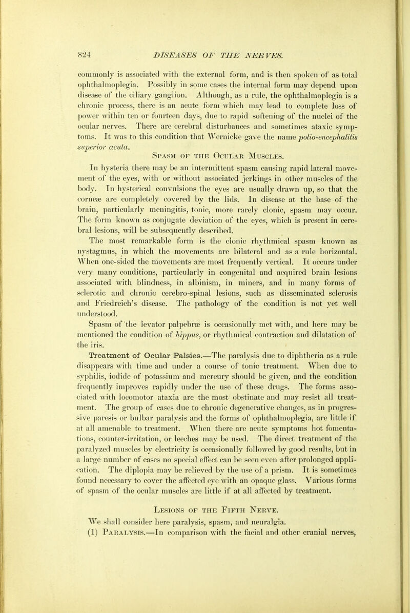 commonly is associated with the external form, and is then spoken of as total o])hthalmoplegia. Possibly in some cases the internal form may depend upon disease of the ciliary ganglion. Although, as a rule, the ophthalmoplegia is a chronic process, there is an acute form which may lead to complete loss of power within ten or fourteen days, due to rapid softening of the nuclei of the ocular nerves. There are cerebral disturbances and sometimes ataxic symp- toms. It was to this condition that Wernicke gave the name polio-encephalitis superior acuta. Spasm of the Ocular Muscles. In hysteria there may be an intermittent spasm causing rapid lateral move- ment of the eyes, with or without associated jerkings in other muscles of the body. In hysterical convulsions the eyes are usually drawn up, so that the cornese are completely covered by the lids. In disease at the base of the brain, particularly meningitis, tonic, more rarely clonic, spasm may occur. The form known as conjugate deviation of the eyes, which is present in cere- bral lesions, will be subsequently described. The most remarkable form is the clonic rhythmical spasm known as nystagmus, in which the movements are bilateral and as a rule horizontal. When one-sided the movements are most frequently vertical. It occurs under very many conditions, particularly in congenital and acquired brain lesions associated with blindness, in albinism, in miners, and in many forms of sclerotic and chronic cerebro-spinal lesions, such as disseminated sclerosis and Friedreich's disease. The pathology of the condition is not yet well understood. Spasm of the levator palpebra? is occasionally met with, and here may be mentioned the condition of hippus, or rhythmical contraction and dilatation of the iris. Treatment of Ocular Palsies.—The paralysis due to diphtheria as a rule disappears with time and under a course of tonic treatment. When due to syphilis, iodide of potassium and mercury should be given, and the condition frequently improves rapidly under the use of these drugs. The forms asso- ciated with locomotor ataxia are the most obstinate and may resist all treat- ment. The group of cases due to chronic degenerative changes, as in progres- sive paresis or bulbar paralysis and the forms of ophthalmoplegia, are little if at all amenable to treatment. When there are acute symptoms hot fomenta- tions, counter-irritation, or leeches may be used. The direct treatment of the paralyzed muscles by electricity is occasionally followed by good results, but in a large number of cases no special effect can be seen even after prolonged appli- cation. The diplopia may be relieved by the use of a prism. It is sometimes found necessary to cover the affected eye with an opaque glass. Various forms of spasm of the ocular muscles are little if at all affected by treatment. Lesions of the Fifth Nerve. We shall consider here paralysis, spasm, and neuralgia. (1) Paralysis.—In comparison with the facial and other cranial nerves,