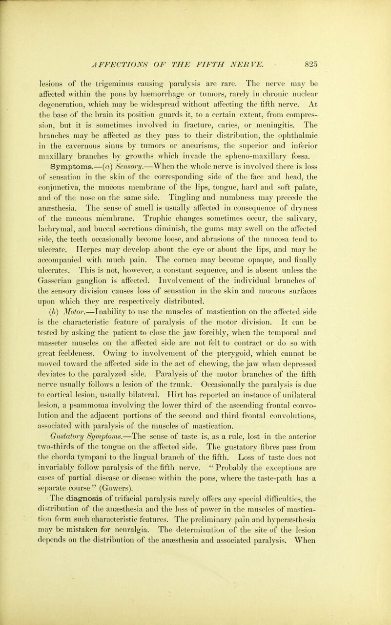lesions of the trigeminus causing paralysis are rare. The nerve may be affected within the pons by haemorrhage or tumors, rarely in chronic nuclear degeneration, which may be widespread without affecting the fifth nerve. At the base of the brain its position guards it, to a certain extent, from compres- sion, but it is sometimes involved in fracture, caries, or meningitis. The branches may be affected as they pass to their distribution, the ophthalmic in the cavernous sinus by tumors or aneurisms, the superior and inferior maxillary branches by growths which invade the spheno-maxillary fossa. Symptoms.—(«) Sensory.—When the whole nerve is involved there is loss of sensation in the skin of the corresponding side of the face and head, the conjunctiva, the mucous membrane of the lips, tongue, hard and soft palate, and of the nose on the same side. Tingling and numbness may precede the anaesthesia. The sense of smell is usually affected in consequence of dryness of the mucous membrane. Trophic changes sometimes occur, the salivary, lachrymal, and buccal secretions diminish, the gums may swell on the affected side, the teeth occasionally become loose, and abrasions of the mucosa tend to ulcerate. Herpes may develop about the eye or about the lips, and may be accompanied with much pain. The cornea may become opaque, and finally ulcerates. This is not, however, a constant sequence, and is absent unless the Gasserian ganglion is affected. Involvement of the individual branches of the sensory division causes loss of sensation in the skin and mucous surfaces upon which they are respectively distributed. (6) Motor.—Inability to use the muscles of mastication on the affected side is the characteristic feature of paralysis of the motor division. It can be tested by asking the patient to close the jaw forcibly, when the temporal and masseter muscles on the affected side are not felt to contract or do so with great feebleness. Owing to involvement of the pterygoid, which cannot be moved toward the affected side in the act of chewing, the jaw when depressed deviates to the paralyzed side. Paralysis of the motor branches of the fifth nerve usually follows a lesion of the trunk. Occasionally the paralysis is due to cortical lesion, usually bilateral. Hirt has reported an instance of unilateral lesion, a psammoma involving the lower third of the ascending frontal convo- lution and the adjacent portions of the second and third frontal convolutions, associated with paralysis of the muscles of mastication. Gustatory Symptoms.—The sense of taste is, as a rule, lost in the anterior two-thirds of the tongue on the affected side. The gustatory fibres pass from the chorda tympani to the lingual branch of the fifth. Loss of taste does not invariably follow paralysis of the fifth nerve.  Probably the exceptions are cases of partial disease or disease within the pons, where the taste-path has a separate course (Gowers). The diagnosis of trifacial paralysis rarely offers any special difficulties, the distribution of the anaesthesia and the loss of power in the muscles of mastica- tion form such characteristic features. The preliminary pain and hyperaesthesia may be mistaken for neuralgia. The determination of the site of the lesion depends on the distribution of the anaesthesia and associated paralysis. When