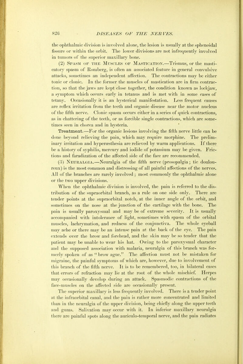 the ophthalmic division is involved alone, the lesion is usually at the sphenoidal fissure or within the orbit. The lower divisions are not infrequently involved in tumors of the superior maxillary bone. (2) Spasm of the Muscles of Mastication.—Trismus, or the masti- catory spasm of Romberg, is often an associated feature in general convulsive attacks, sometimes an independent affection. The contractions may be either tonic or clonic. In the former the muscles of mastication are in firm contrac- tion, so that the jaws are kept close together, the condition known as lockjaw, a symptom which occurs early in tetanus and is met with in some cases of tetany. Occasionally it is an hysterical manifestation. Less frequent causes are reflex irritation from the teeth and organic disease near the motor nucleus of the fifth nerve. Clonic spasm occurs either in a series of quick contractions, as in chattering of the teeth, or as forcible single contractions, which are some- times seen in chorea and in hysteria. Treatment.—For the organic lesions involving the fifth nerve little can be done beyond relieving the pain, which may require morphine. The prelim- inary irritation and hyperesthesia are relieved by warm applications. If there be a history of syphilis, mercury and iodide of potassium may be given. Fric- tions and faradization of the affected side of the face are recommended. (3) Neuralgia.—Neuralgia of the fifth nerve (prosopalgia; tic doulou- reux) is the most common and distressing of all painful affections of the nerves. All of the branches are rarely involved ; most commonly the ophthalmic alone or the two upper divisions. When the ophthalmic division is involved, the pain is referred to the dis- tribution of the supraorbital branch, as a rule on one side only. There are tender points at the supraorbital notch, at the inner angle of the orbit, and sometimes on the nose at the junction of the cartilage with the bone. The pain is usually paroxysmal and may be of extreme severity. It is usually accompanied with intolerance of light, sometimes with spasm of the orbital muscles, lachrymation, and redness of the conjunctiva. The whole eyeball may ache or there may be an intense pain at the back of the eye. The pain extends over the brow and forehead, and the skin may be so tender that the patient may be unable to wear his hat. Owing to the paroxysmal character and the supposed association with malaria, neuralgia of this branch was for- merly spoken of as  brow ague. The affection must not be mistaken for migraine, the painful symptoms of which are, however, due to involvement of this branch of the fifth nerve. It is to be remembered, too, in bilateral cases that errors of refraction may lie at the root of the whole mischief. Herpes may occasionally develop during an attack. Spasmodic contractions of the face-muscles on the affected side are occasionally present. The superior maxillary is less frequently involved. There is a tender point at the infraorbital canal, and the pain is rather more concentrated and limited than in the neuralgia of the upper division, being chiefly along the upper teeth and gums. Salivation may occur with it. In inferior maxillary neuralgia there are painful spots along the auriculo-temporal nerve, and the pain radiates