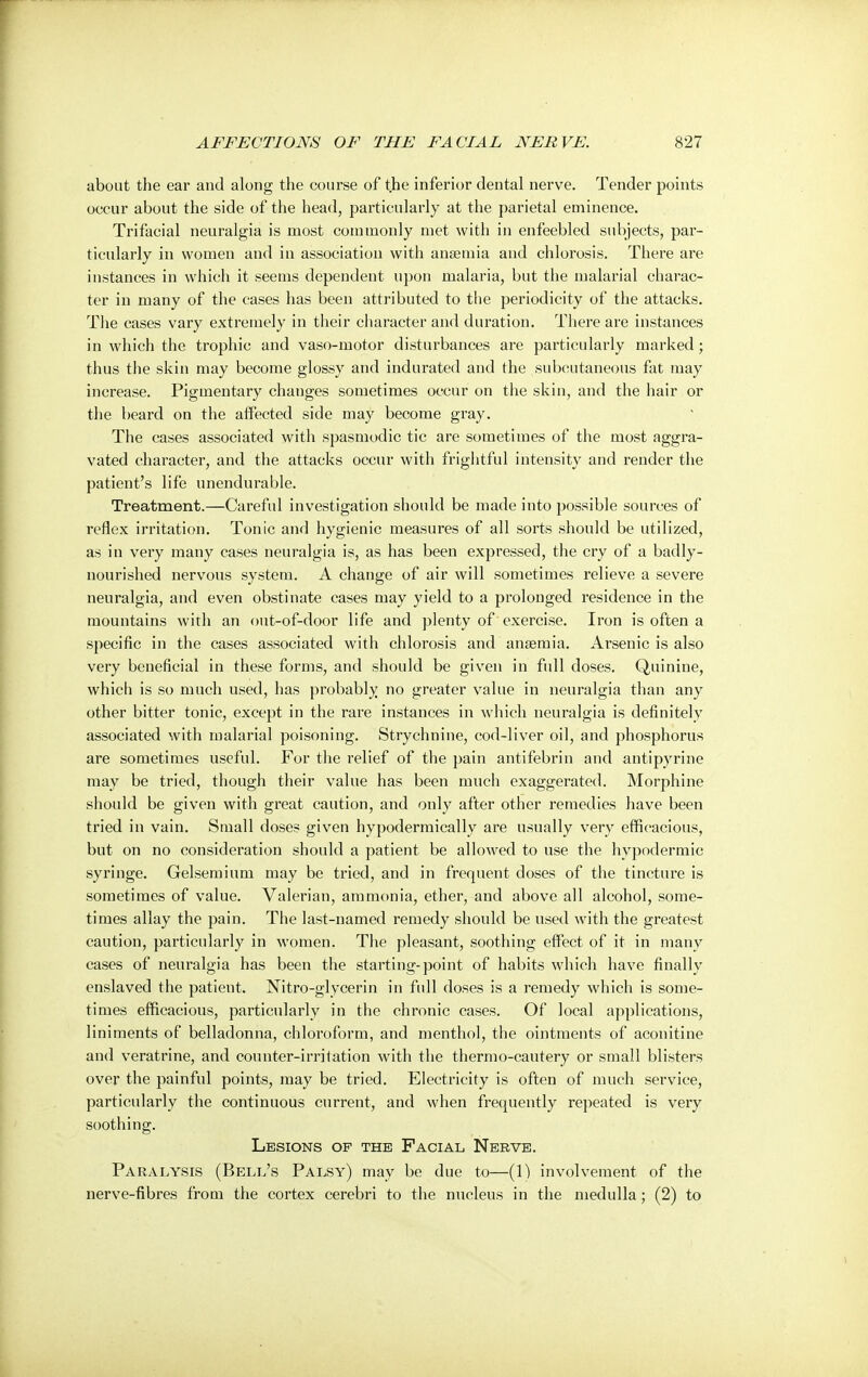 about the ear and along the course of the inferior dental nerve. Tender points occur about the side of the head, particularly at the parietal eminence. Trifacial neuralgia is most commonly met with in enfeebled subjects, par- ticularly in women and in association with anaemia and chlorosis. There are instances in which it seems dependent upon malaria, but the malarial charac- ter in many of the cases has been attributed to the periodicity of the attacks. The cases vary extremely in their character and duration. There are instances in which the trophic and vaso-inotor disturbances are particularly marked; thus the skin may become glossy and indurated and the subcutaneous fat may increase. Pigmentary changes sometimes occur on the skin, and the hair or the beard on the affected side may become gray. The cases associated with spasmodic tic are sometimes of the most aggra- vated character, and the attacks occur with frightful intensity and render the patient's life unendurable. Treatment.—Careful investigation should be made into possible sources of reflex irritation. Tonic and hygienic measures of all sorts should be utilized, as in very many cases neuralgia is, as has been expressed, the cry of a badly- nourished nervous system. A change of air will sometimes relieve a severe neuralgia, and even obstinate cases may yield to a prolonged residence in the mountains with an out-of-door life and plenty of exercise. Iron is often a specific in the cases associated with chlorosis and anaemia. Arsenic is also very beneficial in these forms, and should be given in full doses. Quinine, which is so much used, has probably no greater value in neuralgia than any other bitter tonic, except in the rare instances in which neuralgia is definitely associated with malarial poisoning. Strychnine, cod-liver oil, and phosphorus are sometimes useful. For the relief of the pain antifebrin and antipyrine may be tried, though their value has been much exaggerated. Morphine should be given with great caution, and only after other remedies have been tried in vain. Small doses given hypodermically are usually very efficacious, but on no consideration should a patient be allowed to use the hypodermic syringe. Gelsemium may be tried, and in frequent doses of the tincture is sometimes of value. Valerian, ammonia, ether, and above all alcohol, some- times allay the pain. The last-named remedy should be used with the greatest caution, particularly in women. The pleasant, soothing effect of it in many cases of neuralgia has been the starting-point of habits which have finally enslaved the patient. Nitro-glycerin in full doses is a remedy which is some- times efficacious, particularly in the chronic cases. Of local applications, liniments of belladonna, chloroform, and menthol, the ointments of aconitine and veratrine, and counter-irritation with the thermo-cautery or small blisters over the painful points, may be tried. Electricity is often of much service, particularly the continuous current, and when frequently repeated is very soothing. Lesions of the Facial Nerve. Paralysis (Bell's Palsy) may be due to—(1) involvement of the nerve-fibres from the cortex cerebri to the nucleus in the medulla; (2) to