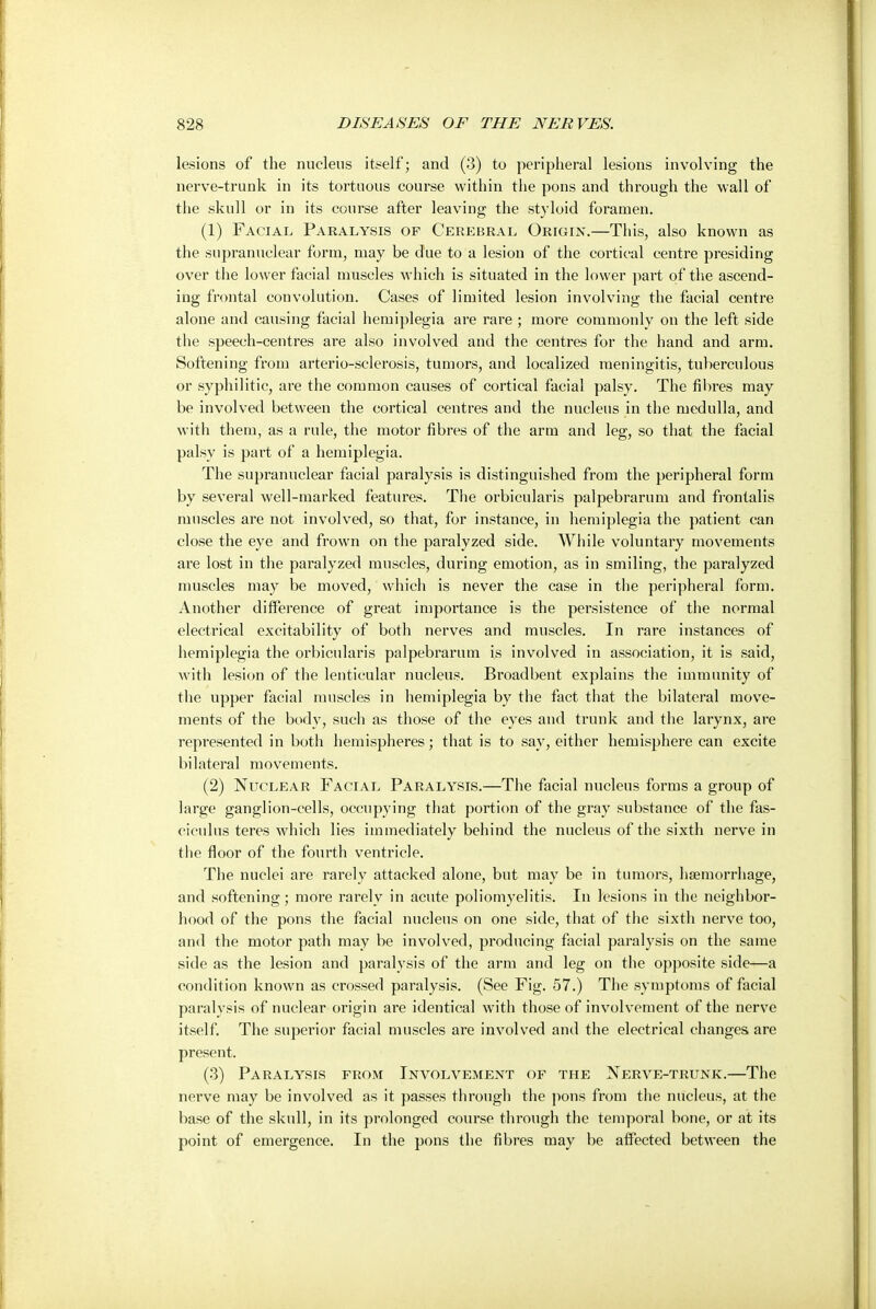 lesions of the nucleus itself; and (3) to peripheral lesions involving the nerve-trunk in its tortuous course within the pons and through the wall of the skull or in its course after leaving the styloid foramen. (1) Facial Paralysis of Cerebral Origin.—This, also known as the supranuclear form, may be due to a lesion of the cortical centre presiding over the lower facial muscles which is situated in the lower part of the ascend- ing frontal convolution. Cases of limited lesion involving the facial centre alone and causing facial hemiplegia are rare ; more commonly on the left side the speech-centres are also involved and the centres for the hand and arm. Softening from arterio-sclerosis, tumors, and localized meningitis, tuberculous or syphilitic, are the common causes of cortical facial palsy. The fibres may be involved between the cortical centres and the nucleus in the medulla, and with them, as a rule, the motor fibres of the arm and leg, so that the facial palsy is part of a hemiplegia. The supranuclear facial paralysis is distinguished from the peripheral form by several well-marked features. The orbicularis palpebrarum and frontalis muscles are not involved, so that, for instance, in hemiplegia the patient can close the eye and frown on the paralyzed side. While voluntary movements are lost in the paralyzed muscles, during emotion, as in smiling, the paralyzed muscles may be moved, which is never the case in the peripheral form. Another difference of great importance is the persistence of the normal electrical excitability of both nerves and muscles. In rare instances of hemiplegia the orbicularis palpebrarum is involved in association, it is said, with lesion of the lenticular nucleus. Broadbent explains the immunity of the upper facial muscles in hemiplegia by the fact that the bilateral move- ments of the body, such as those of the eyes and trunk and the larynx, are represented in both hemispheres; that is to say, either hemisphere can excite bilateral movements. (2) Nuclear Facial Paralysis.—The facial nucleus forms a group of large ganglion-cells, occupying that portion of the gray substance of the fas- ciculus teres which lies immediately behind the nucleus of the sixth nerve in the floor of the fourth ventricle. The nuclei are rarely attacked alone, but may be in tumors, haemorrhage, and softening; more rarely in acute poliomyelitis. In lesions in the neighbor- hood of the pons the facial nucleus on one side, that of the sixth nerve too, and the motor path may be involved, producing facial paralysis on the same side as the lesion and paralysis of the arm and leg on the opposite side—a condition known as crossed paralysis. (See Fig. 57.) The symptoms official paralvsis of nuclear origin are identical with those of involvement of the nerve itself. The superior facial muscles are involved and the electrical changes are present. (3) Paralysis from Involvement of the Nerve-trunk.—The nerve may be involved as it passes through the pons from the nucleus, at the base of the skull, in its prolonged course through the temporal bone, or at its point of emergence. In the pons the fibres may be affected between the