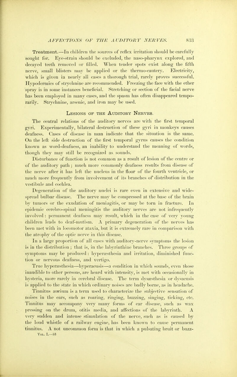 Treatment.—In children the sources of reflex irritation should be carefully sought for. Eye-strain should be excluded, the naso-pharynx explored, and decayed teeth removed or fllled. When tender spots exist along the fifth nerve, small blisters may be applied or the thermo-cautery. Electricity, which is given in nearly all cases a thorough trial, rarely proves successful. Hypodermics of strychnine are recommended. Freezing the face with the ether spray is in some instances beneficial. Stretching or section of the facial nerve has been employed in many cases, and the spasm has often disappeared tempo- rarily. Strychnine, arsenic, and iron may be used. Lesions of the Auditory Nerves. The central relations of the auditory nerves are with the first temporal gyri. Experimentally, bilateral destruction of these gyri in monkeys causes deafness. Cases of disease in man indicate that the situation is the same. On the left side destruction of the first temporal gyrus causes the condition known as word-deafness, an inability to understand the meaning of words, though they may still be recognized as sounds. Disturbance of function is not common as a result of lesion of the centre or of the auditory path ; much moi'e commonly deafness results from disease of the nerve after it has left the nucleus in the floor of the fourth ventricle, or much more frequently from involvement of its branches of distribution in the vestibule and cochlea. Degeneration of the auditory nuclei is rare even in extensive and wide- spread bulbar disease. The nerve may be compressed at the base of the brain by tumors or the exudation of meningitis, or may be torn in fracture. In epidemic cerebro-spinal meningitis the auditory nerves are not infrequently involved: permanent deafness may result, which in the case of very young children leads to deaf-mutism. A primary degeneration of the nerves has been met with in locomotor ataxia, but it is extremely rare in comparison with the atrophy of the optic nerve in this disease. In a large proportion of all cases with auditory-nerve symptoms the lesion is in the distribution ; that is, in the labyrinthine branches. Three groups of symptoms may be produced : hyperesthesia and irritation, diminished func- tion or nervous deafness, and vertigo. True hyperesthesia—hyperacusis—a condition in which sounds, even those inaudible to other persons, are heard with intensity, is met with occasionally in hysteria, more rarely in cerebral disease. The term dysesthesia or dysacusis is applied to the state in which ordinary noises are badly borne, as in headache. Tinnitus aiwium is a term used to characterize the subjective sensation of noises in the ears, such as roaring, ringing, buzzing, singing, ticking, etc. Tinnitus may accompany very many forms of ear disease, such as wax pressing on the drum, otitis media, and affections of the labyrinth. A very sudden and intense stimulation of the nerve, such as is caused by the loud whistle of a railway engine, has been known to cause permanent tinnitus. A not uncommon form is that in which a pulsating bruit or buzz- Vol. I.—53
