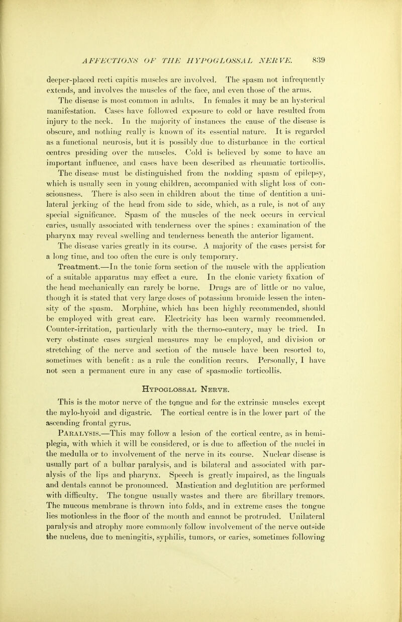 deeper-placed recti capitis muscles are involved. The spasm not infrequently extends, and involves the muscles of the face, and even those of the arms. The disease is most common in adults. In females it may be an hysterical manifestation. Cases have followed exposure to cold or have resulted from injury to the neck. In the majority of instances the cause of the disease is obscure, and nothing really is known of its essential nature. It is regarded as a functional neurosis, but it is possibly due to disturbance in the cortical centres presiding over the muscles. Cold is believed by some to have an important influence, and cases have been described as rheumatic torticollis. The disease must be distinguished from the nodding spasm of epilepsy, which is usually seen in young children, accompanied with slight loss of con- sciousness. There is also seen in children about the time of dentition a uni- lateral jerking of the head from side to side, which, as a rule, is not of any special significance. Spasm of the muscles of the neck occurs in cervical caries, usually associated with tenderness over the spines: examination of the pharynx may reveal swelling and tenderness beneath the anterior ligament. The disease varies greatly in its course. A majority of the cases persist for a long time, and too often the cure is only temporary. Treatment.—In the tonic form section of the muscle with the application of a suitable apparatus may effect a cure. In the clonic variety fixation of the head mechanically can rarely be borne. Drugs are of little or no value, though it is stated that very large doses of potassium bromide lessen the inten- sity of the spasm. Morphine, which has been highly recommended, should be employed with great care. Electricity has been warmly recommended. Counter-irritation, particularly with the thermo-cautery, may be tried. In very obstinate cases surgical measures may be employed, and division or stretching of the nerve and section of the muscle have been resorted to, sometimes with benefit: as a rule the condition recurs. Personally, I have not seen a permanent cure in any case of spasmodic torticollis. Hypoglossal Nerve. This is the motor nerve of the tongue and for the extrinsic muscles except the mylo-hyoid and digastric. The cortical centre is in the lower part of the ascending frontal gyrus. Paralysis.—This may follow a lesion of the cortical centre, as in hemi- plegia, with which it will be considered, or is due to affection of the nuclei in the medulla or to involvement of the nerve in its course. Nuclear disease is usually part of a bulbar paralysis, and is bilateral and associated with par- alysis of the lips and pharynx. Speech is greatly impaired, as the Unguals and dentals cannot be pronounced. Mastication and deglutition are performed with difficulty. The tongue usually wastes and there are fibrillary tremors. The mucous membrane is thrown into folds, and in extreme cases the tongue lies motionless in the floor of the mouth and cannot be protruded. Unilateral paralysis and atrophy more commonly follow involvement of the nerve outside the nucleus, due to meningitis, syphilis, tumors, or caries, sometimes following
