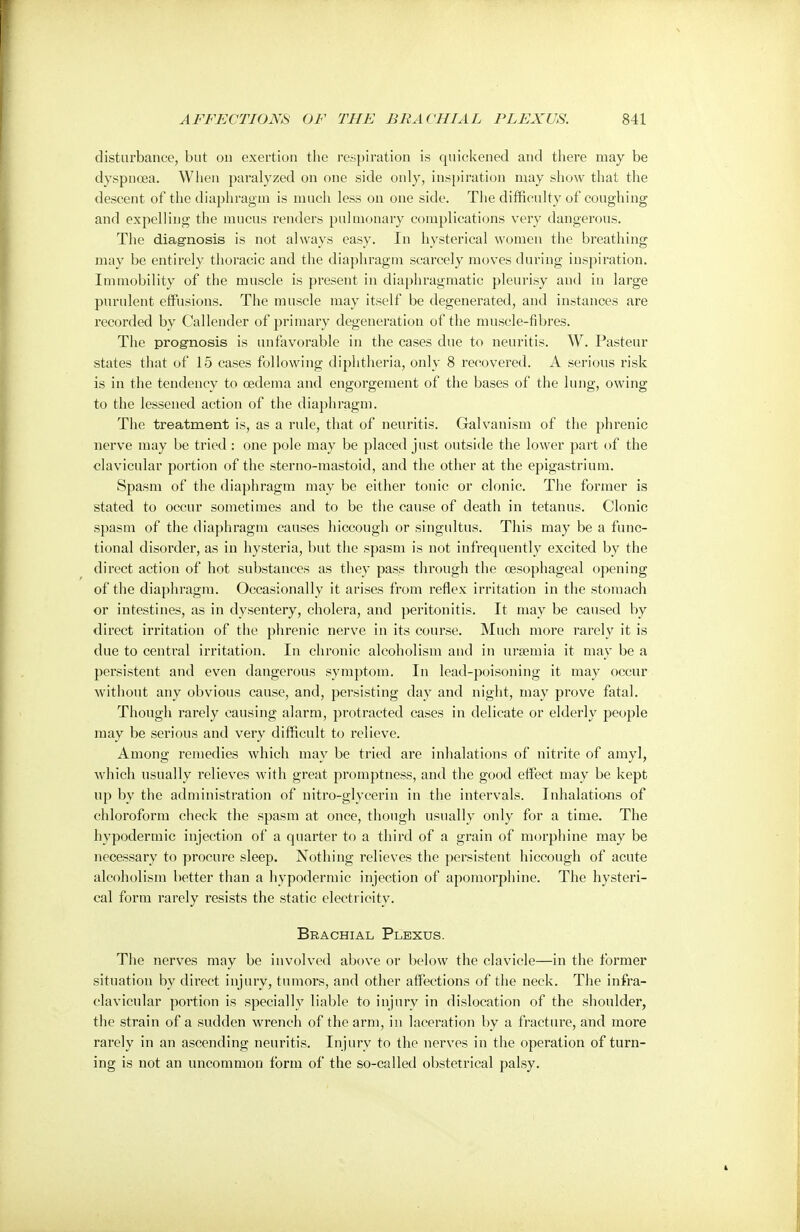 disturbance, but on exertion the respiration is quickened and there may be dyspnoea. When paralyzed on one side only, inspiration may show that the descent of the diaphragm is much less on one side. The difficulty of coughing and expelling the mucus renders pulmonary complications very dangerous. The diagnosis is not always easy. In hysterical women the breathing may be entirely thoracic and the diaphragm scarcely moves during inspiration. Immobility of the muscle is present in diaphragmatic pleurisy and in large purulent effusions. The muscle may itself be degenerated, and instances are recorded by Callender of primary degeneration of the muscle-fibres. The prognosis is unfavorable in the cases due to neuritis. W. Pasteur states that of 15 cases following diphtheria, only 8 recovered. A serious risk is in the tendency to oedema and engorgement of the bases of the lung, owing to the lessened action of the diaphragm. The treatment is, as a rule, that of neuritis. Galvanism of the phrenic nerve may be tried : one pole may be placed just outside the lower part of the clavicular portion of the sterno-ruastoid, and the other at the epigastrium. Spasm of the diaphragm may be either tonic or clonic. The former is stated to occur sometimes and to be the cause of death in tetanus. Clonic spasm of the diaphragm causes hiccough or singultus. This may be a func- tional disorder, as in hysteria, but the spasm is not infrequently excited by the direct action of hot substances as they pass through the oesophageal opening of the diaphragm. Occasionally it arises from reflex irritation in the stomach or intestines, as in dysentery, cholera, and peritonitis. It may be caused by direct irritation of the phrenic nerve in its course. Much more rarely it is due to central irritation. In chronic alcoholism and in uraemia it may be a persistent and even dangerous symptom. In lead-poisoning it may occur without any obvious cause, and, persisting day and night, may prove fatal. Though rarely causing alarm, protracted cases in delicate or elderly people may be serious and very difficult to relieve. Among remedies which may be tried are inhalations of nitrite of amyl, which usually relieves with great promptness, and the good effect may be kept up by the administration of nitro-glyeerin in the intervals. Inhalations of chloroform check the spasm at once, though usually only for a time. The hypodermic injection of a quarter to a third of a grain of morphine may be necessary to procure sleep. Nothing relieves the persistent hiccough of acute alcoholism better than a hypodermic injection of apomorphine. The hysteri- cal form rarely resists the static electricity. Brachial Plexus. The nerves may be involved above or below the clavicle—in the former situation by direct injury, tumors, and other affections of the neck. The infra- clavicular portion is specially liable to injury in dislocation of the shoulder, the strain of a sudden wrench of the arm, in laceration by a fracture, and more rarely in an ascending neuritis. Injury to the nerves in the operation of turn- ing is not an uncommon form of the so-called obstetrical palsy.