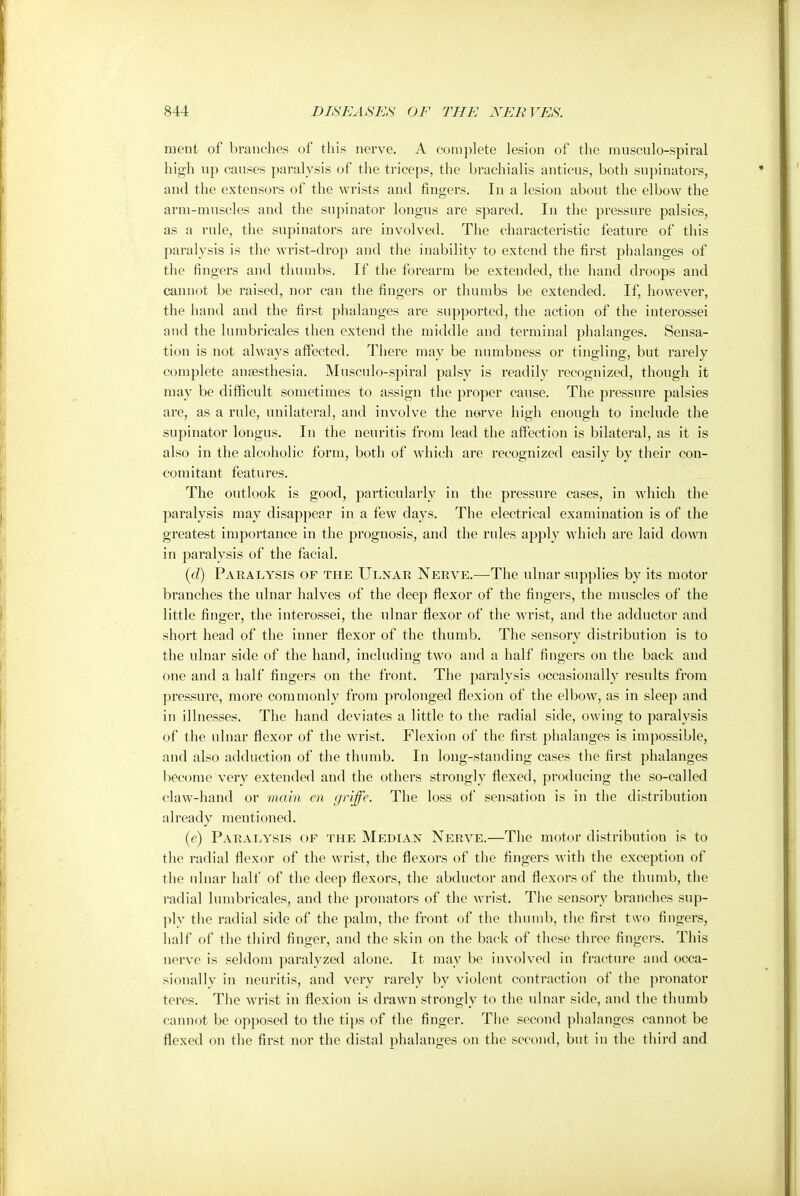 merit of branches of this nerve. A complete lesion of the muscnlo-spiral high up causes paralysis of the triceps, the brachialis anticus, both supinators, and the extensors of the wrists and ringers. In a lesion about the elbow the arm-muscles and the supinator longus are spared. In the pressure palsies, as a rule, the supinators are involved. The characteristic feature of this paralysis is the wrist-drop and the inability to extend the first phalanges of the fingers and thumbs. If the forearm be extended, the hand droops and cannot be raised, nor can the fingers or thumbs be extended. If, however, the hand and the first phalanges are supported, the action of the interossei and the lumbricales then extend the middle and terminal phalanges. Sensa- tion is not always affected. There may be numbness or tingling, but rarely complete anaesthesia. Musculo-spiral palsy is readily recognized, though it may be difficult sometimes to assign the proper cause. The pressure palsies are, as a rule, unilateral, and involve the nerve high enough to include the supinator longus. In the neuritis from lead the affection is bilateral, as it is also in the alcoholic form, both of which are recognized easily by their con- comitant features. The outlook is good, particularly in the pressure cases, in which the paralysis may disappear in a few days. The electrical examination is of the greatest importance in the prognosis, and the rules apply which are laid down in paralysis of the facial. (d) Paralysis of the Ulnar Nerve.—The ulnar supplies by its motor branches the ulnar halves of the deep flexor of the fingers, the muscles of the little finger, the interossei, the ulnar flexor of the wrist, and the adductor and short head of the inner flexor of the thumb. The sensory distribution is to the ulnar side of the hand, including two and a half fingers on the back and one and a half fingers on the front. The paralysis occasionally results from pressure, more commonly from prolonged flexion of the elbow, as in sleep and in illnesses. The hand deviates a little to the radial side, owing to paralysis of the ulnar flexor of the wrist. Flexion of the first phalanges is impossible, and also adduction of the thumb. In long-standing cases the first phalanges become very extended and the others strongly flexed, producing the so-called claw-hand or main en griffe. The loss of sensation is in the distribution already mentioned. (e) Paralysis of the Median Nerve.—The motor distribution is to the radial flexor of the wrist, the flexors of the fingers with the exception of the ulnar half of the deep flexors, the abductor and flexors of the thumb, the radial lumbricales, and the pronators of the wrist. The sensory branches sup- ply the radial side of the palm, the front of the thumb, the first two fingers, half of the third finger, and the skin on the back of these three fingers. This nerve is seldom paralyzed alone. It may be involved in fracture and occa- sionally in neuritis, and very rarely by violent contraction of the pronator teres. The wrist in flexion is drawn strongly to the ulnar side, and the thumb cannot be opposed to the tips of the finger. The second phalanges cannot be flexed on the first nor the distal phalanges on the second, but in the third and