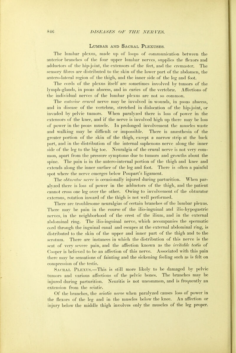 Lumbar and Sacral Plexuses. The lumbar plexus, made up of loops of communication between the anterior branches of the four upper lumbar nerves, supplies the flexors and adductors of the hip-joint, the extensors of the feet, and the cremaster. The sensory fibres are distributed to the skin of the lower part of the abdomen, the antero-lateral region of the thigh, and the inner side of the leg and foot. The cords of the plexus itself are sometimes involved by tumors of the lymph-glands, in psoas abscess, and in caries of the vertebrae. Affections of the individual nerves of the lumbar plexus are not so common. The anterior crural nerve may be involved in wounds, in psoas abscess, and in disease of the vertebrae, stretched in dislocation of the hip-joint, or invaded by pelvic tumors. When paralyzed there is loss of power in the extensors of the knee, and if the nerve is involved high up there may be loss of power in the psoas muscle. In prolonged involvement the muscles waste and walking may be difficult or impossible. There is anaesthesia of the greater portion of the skin of the thigh, except a narrow strip at the back part, and in the distribution of the internal saphenous nerve along the inner side of the leg to the big toe. Neuralgia of the crural nerve is not very com- mon, apart from the pressure symptoms due to tumors and growths about the spine. The pain is in the antero-internal portion of the thigh and knee and extends along the inner surface of the leg and foot. There is often a painful spot where the nerve emerges below Poupart's ligament. The obturator nerve is occasionally injured during parturition. When par- alyzed there is loss of power in the adductors of the thigh, and the patient cannot cross one leg over the other. Owing to involvement of the obturator externus, rotation inward of the thigh is not well performed. There are troublesome neuralgias of certain branches of the lumbar plexus. There may be pain in the course of the ilio-inguinal and ilio-hypogastric nerves, in the neighborhood of the crest of the ilium, and in the external abdominal ring. The ilio-inguinal nerve, which accompanies the spermatic cord through the inguinal canal and escapes at the external abdominal ring, is distributed to the skin of the upper and inner part of the thigh and to the scrotum. There are instances in which the distribution of this nerve is the seat of verv severe pain, and the affection known as the irritable testis of Cooper is believed to be an affection of this nerve. Associated with this pain there may be sensations of fainting and the sickening feeling such as is felt on compression of the testis. Sacral Plexus.—This is still more likely to be damaged by pelvic tumors and various affections of the pelvic bones. The branches may be injured during parturition. Neuritis is not uncommon, and is frequently an extension from the sciatic. Of the branches, the sciatic nerve when paralyzed causes loss of power in the flexors of the leg and in the muscles below the knee. An affection or injury below the middle thigh involves only the muscles of the leg proper.